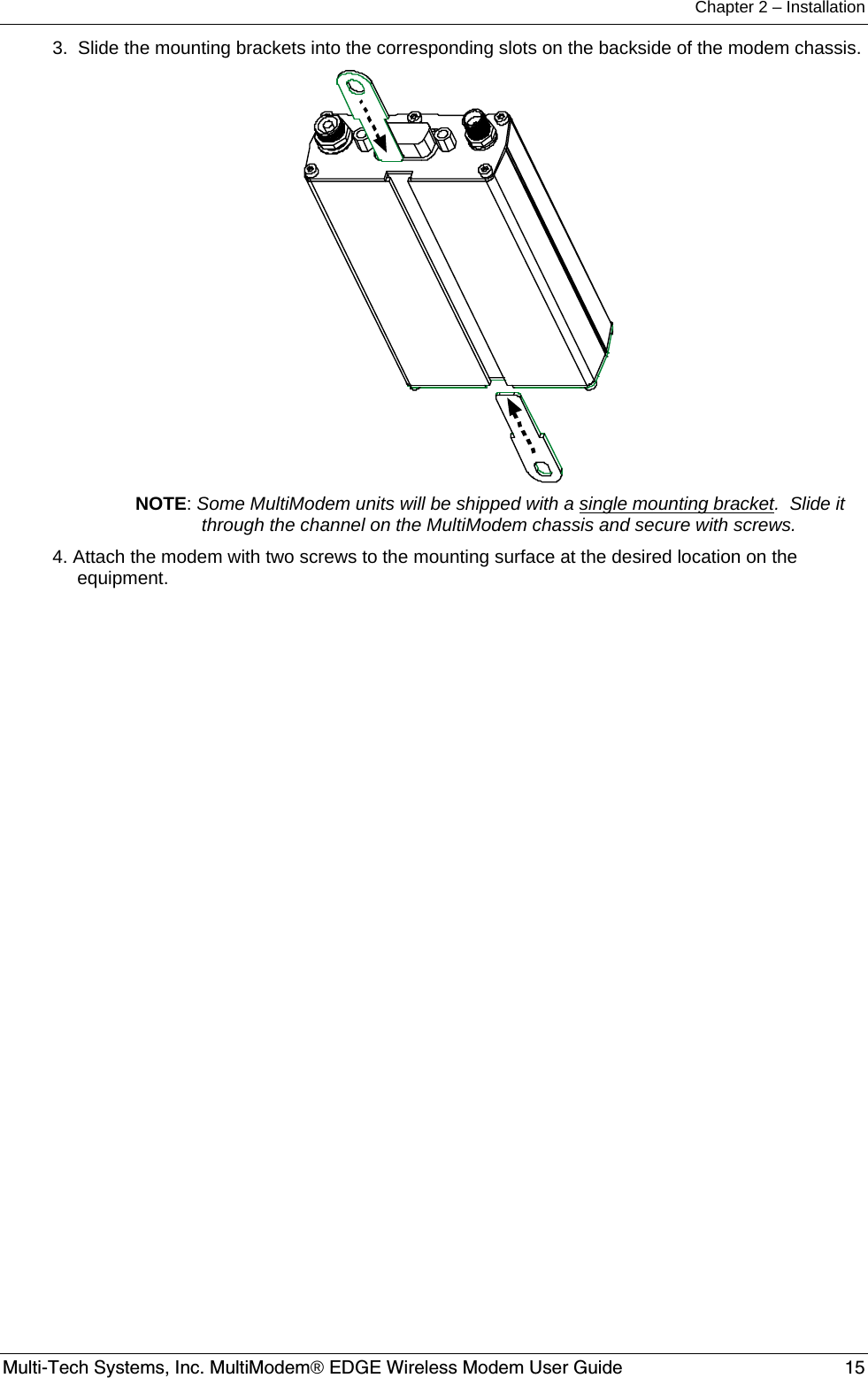 Chapter 2 – Installation  Multi-Tech Systems, Inc. MultiModem® EDGE Wireless Modem User Guide  15 3.  Slide the mounting brackets into the corresponding slots on the backside of the modem chassis.  NOTE: Some MultiModem units will be shipped with a single mounting bracket.  Slide it through the channel on the MultiModem chassis and secure with screws. 4. Attach the modem with two screws to the mounting surface at the desired location on the equipment.  