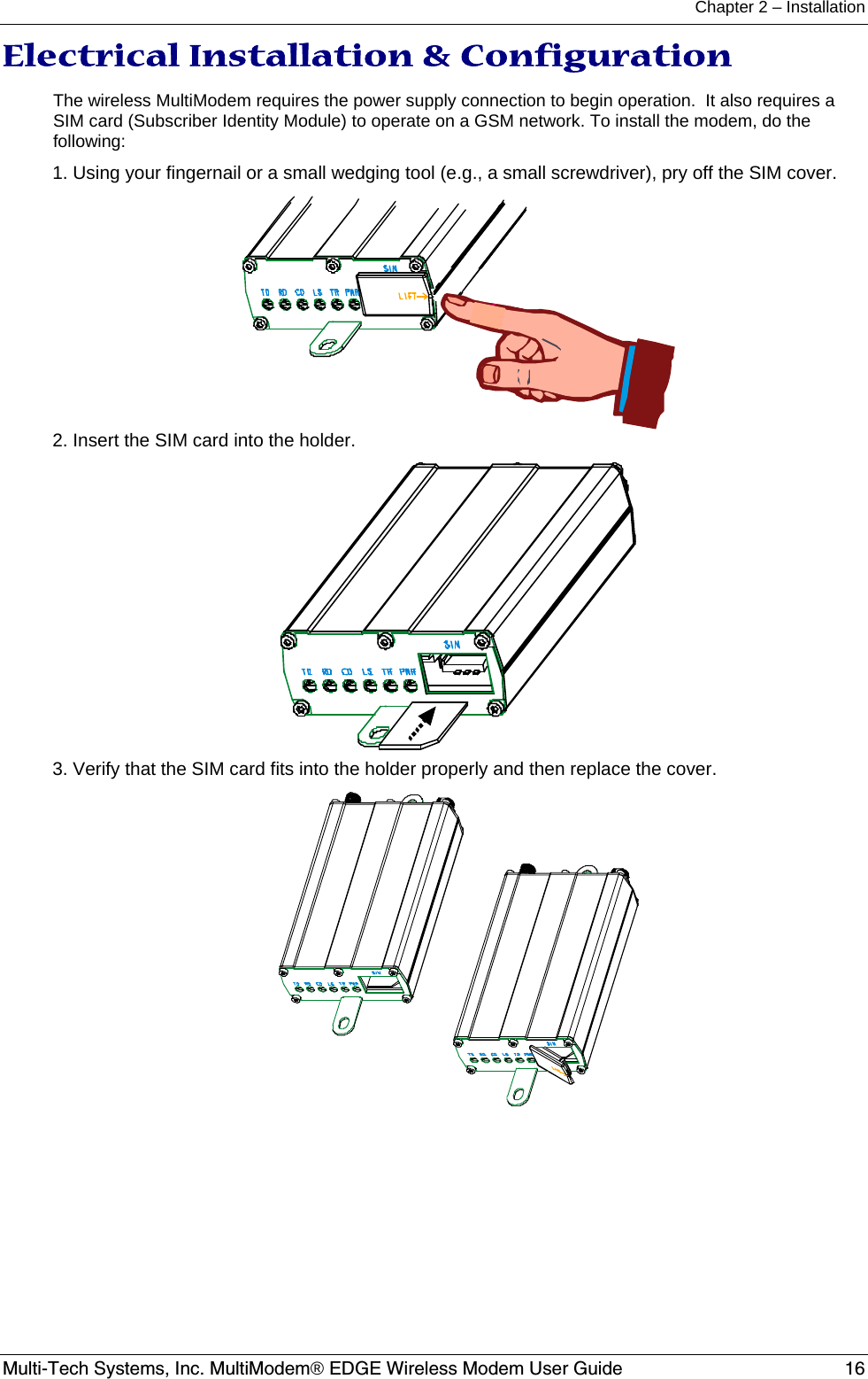 Chapter 2 – Installation  Multi-Tech Systems, Inc. MultiModem® EDGE Wireless Modem User Guide  16 Electrical Installation &amp; Configuration  The wireless MultiModem requires the power supply connection to begin operation.  It also requires a SIM card (Subscriber Identity Module) to operate on a GSM network. To install the modem, do the following: 1. Using your fingernail or a small wedging tool (e.g., a small screwdriver), pry off the SIM cover.  2. Insert the SIM card into the holder.  3. Verify that the SIM card fits into the holder properly and then replace the cover.  