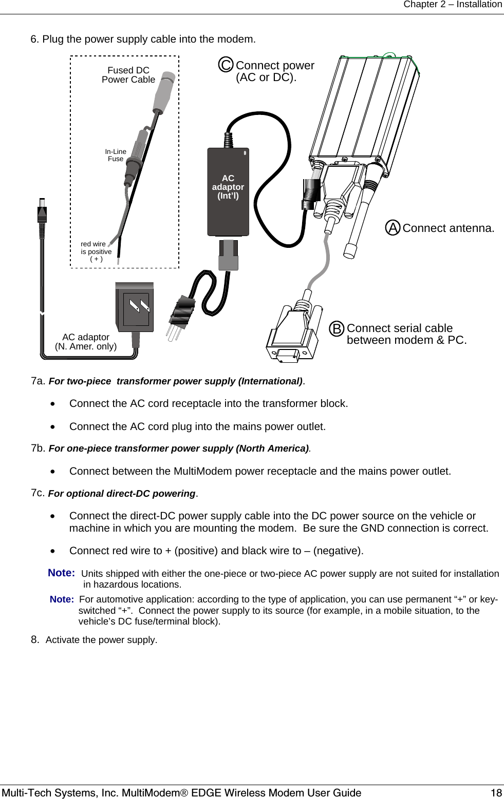 Chapter 2 – Installation  Multi-Tech Systems, Inc. MultiModem® EDGE Wireless Modem User Guide  18  6. Plug the power supply cable into the modem.    Connect antenna.Connect serial cablebetween modem &amp; PC.ABConnect power(AC or DC).CFused DCPower CableIn-LineFusered wireis positive( + )AC adaptor(N. Amer. only)ACadaptor(Int’l) 7a. For two-piece  transformer power supply (International).   •  Connect the AC cord receptacle into the transformer block. •  Connect the AC cord plug into the mains power outlet.   7b. For one-piece transformer power supply (North America). •  Connect between the MultiModem power receptacle and the mains power outlet.   7c. For optional direct-DC powering.   •  Connect the direct-DC power supply cable into the DC power source on the vehicle or machine in which you are mounting the modem.  Be sure the GND connection is correct.   •  Connect red wire to + (positive) and black wire to – (negative). Note:  Units shipped with either the one-piece or two-piece AC power supply are not suited for installation in hazardous locations. Note:  For automotive application: according to the type of application, you can use permanent “+” or key-switched “+”.  Connect the power supply to its source (for example, in a mobile situation, to the vehicle’s DC fuse/terminal block).   8.  Activate the power supply. 