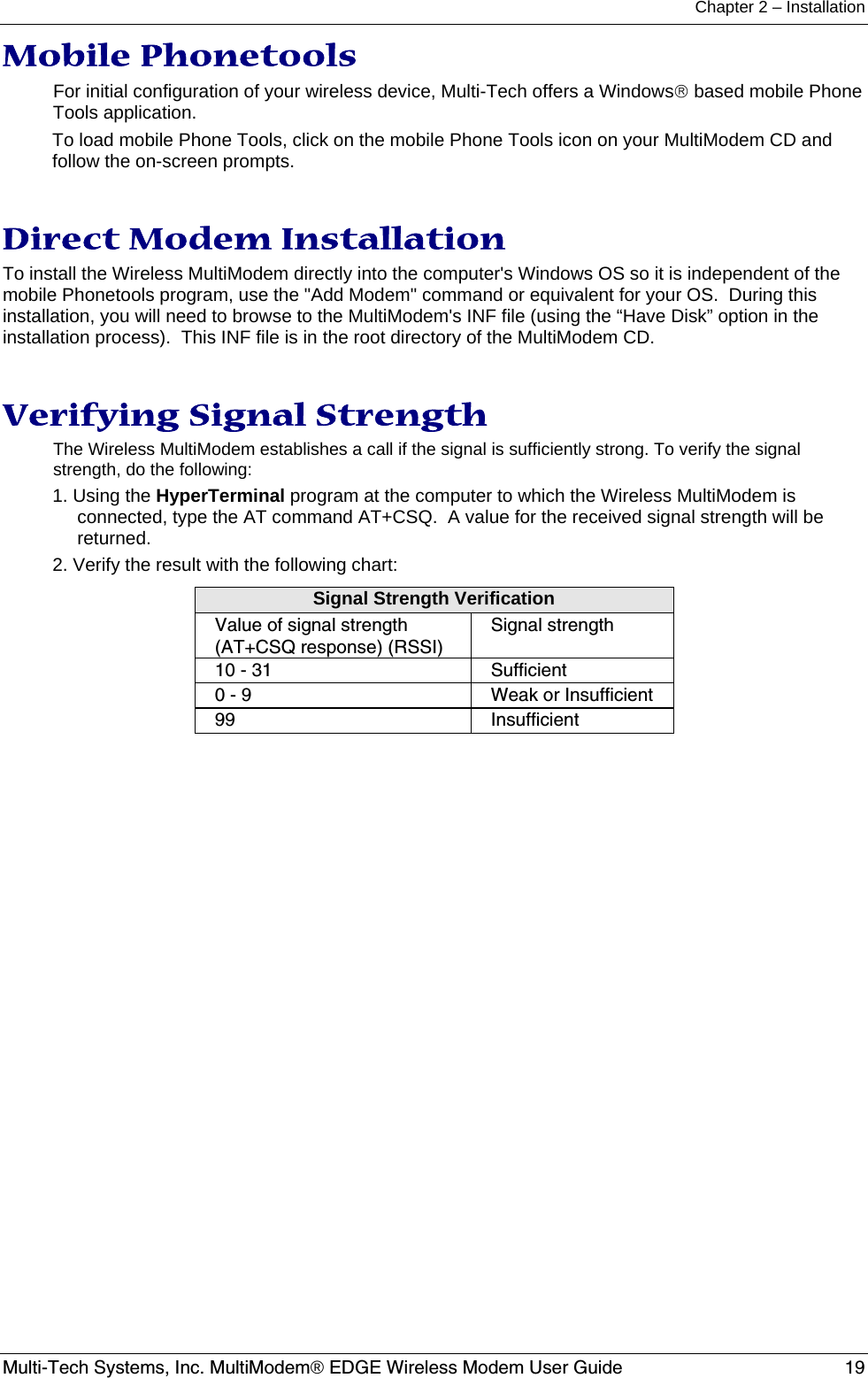 Chapter 2 – Installation  Multi-Tech Systems, Inc. MultiModem® EDGE Wireless Modem User Guide  19 Mobile Phonetools For initial configuration of your wireless device, Multi-Tech offers a Windows® based mobile Phone Tools application. To load mobile Phone Tools, click on the mobile Phone Tools icon on your MultiModem CD and follow the on-screen prompts.   Direct Modem Installation To install the Wireless MultiModem directly into the computer&apos;s Windows OS so it is independent of the mobile Phonetools program, use the &quot;Add Modem&quot; command or equivalent for your OS.  During this installation, you will need to browse to the MultiModem&apos;s INF file (using the “Have Disk” option in the installation process).  This INF file is in the root directory of the MultiModem CD.   Verifying Signal Strength The Wireless MultiModem establishes a call if the signal is sufficiently strong. To verify the signal strength, do the following: 1. Using the HyperTerminal program at the computer to which the Wireless MultiModem is connected, type the AT command AT+CSQ.  A value for the received signal strength will be returned. 2. Verify the result with the following chart: Signal Strength Verification Value of signal strength (AT+CSQ response) (RSSI) Signal strength 10 - 31  Sufficient 0 - 9  Weak or Insufficient 99 Insufficient  