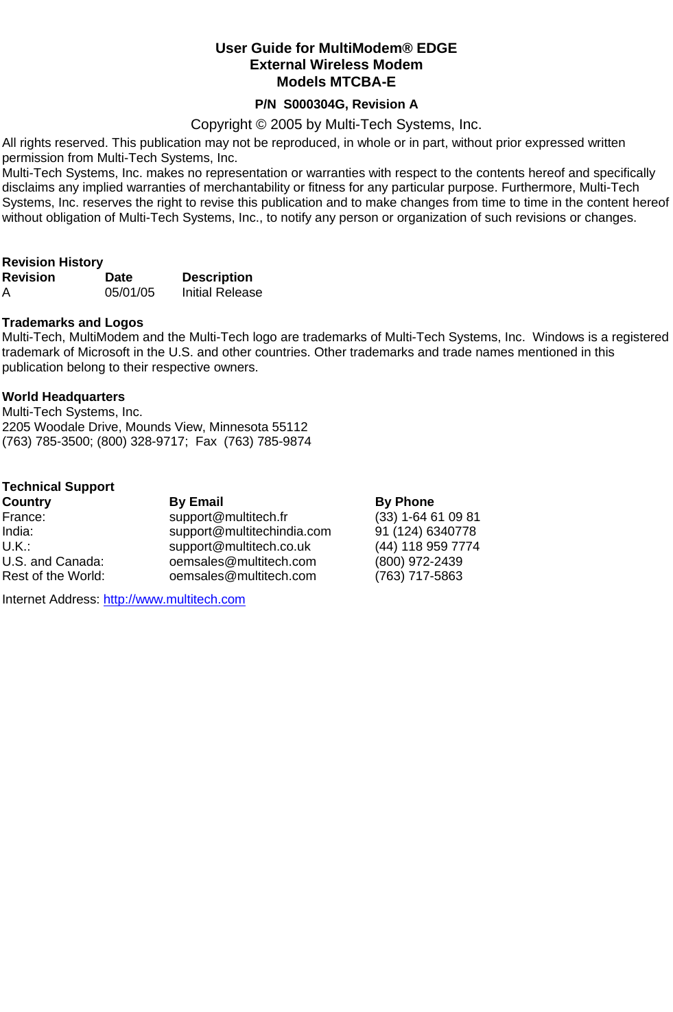                    User Guide for MultiModem® EDGE   External Wireless Modem  Models MTCBA-E P/N  S000304G, Revision A Copyright © 2005 by Multi-Tech Systems, Inc. All rights reserved. This publication may not be reproduced, in whole or in part, without prior expressed written permission from Multi-Tech Systems, Inc. Multi-Tech Systems, Inc. makes no representation or warranties with respect to the contents hereof and specifically disclaims any implied warranties of merchantability or fitness for any particular purpose. Furthermore, Multi-Tech Systems, Inc. reserves the right to revise this publication and to make changes from time to time in the content hereof without obligation of Multi-Tech Systems, Inc., to notify any person or organization of such revisions or changes.   Revision History Revision Date Description A 05/01/05 Initial Release  Trademarks and Logos Multi-Tech, MultiModem and the Multi-Tech logo are trademarks of Multi-Tech Systems, Inc.  Windows is a registered trademark of Microsoft in the U.S. and other countries. Other trademarks and trade names mentioned in this publication belong to their respective owners.  World Headquarters Multi-Tech Systems, Inc. 2205 Woodale Drive, Mounds View, Minnesota 55112 (763) 785-3500; (800) 328-9717;  Fax (763) 785-9874   Technical Support  Country  By Email  By Phone France: support@multitech.fr  (33) 1-64 61 09 81 India:   support@multitechindia.com  91 (124) 6340778 U.K.: support@multitech.co.uk  (44) 118 959 7774 U.S. and Canada:   oemsales@multitech.com (800) 972-2439 Rest of the World:   oemsales@multitech.com (763) 717-5863 Internet Address: http://www.multitech.com  