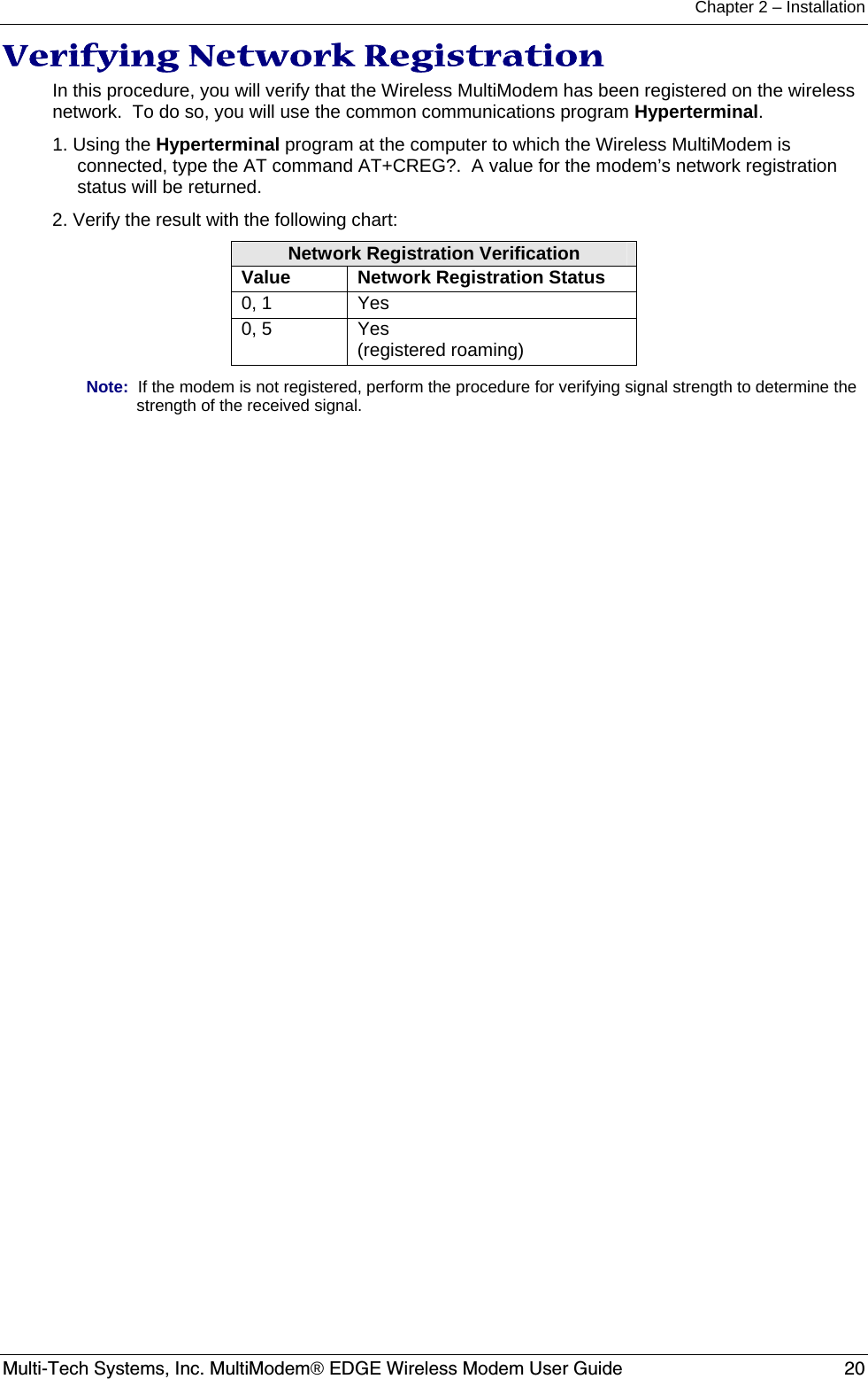 Chapter 2 – Installation  Multi-Tech Systems, Inc. MultiModem® EDGE Wireless Modem User Guide  20 Verifying Network Registration In this procedure, you will verify that the Wireless MultiModem has been registered on the wireless network.  To do so, you will use the common communications program Hyperterminal.   1. Using the Hyperterminal program at the computer to which the Wireless MultiModem is connected, type the AT command AT+CREG?.  A value for the modem’s network registration status will be returned. 2. Verify the result with the following chart: Network Registration Verification Value  Network Registration Status 0, 1  Yes 0, 5  Yes (registered roaming) Note:  If the modem is not registered, perform the procedure for verifying signal strength to determine the strength of the received signal.   