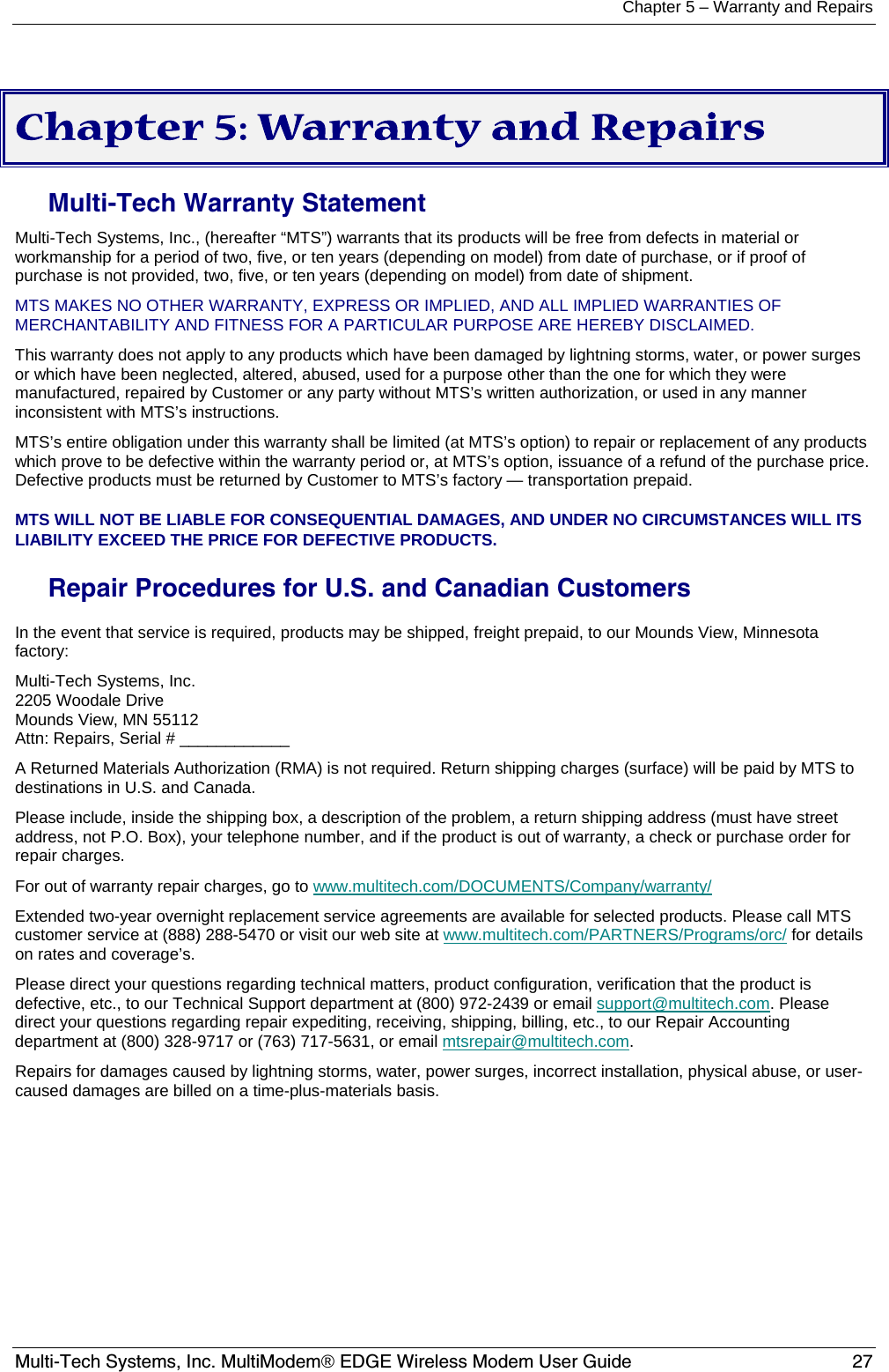 Chapter 5 – Warranty and Repairs  Multi-Tech Systems, Inc. MultiModem® EDGE Wireless Modem User Guide  27  Chapter 5: Warranty and Repairs Multi-Tech Warranty Statement Multi-Tech Systems, Inc., (hereafter “MTS”) warrants that its products will be free from defects in material or workmanship for a period of two, five, or ten years (depending on model) from date of purchase, or if proof of purchase is not provided, two, five, or ten years (depending on model) from date of shipment.  MTS MAKES NO OTHER WARRANTY, EXPRESS OR IMPLIED, AND ALL IMPLIED WARRANTIES OF MERCHANTABILITY AND FITNESS FOR A PARTICULAR PURPOSE ARE HEREBY DISCLAIMED.  This warranty does not apply to any products which have been damaged by lightning storms, water, or power surges or which have been neglected, altered, abused, used for a purpose other than the one for which they were manufactured, repaired by Customer or any party without MTS’s written authorization, or used in any manner inconsistent with MTS’s instructions.  MTS’s entire obligation under this warranty shall be limited (at MTS’s option) to repair or replacement of any products which prove to be defective within the warranty period or, at MTS’s option, issuance of a refund of the purchase price. Defective products must be returned by Customer to MTS’s factory — transportation prepaid.  MTS WILL NOT BE LIABLE FOR CONSEQUENTIAL DAMAGES, AND UNDER NO CIRCUMSTANCES WILL ITS LIABILITY EXCEED THE PRICE FOR DEFECTIVE PRODUCTS.  Repair Procedures for U.S. and Canadian Customers In the event that service is required, products may be shipped, freight prepaid, to our Mounds View, Minnesota factory:  Multi-Tech Systems, Inc.  2205 Woodale Drive  Mounds View, MN 55112  Attn: Repairs, Serial # ____________  A Returned Materials Authorization (RMA) is not required. Return shipping charges (surface) will be paid by MTS to destinations in U.S. and Canada. Please include, inside the shipping box, a description of the problem, a return shipping address (must have street address, not P.O. Box), your telephone number, and if the product is out of warranty, a check or purchase order for repair charges.  For out of warranty repair charges, go to www.multitech.com/DOCUMENTS/Company/warranty/  Extended two-year overnight replacement service agreements are available for selected products. Please call MTS customer service at (888) 288-5470 or visit our web site at www.multitech.com/PARTNERS/Programs/orc/ for details on rates and coverage’s.  Please direct your questions regarding technical matters, product configuration, verification that the product is defective, etc., to our Technical Support department at (800) 972-2439 or email support@multitech.com. Please direct your questions regarding repair expediting, receiving, shipping, billing, etc., to our Repair Accounting department at (800) 328-9717 or (763) 717-5631, or email mtsrepair@multitech.com.  Repairs for damages caused by lightning storms, water, power surges, incorrect installation, physical abuse, or user-caused damages are billed on a time-plus-materials basis.  