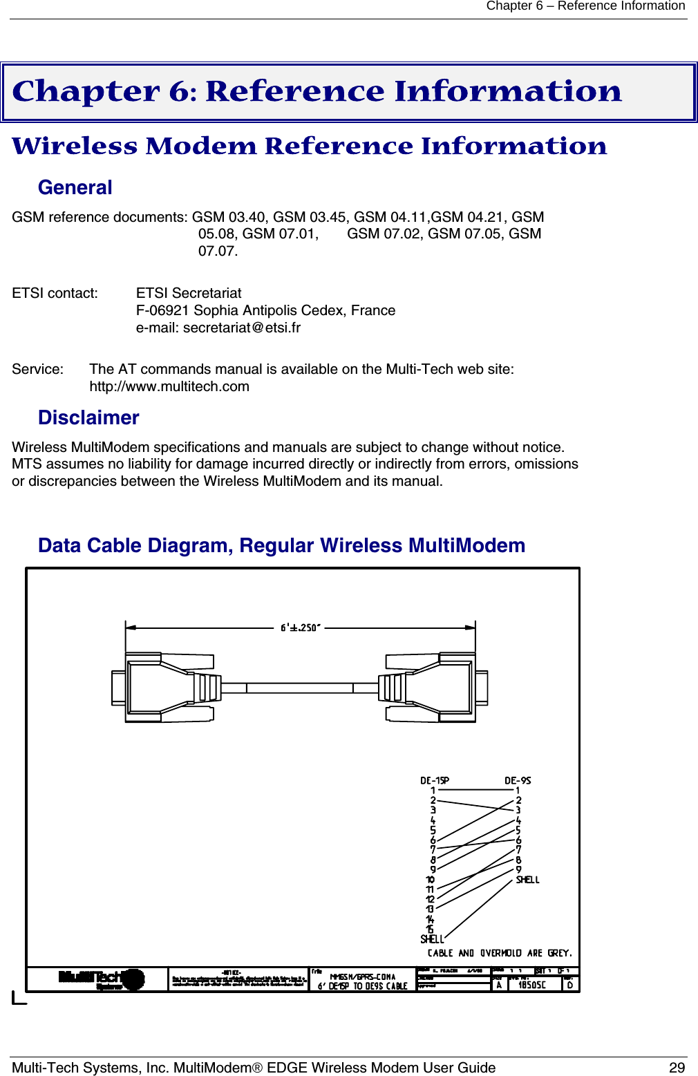 Chapter 6 – Reference Information  Multi-Tech Systems, Inc. MultiModem® EDGE Wireless Modem User Guide  29  Chapter 6: Reference Information Wireless Modem Reference Information General GSM reference documents: GSM 03.40, GSM 03.45, GSM 04.11,GSM 04.21, GSM 05.08, GSM 07.01,       GSM 07.02, GSM 07.05, GSM 07.07.  ETSI contact:   ETSI Secretariat F-06921 Sophia Antipolis Cedex, France e-mail: secretariat@etsi.fr  Service:   The AT commands manual is available on the Multi-Tech web site:   http://www.multitech.com Disclaimer Wireless MultiModem specifications and manuals are subject to change without notice.  MTS assumes no liability for damage incurred directly or indirectly from errors, omissions or discrepancies between the Wireless MultiModem and its manual.  Data Cable Diagram, Regular Wireless MultiModem   