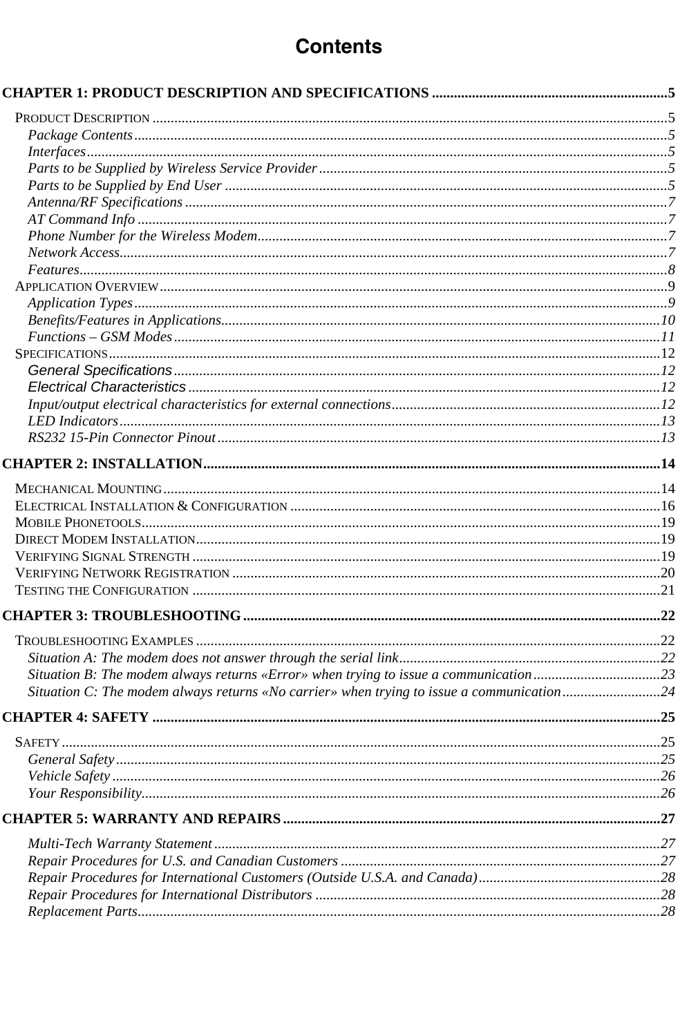                    Contents  CHAPTER 1: PRODUCT DESCRIPTION AND SPECIFICATIONS .................................................................5 PRODUCT DESCRIPTION ..............................................................................................................................................5 Package Contents...................................................................................................................................................5 Interfaces................................................................................................................................................................5 Parts to be Supplied by Wireless Service Provider................................................................................................5 Parts to be Supplied by End User ..........................................................................................................................5 Antenna/RF Specifications .....................................................................................................................................7 AT Command Info ..................................................................................................................................................7 Phone Number for the Wireless Modem.................................................................................................................7 Network Access.......................................................................................................................................................7 Features..................................................................................................................................................................8 APPLICATION OVERVIEW............................................................................................................................................9 Application Types...................................................................................................................................................9 Benefits/Features in Applications.........................................................................................................................10 Functions – GSM Modes......................................................................................................................................11 SPECIFICATIONS........................................................................................................................................................12 General Specifications......................................................................................................................................12 Electrical Characteristics ..................................................................................................................................12 Input/output electrical characteristics for external connections..........................................................................12 LED Indicators.....................................................................................................................................................13 RS232 15-Pin Connector Pinout..........................................................................................................................13 CHAPTER 2: INSTALLATION..............................................................................................................................14 MECHANICAL MOUNTING.........................................................................................................................................14 ELECTRICAL INSTALLATION &amp; CONFIGURATION ......................................................................................................16 MOBILE PHONETOOLS...............................................................................................................................................19 DIRECT MODEM INSTALLATION................................................................................................................................19 VERIFYING SIGNAL STRENGTH .................................................................................................................................19 VERIFYING NETWORK REGISTRATION ......................................................................................................................20 TESTING THE CONFIGURATION .................................................................................................................................21 CHAPTER 3: TROUBLESHOOTING...................................................................................................................22 TROUBLESHOOTING EXAMPLES ................................................................................................................................22 Situation A: The modem does not answer through the serial link........................................................................22 Situation B: The modem always returns «Error» when trying to issue a communication...................................23 Situation C: The modem always returns «No carrier» when trying to issue a communication...........................24 CHAPTER 4: SAFETY ............................................................................................................................................25 SAFETY.....................................................................................................................................................................25 General Safety......................................................................................................................................................25 Vehicle Safety .......................................................................................................................................................26 Your Responsibility...............................................................................................................................................26 CHAPTER 5: WARRANTY AND REPAIRS........................................................................................................27 Multi-Tech Warranty Statement ...........................................................................................................................27 Repair Procedures for U.S. and Canadian Customers ........................................................................................27 Repair Procedures for International Customers (Outside U.S.A. and Canada)..................................................28 Repair Procedures for International Distributors ...............................................................................................28 Replacement Parts................................................................................................................................................28      
