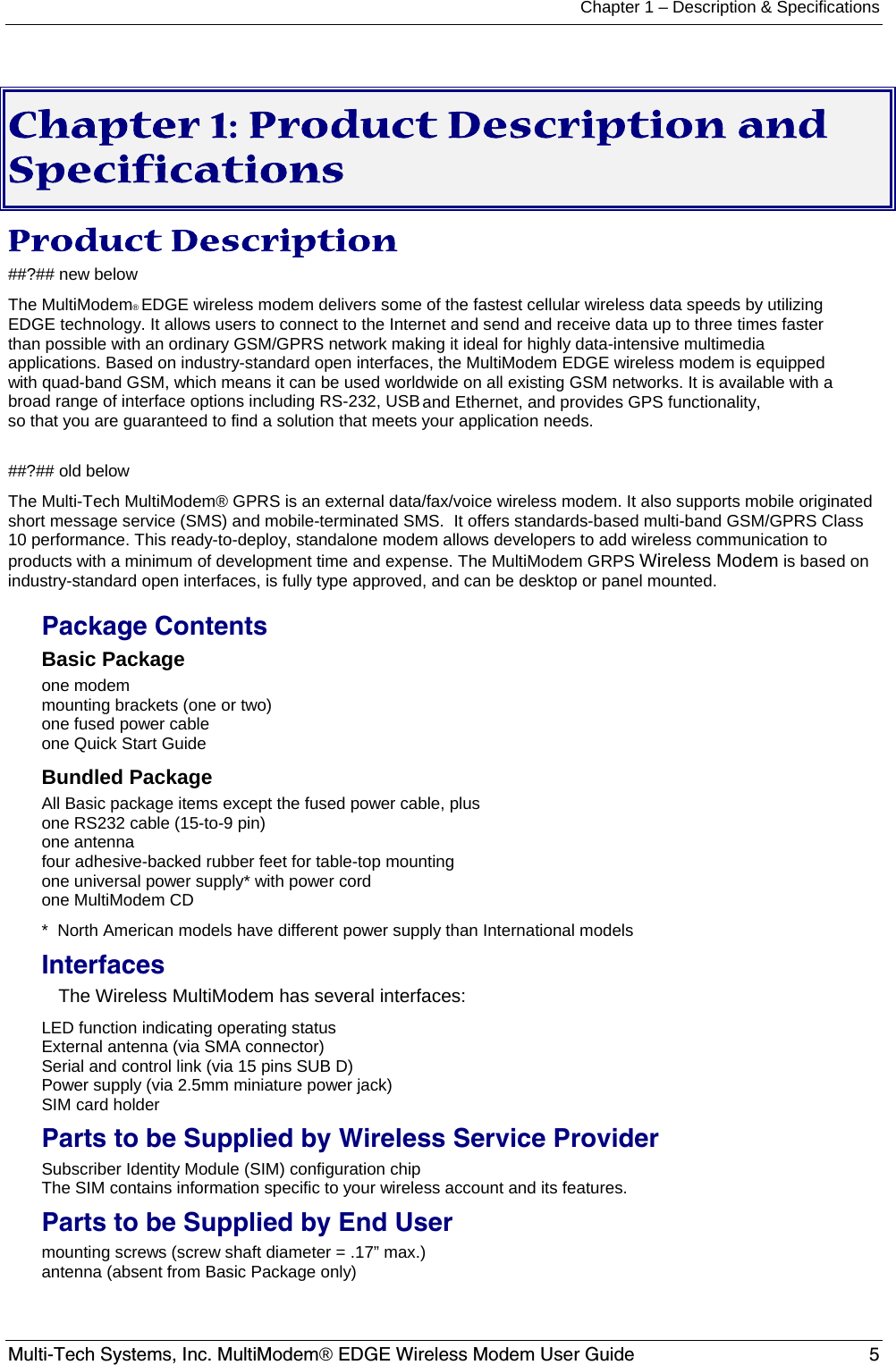 Chapter 1 – Description &amp; Specifications Multi-Tech Systems, Inc. MultiModem® EDGE Wireless Modem User Guide  5   Chapter 1: Product Description and Specifications Product Description ##?## new below The MultiModem® EDGE wireless modem delivers some of the fastest cellular wireless data speeds by utilizing EDGE technology. It allows users to connect to the Internet and send and receive data up to three times faster than possible with an ordinary GSM/GPRS network making it ideal for highly data-intensive multimedia applications. Based on industry-standard open interfaces, the MultiModem EDGE wireless modem is equipped with quad-band GSM, which means it can be used worldwide on all existing GSM networks. It is available with a broad range of interface options including RS-232, USB and Ethernet, and provides GPS functionality, so that you are guaranteed to find a solution that meets your application needs.  ##?## old below The Multi-Tech MultiModem® GPRS is an external data/fax/voice wireless modem. It also supports mobile originated short message service (SMS) and mobile-terminated SMS.  It offers standards-based multi-band GSM/GPRS Class 10 performance. This ready-to-deploy, standalone modem allows developers to add wireless communication to products with a minimum of development time and expense. The MultiModem GRPS Wireless Modem is based on industry-standard open interfaces, is fully type approved, and can be desktop or panel mounted. Package Contents Basic Package one modem mounting brackets (one or two) one fused power cable one Quick Start Guide Bundled Package All Basic package items except the fused power cable, plus one RS232 cable (15-to-9 pin) one antenna four adhesive-backed rubber feet for table-top mounting one universal power supply* with power cord one MultiModem CD  *  North American models have different power supply than International models Interfaces The Wireless MultiModem has several interfaces: LED function indicating operating status External antenna (via SMA connector) Serial and control link (via 15 pins SUB D) Power supply (via 2.5mm miniature power jack) SIM card holder Parts to be Supplied by Wireless Service Provider Subscriber Identity Module (SIM) configuration chip  The SIM contains information specific to your wireless account and its features. Parts to be Supplied by End User mounting screws (screw shaft diameter = .17” max.) antenna (absent from Basic Package only)  