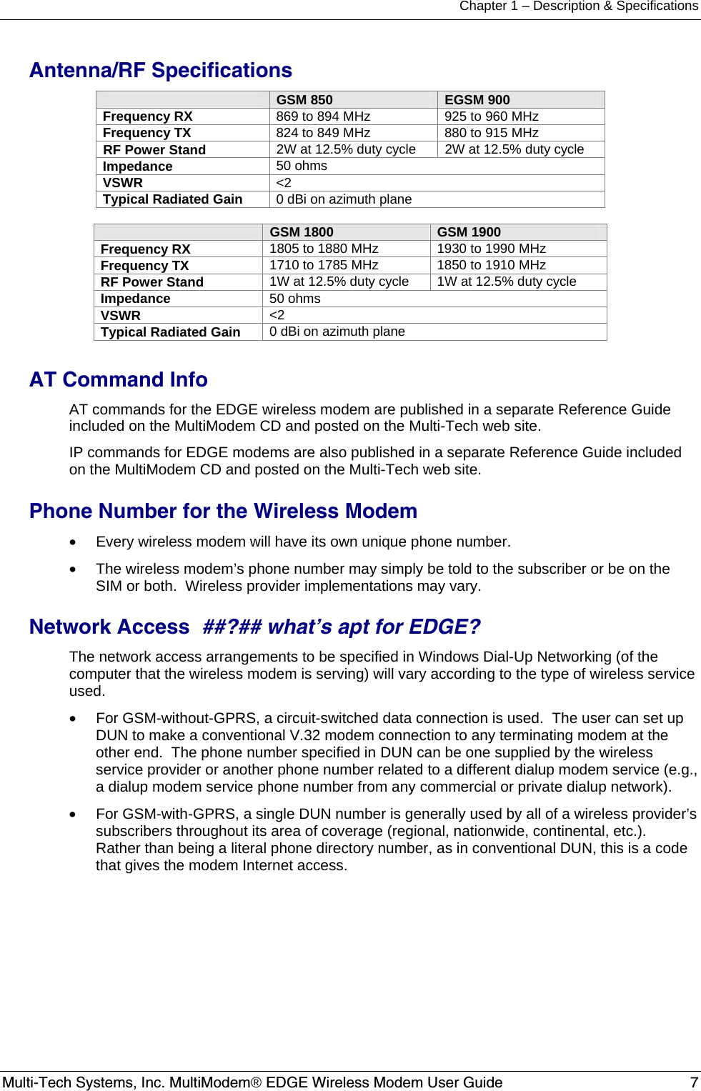 Chapter 1 – Description &amp; Specifications Multi-Tech Systems, Inc. MultiModem® EDGE Wireless Modem User Guide  7  Antenna/RF Specifications  GSM 850  EGSM 900 Frequency RX  869 to 894 MHz  925 to 960 MHz Frequency TX  824 to 849 MHz  880 to 915 MHz RF Power Stand  2W at 12.5% duty cycle  2W at 12.5% duty cycle Impedance  50 ohms VSWR  &lt;2 Typical Radiated Gain  0 dBi on azimuth plane   GSM 1800  GSM 1900 Frequency RX  1805 to 1880 MHz  1930 to 1990 MHz Frequency TX  1710 to 1785 MHz  1850 to 1910 MHz RF Power Stand  1W at 12.5% duty cycle  1W at 12.5% duty cycle Impedance  50 ohms VSWR  &lt;2 Typical Radiated Gain  0 dBi on azimuth plane  AT Command Info AT commands for the EDGE wireless modem are published in a separate Reference Guide included on the MultiModem CD and posted on the Multi-Tech web site. IP commands for EDGE modems are also published in a separate Reference Guide included on the MultiModem CD and posted on the Multi-Tech web site. Phone Number for the Wireless Modem  •  Every wireless modem will have its own unique phone number. •  The wireless modem’s phone number may simply be told to the subscriber or be on the SIM or both.  Wireless provider implementations may vary. Network Access  ##?## what’s apt for EDGE? The network access arrangements to be specified in Windows Dial-Up Networking (of the computer that the wireless modem is serving) will vary according to the type of wireless service used. •  For GSM-without-GPRS, a circuit-switched data connection is used.  The user can set up DUN to make a conventional V.32 modem connection to any terminating modem at the other end.  The phone number specified in DUN can be one supplied by the wireless service provider or another phone number related to a different dialup modem service (e.g., a dialup modem service phone number from any commercial or private dialup network). •  For GSM-with-GPRS, a single DUN number is generally used by all of a wireless provider’s subscribers throughout its area of coverage (regional, nationwide, continental, etc.).  Rather than being a literal phone directory number, as in conventional DUN, this is a code that gives the modem Internet access.  