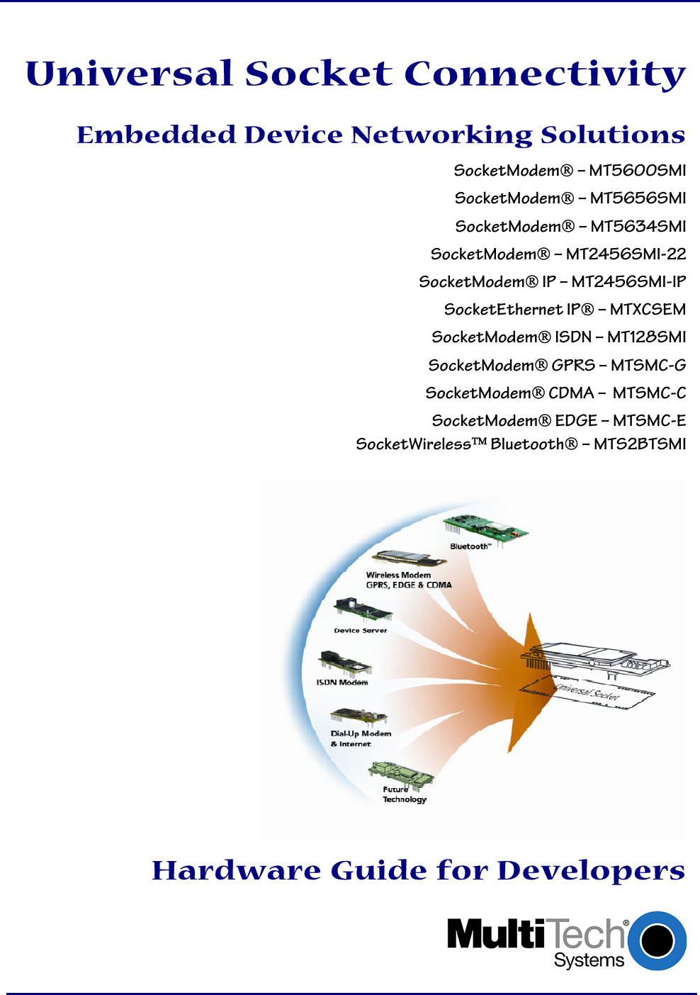         Universal Socket Connectivity  Embedded Device Networking Solutions SocketModem – MT5600SMI SocketModem – MT5656SMI SocketModem – MT5634SMI SocketModem – MT2456SMI-22 SocketModem IP – MT2456SMI-IP SocketEthernet IP – MTXCSEM SocketModem ISDN – MT128SMI SocketModem GPRS – MTSMC-G  SocketModem CDMA –  MTSMC-C SocketModem EDGE – MTSMC-E SocketWireless Bluetooth – MTS2BTSMI    Hardware Guide for Developers   