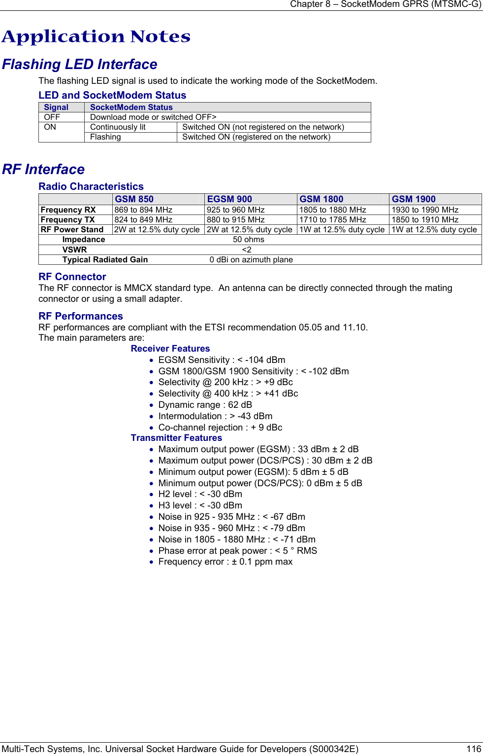 Chapter 8 – SocketModem GPRS (MTSMC-G) Multi-Tech Systems, Inc. Universal Socket Hardware Guide for Developers (S000342E)  116  Application Notes Flashing LED Interface The flashing LED signal is used to indicate the working mode of the SocketModem. LED and SocketModem Status Signal  SocketModem Status OFF  Download mode or switched OFF&gt; Continuously lit  Switched ON (not registered on the network) ON Flashing  Switched ON (registered on the network) RF Interface Radio Characteristics  GSM 850  EGSM 900  GSM 1800  GSM 1900 Frequency RX  869 to 894 MHz  925 to 960 MHz  1805 to 1880 MHz  1930 to 1990 MHz Frequency TX  824 to 849 MHz  880 to 915 MHz  1710 to 1785 MHz  1850 to 1910 MHz RF Power Stand  2W at 12.5% duty cycle 2W at 12.5% duty cycle 1W at 12.5% duty cycle  1W at 12.5% duty cycleImpedance                                                        50 ohms VSWR                                                                    &lt;2 Typical Radiated Gain                           0 dBi on azimuth plane RF Connector The RF connector is MMCX standard type.  An antenna can be directly connected through the mating connector or using a small adapter. RF Performances RF performances are compliant with the ETSI recommendation 05.05 and 11.10. The main parameters are: Receiver Features • EGSM Sensitivity : &lt; -104 dBm • GSM 1800/GSM 1900 Sensitivity : &lt; -102 dBm • Selectivity @ 200 kHz : &gt; +9 dBc • Selectivity @ 400 kHz : &gt; +41 dBc • Dynamic range : 62 dB • Intermodulation : &gt; -43 dBm • Co-channel rejection : + 9 dBc Transmitter Features • Maximum output power (EGSM) : 33 dBm ± 2 dB • Maximum output power (DCS/PCS) : 30 dBm ± 2 dB • Minimum output power (EGSM): 5 dBm ± 5 dB • Minimum output power (DCS/PCS): 0 dBm ± 5 dB • H2 level : &lt; -30 dBm • H3 level : &lt; -30 dBm • Noise in 925 - 935 MHz : &lt; -67 dBm • Noise in 935 - 960 MHz : &lt; -79 dBm • Noise in 1805 - 1880 MHz : &lt; -71 dBm • Phase error at peak power : &lt; 5 ° RMS • Frequency error : ± 0.1 ppm max  