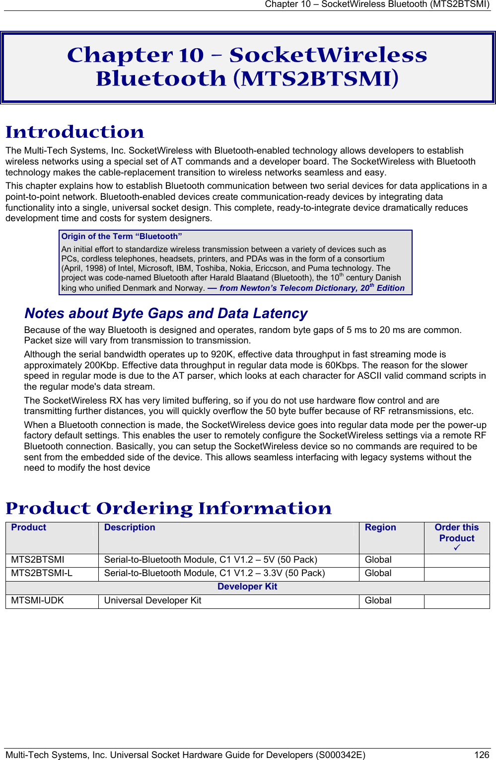 Chapter 10 – SocketWireless Bluetooth (MTS2BTSMI) Multi-Tech Systems, Inc. Universal Socket Hardware Guide for Developers (S000342E)  126  Chapter 10 – SocketWireless Bluetooth (MTS2BTSMI) Introduction The Multi-Tech Systems, Inc. SocketWireless with Bluetooth-enabled technology allows developers to establish wireless networks using a special set of AT commands and a developer board. The SocketWireless with Bluetooth technology makes the cable-replacement transition to wireless networks seamless and easy.  This chapter explains how to establish Bluetooth communication between two serial devices for data applications in a point-to-point network. Bluetooth-enabled devices create communication-ready devices by integrating data functionality into a single, universal socket design. This complete, ready-to-integrate device dramatically reduces development time and costs for system designers. Origin of the Term “Bluetooth” An initial effort to standardize wireless transmission between a variety of devices such as PCs, cordless telephones, headsets, printers, and PDAs was in the form of a consortium (April, 1998) of Intel, Microsoft, IBM, Toshiba, Nokia, Ericcson, and Puma technology. The project was code-named Bluetooth after Harald Blaatand (Bluetooth), the 10th century Danish king who unified Denmark and Norway. — from Newton’s Telecom Dictionary, 20th Edition Notes about Byte Gaps and Data Latency Because of the way Bluetooth is designed and operates, random byte gaps of 5 ms to 20 ms are common. Packet size will vary from transmission to transmission.  Although the serial bandwidth operates up to 920K, effective data throughput in fast streaming mode is approximately 200Kbp. Effective data throughput in regular data mode is 60Kbps. The reason for the slower speed in regular mode is due to the AT parser, which looks at each character for ASCII valid command scripts in the regular mode&apos;s data stream.  The SocketWireless RX has very limited buffering, so if you do not use hardware flow control and are transmitting further distances, you will quickly overflow the 50 byte buffer because of RF retransmissions, etc.   When a Bluetooth connection is made, the SocketWireless device goes into regular data mode per the power-up factory default settings. This enables the user to remotely configure the SocketWireless settings via a remote RF Bluetooth connection. Basically, you can setup the SocketWireless device so no commands are required to be sent from the embedded side of the device. This allows seamless interfacing with legacy systems without the need to modify the host device  Product Ordering Information Product  Description  Region  Order this Product   3 MTS2BTSMI Serial-to-Bluetooth Module, C1 V1.2 – 5V (50 Pack)    Global   MTS2BTSMI-L  Serial-to-Bluetooth Module, C1 V1.2 – 3.3V (50 Pack)     Global   Developer Kit MTSMI-UDK  Universal Developer Kit  Global     