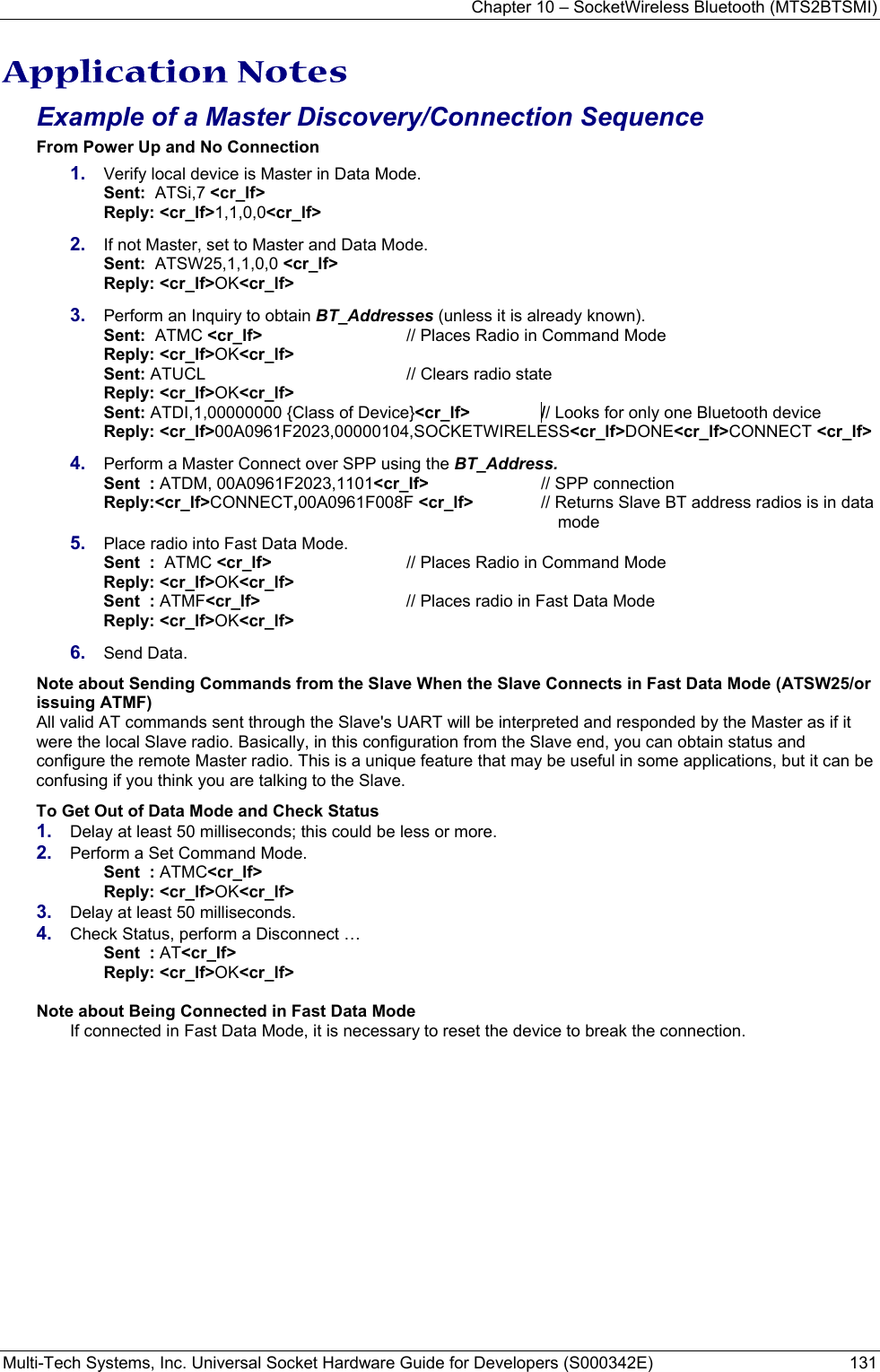 Chapter 10 – SocketWireless Bluetooth (MTS2BTSMI) Multi-Tech Systems, Inc. Universal Socket Hardware Guide for Developers (S000342E)  131  Application Notes Example of a Master Discovery/Connection Sequence From Power Up and No Connection 1.  Verify local device is Master in Data Mode.  Sent:  ATSi,7 &lt;cr_lf&gt;        Reply: &lt;cr_lf&gt;1,1,0,0&lt;cr_lf&gt; 2.  If not Master, set to Master and Data Mode.  Sent:  ATSW25,1,1,0,0 &lt;cr_lf&gt;        Reply: &lt;cr_lf&gt;OK&lt;cr_lf&gt; 3.  Perform an Inquiry to obtain BT_Addresses (unless it is already known).  Sent:  ATMC &lt;cr_lf&gt;    // Places Radio in Command Mode  Reply: &lt;cr_lf&gt;OK&lt;cr_lf&gt;  Sent: ATUCL  // Clears radio state  Reply: &lt;cr_lf&gt;OK&lt;cr_lf&gt;  Sent: ATDI,1,00000000 {Class of Device}&lt;cr_lf&gt;     // Looks for only one Bluetooth device  Reply: &lt;cr_lf&gt;00A0961F2023,00000104,SOCKETWIRELESS&lt;cr_lf&gt;DONE&lt;cr_lf&gt;CONNECT &lt;cr_lf&gt; 4.  Perform a Master Connect over SPP using the BT_Address. Sent  : ATDM, 00A0961F2023,1101&lt;cr_lf&gt;  // SPP connection   Reply:&lt;cr_lf&gt;CONNECT,00A0961F008F &lt;cr_lf&gt;  // Returns Slave BT address radios is in data mode 5.  Place radio into Fast Data Mode. Sent  :  ATMC &lt;cr_lf&gt;    // Places Radio in Command Mode Reply: &lt;cr_lf&gt;OK&lt;cr_lf&gt; Sent  : ATMF&lt;cr_lf&gt;  // Places radio in Fast Data Mode Reply: &lt;cr_lf&gt;OK&lt;cr_lf&gt; 6.  Send Data.  Note about Sending Commands from the Slave When the Slave Connects in Fast Data Mode (ATSW25/or issuing ATMF) All valid AT commands sent through the Slave&apos;s UART will be interpreted and responded by the Master as if it were the local Slave radio. Basically, in this configuration from the Slave end, you can obtain status and configure the remote Master radio. This is a unique feature that may be useful in some applications, but it can be confusing if you think you are talking to the Slave.  To Get Out of Data Mode and Check Status 1.  Delay at least 50 milliseconds; this could be less or more. 2.  Perform a Set Command Mode. Sent  : ATMC&lt;cr_lf&gt;  Reply: &lt;cr_lf&gt;OK&lt;cr_lf&gt; 3.  Delay at least 50 milliseconds. 4.  Check Status, perform a Disconnect … Sent  : AT&lt;cr_lf&gt; Reply: &lt;cr_lf&gt;OK&lt;cr_lf&gt;  Note about Being Connected in Fast Data Mode If connected in Fast Data Mode, it is necessary to reset the device to break the connection.  