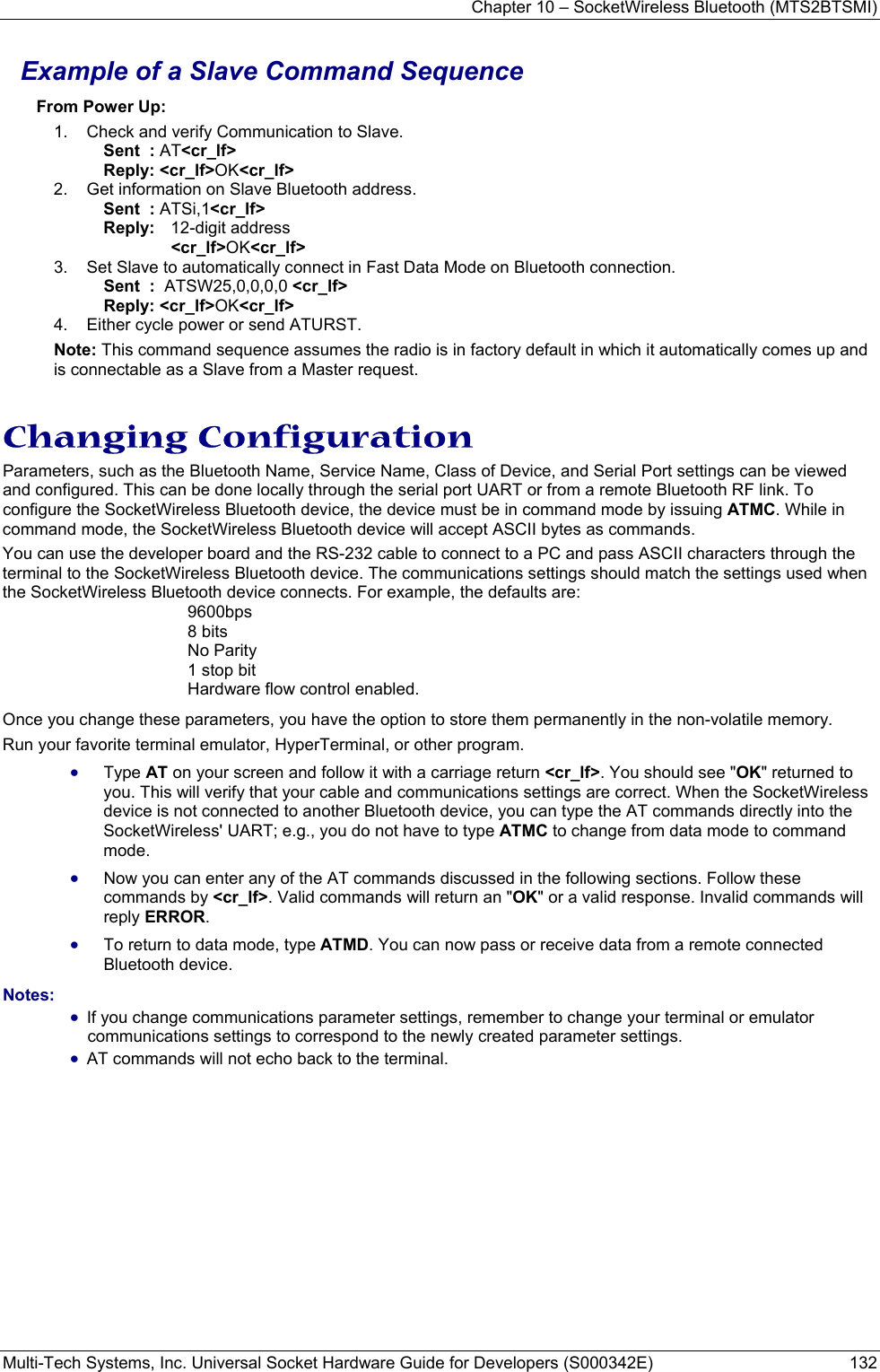 Chapter 10 – SocketWireless Bluetooth (MTS2BTSMI) Multi-Tech Systems, Inc. Universal Socket Hardware Guide for Developers (S000342E)  132  Example of a Slave Command Sequence From Power Up: 1.  Check and verify Communication to Slave. Sent  : AT&lt;cr_lf&gt; Reply: &lt;cr_lf&gt;OK&lt;cr_lf&gt; 2.  Get information on Slave Bluetooth address. Sent  : ATSi,1&lt;cr_lf&gt; Reply:  12-digit address   &lt;cr_lf&gt;OK&lt;cr_lf&gt; 3.  Set Slave to automatically connect in Fast Data Mode on Bluetooth connection. Sent  :  ATSW25,0,0,0,0 &lt;cr_lf&gt;       Reply: &lt;cr_lf&gt;OK&lt;cr_lf&gt; 4.  Either cycle power or send ATURST. Note: This command sequence assumes the radio is in factory default in which it automatically comes up and is connectable as a Slave from a Master request.    Changing Configuration Parameters, such as the Bluetooth Name, Service Name, Class of Device, and Serial Port settings can be viewed and configured. This can be done locally through the serial port UART or from a remote Bluetooth RF link. To configure the SocketWireless Bluetooth device, the device must be in command mode by issuing ATMC. While in command mode, the SocketWireless Bluetooth device will accept ASCII bytes as commands. You can use the developer board and the RS-232 cable to connect to a PC and pass ASCII characters through the terminal to the SocketWireless Bluetooth device. The communications settings should match the settings used when the SocketWireless Bluetooth device connects. For example, the defaults are: 9600bps 8 bits No Parity 1 stop bit Hardware flow control enabled.  Once you change these parameters, you have the option to store them permanently in the non-volatile memory. Run your favorite terminal emulator, HyperTerminal, or other program.  • Type AT on your screen and follow it with a carriage return &lt;cr_lf&gt;. You should see &quot;OK&quot; returned to you. This will verify that your cable and communications settings are correct. When the SocketWireless device is not connected to another Bluetooth device, you can type the AT commands directly into the SocketWireless&apos; UART; e.g., you do not have to type ATMC to change from data mode to command mode. • Now you can enter any of the AT commands discussed in the following sections. Follow these commands by &lt;cr_lf&gt;. Valid commands will return an &quot;OK&quot; or a valid response. Invalid commands will reply ERROR.  • To return to data mode, type ATMD. You can now pass or receive data from a remote connected Bluetooth device.   Notes:  • If you change communications parameter settings, remember to change your terminal or emulator communications settings to correspond to the newly created parameter settings. • AT commands will not echo back to the terminal. 