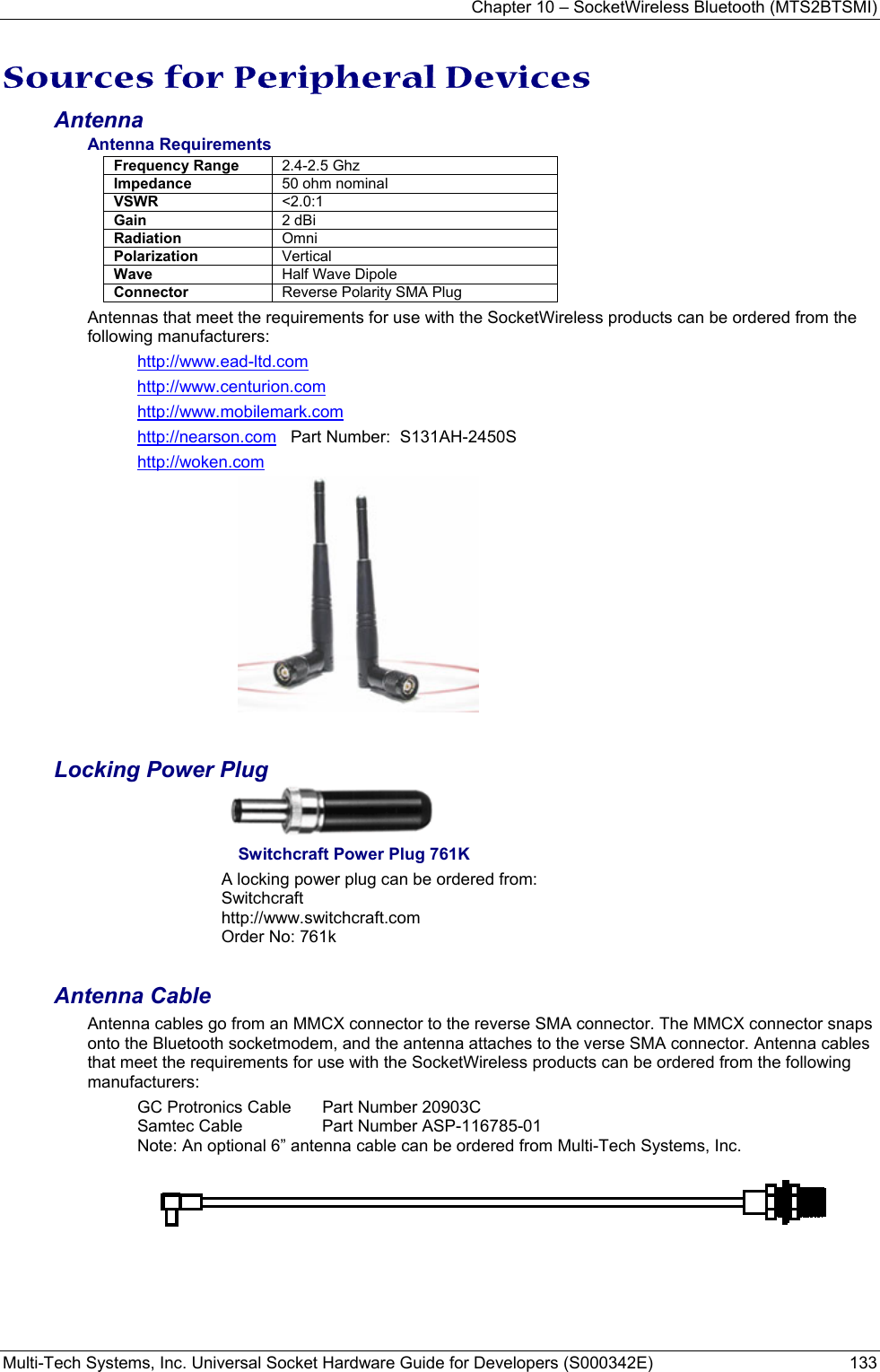 Chapter 10 – SocketWireless Bluetooth (MTS2BTSMI) Multi-Tech Systems, Inc. Universal Socket Hardware Guide for Developers (S000342E)  133  Sources for Peripheral Devices Antenna Antenna Requirements Frequency Range  2.4-2.5 Ghz Impedance  50 ohm nominal VSWR  &lt;2.0:1 Gain  2 dBi Radiation  Omni Polarization  Vertical Wave  Half Wave Dipole Connector  Reverse Polarity SMA Plug  Antennas that meet the requirements for use with the SocketWireless products can be ordered from the following manufacturers: http://www.ead-ltd.com http://www.centurion.com http://www.mobilemark.com http://nearson.com   Part Number:  S131AH-2450S  http://woken.com  Locking Power Plug   Switchcraft Power Plug 761K A locking power plug can be ordered from: Switchcraft  http://www.switchcraft.com Order No: 761k  Antenna Cable Antenna cables go from an MMCX connector to the reverse SMA connector. The MMCX connector snaps onto the Bluetooth socketmodem, and the antenna attaches to the verse SMA connector. Antenna cables that meet the requirements for use with the SocketWireless products can be ordered from the following manufacturers: GC Protronics Cable   Part Number 20903C Samtec Cable  Part Number ASP-116785-01 Note: An optional 6” antenna cable can be ordered from Multi-Tech Systems, Inc. 