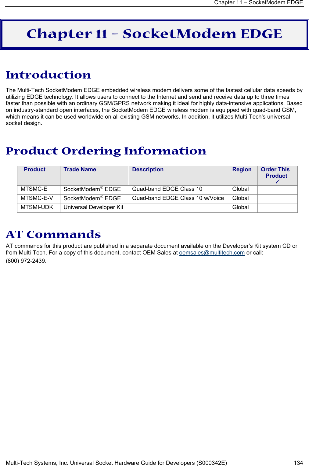 Chapter 11 – SocketModem EDGE Multi-Tech Systems, Inc. Universal Socket Hardware Guide for Developers (S000342E)  134  Chapter 11 – SocketModem EDGE  Introduction The Multi-Tech SocketModem EDGE embedded wireless modem delivers some of the fastest cellular data speeds by utilizing EDGE technology. It allows users to connect to the Internet and send and receive data up to three times faster than possible with an ordinary GSM/GPRS network making it ideal for highly data-intensive applications. Based on industry-standard open interfaces, the SocketModem EDGE wireless modem is equipped with quad-band GSM, which means it can be used worldwide on all existing GSM networks. In addition, it utilizes Multi-Tech&apos;s universal socket design. Product Ordering Information    Product  Trade Name  Description  Region  Order This     Product  3 MTSMC-E  SocketModem EDGE  Quad-band EDGE Class 10  Global   MTSMC-E-V  SocketModem EDGE  Quad-band EDGE Class 10 w/Voice  Global   MTSMI-UDK  Universal Developer Kit    Global    AT Commands  AT commands for this product are published in a separate document available on the Developer’s Kit system CD or from Multi-Tech. For a copy of this document, contact OEM Sales at oemsales@multitech.com or call: (800) 972-2439.   