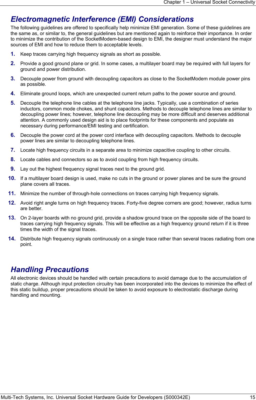 Chapter 1 – Universal Socket Connectivity Multi-Tech Systems, Inc. Universal Socket Hardware Guide for Developers (S000342E)  15  Electromagnetic Interference (EMI) Considerations The following guidelines are offered to specifically help minimize EMI generation. Some of these guidelines are the same as, or similar to, the general guidelines but are mentioned again to reinforce their importance. In order to minimize the contribution of the SocketModem-based design to EMI, the designer must understand the major sources of EMI and how to reduce them to acceptable levels.  1.  Keep traces carrying high frequency signals as short as possible. 2.  Provide a good ground plane or grid. In some cases, a multilayer board may be required with full layers for ground and power distribution. 3.  Decouple power from ground with decoupling capacitors as close to the SocketModem module power pins as possible. 4.  Eliminate ground loops, which are unexpected current return paths to the power source and ground. 5.  Decouple the telephone line cables at the telephone line jacks. Typically, use a combination of series inductors, common mode chokes, and shunt capacitors. Methods to decouple telephone lines are similar to decoupling power lines; however, telephone line decoupling may be more difficult and deserves additional attention. A commonly used design aid is to place footprints for these components and populate as necessary during performance/EMI testing and certification. 6.  Decouple the power cord at the power cord interface with decoupling capacitors. Methods to decouple power lines are similar to decoupling telephone lines. 7.  Locate high frequency circuits in a separate area to minimize capacitive coupling to other circuits. 8.  Locate cables and connectors so as to avoid coupling from high frequency circuits. 9.  Lay out the highest frequency signal traces next to the ground grid. 10.  If a multilayer board design is used, make no cuts in the ground or power planes and be sure the ground plane covers all traces. 11.  Minimize the number of through-hole connections on traces carrying high frequency signals. 12.  Avoid right angle turns on high frequency traces. Forty-five degree corners are good; however, radius turns are better. 13.  On 2-layer boards with no ground grid, provide a shadow ground trace on the opposite side of the board to traces carrying high frequency signals. This will be effective as a high frequency ground return if it is three times the width of the signal traces. 14.  Distribute high frequency signals continuously on a single trace rather than several traces radiating from one point.   Handling Precautions All electronic devices should be handled with certain precautions to avoid damage due to the accumulation of static charge. Although input protection circuitry has been incorporated into the devices to minimize the effect of this static buildup, proper precautions should be taken to avoid exposure to electrostatic discharge during handling and mounting. 