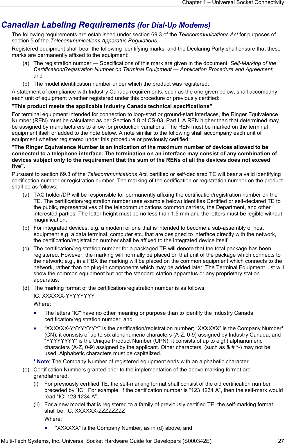 Chapter 1 – Universal Socket Connectivity Multi-Tech Systems, Inc. Universal Socket Hardware Guide for Developers (S000342E)  27  Canadian Labeling Requirements (for Dial-Up Modems) The following requirements are established under section 69.3 of the Telecommunications Act for purposes of section 5 of the Telecommunications Apparatus Regulations. Registered equipment shall bear the following identifying marks, and the Declaring Party shall ensure that these marks are permanently affixed to the equipment: (a)   The registration number — Specifications of this mark are given in the document: Self-Marking of the Certification/Registration Number on Terminal Equipment — Application Procedure and Agreement; and (b)   The model identification number under which the product was registered. A statement of compliance with Industry Canada requirements, such as the one given below, shall accompany each unit of equipment whether registered under this procedure or previously certified: &quot;This product meets the applicable Industry Canada technical specifications&quot; For terminal equipment intended for connection to loop-start or ground-start interfaces, the Ringer Equivalence Number (REN) must be calculated as per Section 1.8 of CS-03, Part I. A REN higher than that determined may be assigned by manufacturers to allow for production variations. The REN must be marked on the terminal equipment itself or added to the note below. A note similar to the following shall accompany each unit of equipment whether registered under this procedure or previously certified: &quot;The Ringer Equivalence Number is an indication of the maximum number of devices allowed to be connected to a telephone interface. The termination on an interface may consist of any combination of devices subject only to the requirement that the sum of the RENs of all the devices does not exceed five&quot;. Pursuant to section 69.3 of the Telecommunications Act, certified or self-declared TE will bear a valid identifying certification number or registration number. The marking of the certification or registration number on the product shall be as follows: (a)   TAC holder/DP will be responsible for permanently affixing the certification/registration number on the TE. The certification/registration number (see example below) identifies Certified or self-declared TE to the public, representatives of the telecommunications common carriers, the Department, and other interested parties. The letter height must be no less than 1.5 mm and the letters must be legible without magnification. (b)   For integrated devices, e.g. a modem or one that is intended to become a sub-assembly of host equipment e.g. a data terminal, computer etc. that are designed to interface directly with the network, the certification/registration number shall be affixed to the integrated device itself. (c)   The certification/registration number for a packaged TE will denote that the total package has been registered. However, the marking will normally be placed on that unit of the package which connects to the network; e.g., in a PBX the marking will be placed on the common equipment which connects to the network, rather than on plug-in components which may be added later. The Terminal Equipment List will show the common equipment but not the standard station apparatus or any proprietary station apparatus. (d)   The marking format of the certification/registration number is as follows: IC: XXXXXX-YYYYYYYY Where: • The letters &quot;IC&quot; have no other meaning or purpose than to identify the Industry Canada certification/registration number, and • “XXXXXX-YYYYYYYY” is the certification/registration number; “XXXXXX” is the Company Number¹ (CN); it consists of up to six alphanumeric characters (A-Z, 0-9) assigned by Industry Canada; and “YYYYYYYY” is the Unique Product Number (UPN); it consists of up to eight alphanumeric characters (A-Z, 0-9) assigned by the applicant. Other characters, (such as &amp; # *-) may not be used. Alphabetic characters must be capitalized. ¹ Note: The Company Number of registered equipment ends with an alphabetic character. (e)   Certification Numbers granted prior to the implementation of the above marking format are grandfathered. (i)   For previously certified TE, the self-marking format shall consist of the old certification number preceded by “IC:” For example, if the certification number is “123 1234 A”, then the self-mark would read “IC: 123 1234 A”. (ii)   For a new model that is registered to a family of previously certified TE, the self-marking format shall be: IC: XXXXXX-ZZZZZZZZ Where:  • “XXXXXX” is the Company Number, as in (d) above; and 