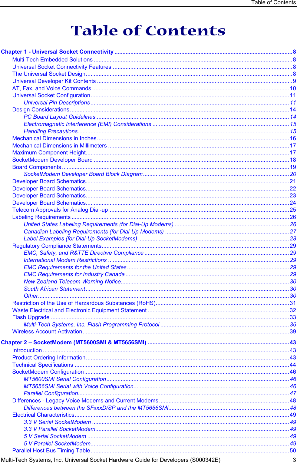 Table of Contents Multi-Tech Systems, Inc. Universal Socket Hardware Guide for Developers (S000342E)  3   Table of Contents Chapter 1 - Universal Socket Connectivity ................................................................................................................8 Multi-Tech Embedded Solutions .............................................................................................................................8 Universal Socket Connectivity Features .................................................................................................................8 The Universal Socket Design..................................................................................................................................8 Universal Developer Kit Contents ...........................................................................................................................9 AT, Fax, and Voice Commands ............................................................................................................................10 Universal Socket Configuration.............................................................................................................................11 Universal Pin Descriptions .............................................................................................................................11 Design Considerations..........................................................................................................................................14 PC Board Layout Guidelines..........................................................................................................................14 Electromagnetic Interference (EMI) Considerations ......................................................................................15 Handling Precautions.....................................................................................................................................15 Mechanical Dimensions in Inches.........................................................................................................................16 Mechanical Dimensions in Millimeters ..................................................................................................................17 Maximum Component Height................................................................................................................................17 SocketModem Developer Board ...........................................................................................................................18 Board Components ...............................................................................................................................................19 SocketModem Developer Board Block Diagram............................................................................................20 Developer Board Schematics................................................................................................................................21 Developer Board Schematics................................................................................................................................22 Developer Board Schematics................................................................................................................................23 Developer Board Schematics................................................................................................................................24 Telecom Approvals for Analog Dial-up..................................................................................................................25 Labeling Requirements .........................................................................................................................................26 United States Labeling Requirements (for Dial-Up Modems) ........................................................................26 Canadian Labeling Requirements (for Dial-Up Modems) ..............................................................................27 Label Examples (for Dial-Up SocketModems) ...............................................................................................28 Regulatory Compliance Statements......................................................................................................................29 EMC, Safety, and R&amp;TTE Directive Compliance ...........................................................................................29 International Modem Restrictions ..................................................................................................................29 EMC Requirements for the United States......................................................................................................29 EMC Requirements for Industry Canada .......................................................................................................29 New Zealand Telecom Warning Notice..........................................................................................................30 South African Statement ................................................................................................................................30 Other..............................................................................................................................................................30 Restriction of the Use of Harzardous Substances (RoHS)....................................................................................31 Waste Electrical and Electronic Equipment Statement .........................................................................................32 Flash Upgrade ......................................................................................................................................................33 Multi-Tech Systems, Inc. Flash Programming Protocol .................................................................................36 Wireless Account Activation..................................................................................................................................39 Chapter 2 – SocketModem (MT5600SMI &amp; MT5656SMI) .........................................................................................43 Introduction ...........................................................................................................................................................43 Product Ordering Information................................................................................................................................43 Technical Specifications .......................................................................................................................................44 SocketModem Configuration.................................................................................................................................46 MT5600SMI Serial Configuration...................................................................................................................46 MT5656SMI Serial with Voice Configuration..................................................................................................46 Parallel Configuration.....................................................................................................................................47 Differences - Legacy Voice Modems and Current Modems ..................................................................................48 Differences between the SFxxxD/SP and the MT5656SMI............................................................................48 Electrical Characteristics.......................................................................................................................................49 3.3 V Serial SocketModem ............................................................................................................................49 3.3 V Parallel SocketModem..........................................................................................................................49 5 V Serial SocketModem ...............................................................................................................................49 5 V Parallel SocketModem.............................................................................................................................49 Parallel Host Bus Timing Table.............................................................................................................................50 