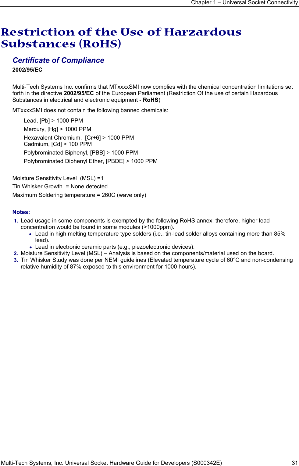 Chapter 1 – Universal Socket Connectivity Multi-Tech Systems, Inc. Universal Socket Hardware Guide for Developers (S000342E)  31  Restriction of the Use of Harzardous Substances (RoHS)  Certificate of Compliance   2002/95/EC  Multi-Tech Systems Inc. confirms that MTxxxxSMI now complies with the chemical concentration limitations set forth in the directive 2002/95/EC of the European Parliament (Restriction Of the use of certain Hazardous Substances in electrical and electronic equipment - RoHS) MTxxxxSMI does not contain the following banned chemicals: Lead, [Pb] &gt; 1000 PPM Mercury, [Hg] &gt; 1000 PPM Hexavalent Chromium,  [Cr+6] &gt; 1000 PPM Cadmium, [Cd] &gt; 100 PPM Polybrominated Biphenyl, [PBB] &gt; 1000 PPM Polybrominated Diphenyl Ether, [PBDE] &gt; 1000 PPM  Moisture Sensitivity Level  (MSL) =1   Tin Whisker Growth  = None detected Maximum Soldering temperature = 260C (wave only)  Notes: 1.  Lead usage in some components is exempted by the following RoHS annex; therefore, higher lead concentration would be found in some modules (&gt;1000ppm).               • Lead in high melting temperature type solders (i.e., tin-lead solder alloys containing more than 85% lead).    • Lead in electronic ceramic parts (e.g., piezoelectronic devices). 2.  Moisture Sensitivity Level (MSL) – Analysis is based on the components/material used on the board. 3.  Tin Whisker Study was done per NEMI guidelines (Elevated temperature cycle of 60°C and non-condensing relative humidity of 87% exposed to this environment for 1000 hours).  