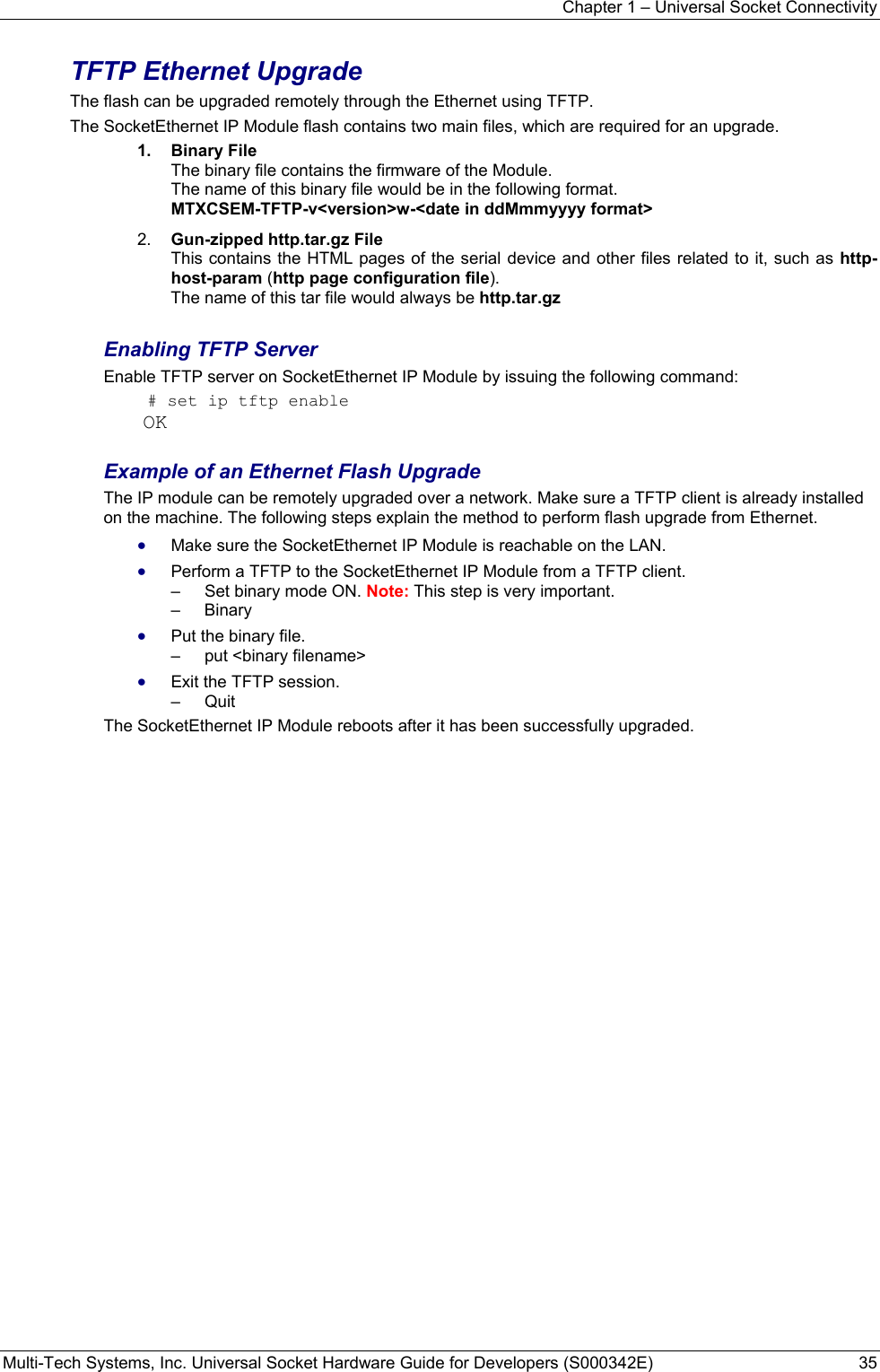 Chapter 1 – Universal Socket Connectivity Multi-Tech Systems, Inc. Universal Socket Hardware Guide for Developers (S000342E)  35  TFTP Ethernet Upgrade The flash can be upgraded remotely through the Ethernet using TFTP.   The SocketEthernet IP Module flash contains two main files, which are required for an upgrade. 1.  Binary File  The binary file contains the firmware of the Module. The name of this binary file would be in the following format.  MTXCSEM-TFTP-v&lt;version&gt;w-&lt;date in ddMmmyyyy format&gt; 2.  Gun-zipped http.tar.gz File This contains the HTML pages of the serial device and other files related to it, such as http-host-param (http page configuration file). The name of this tar file would always be http.tar.gz  Enabling TFTP Server Enable TFTP server on SocketEthernet IP Module by issuing the following command:  # set ip tftp enable OK  Example of an Ethernet Flash Upgrade The IP module can be remotely upgraded over a network. Make sure a TFTP client is already installed on the machine. The following steps explain the method to perform flash upgrade from Ethernet. • Make sure the SocketEthernet IP Module is reachable on the LAN. • Perform a TFTP to the SocketEthernet IP Module from a TFTP client. –   Set binary mode ON. Note: This step is very important. –   Binary  • Put the binary file. –   put &lt;binary filename&gt;  • Exit the TFTP session. –   Quit  The SocketEthernet IP Module reboots after it has been successfully upgraded.      