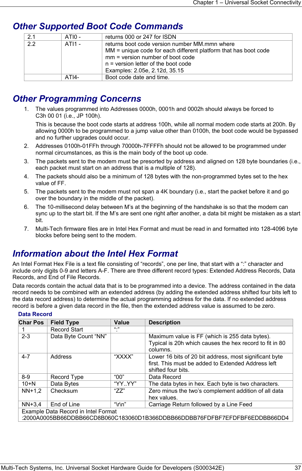 Chapter 1 – Universal Socket Connectivity Multi-Tech Systems, Inc. Universal Socket Hardware Guide for Developers (S000342E)  37  Other Supported Boot Code Commands 2.1  ATI0 -  returns 000 or 247 for ISDN 2.2  ATI1 -  returns boot code version number MM.mmn where MM = unique code for each different platform that has boot code mm = version number of boot code n = version letter of the boot code Examples: 2.05e, 2.12d, 35.15   ATI4-  Boot code date and time.  Other Programming Concerns 1.  The values programmed into Addresses 0000h, 0001h and 0002h should always be forced to   C3h 00 01 (i.e., JP 100h).   This is because the boot code starts at address 100h, while all normal modem code starts at 200h. By allowing 0000h to be programmed to a jump value other than 0100h, the boot code would be bypassed and no further upgrades could occur. 2.  Addresses 0100h-01FFh through 70000h-7FFFFh should not be allowed to be programmed under normal circumstances, as this is the main body of the boot up code. 3.  The packets sent to the modem must be presorted by address and aligned on 128 byte boundaries (i.e., each packet must start on an address that is a multiple of 128). 4.  The packets should also be a minimum of 128 bytes with the non-programmed bytes set to the hex value of FF. 5.  The packets sent to the modem must not span a 4K boundary (i.e., start the packet before it and go over the boundary in the middle of the packet). 6.  The 10-millisecond delay between M’s at the beginning of the handshake is so that the modem can sync up to the start bit. If the M’s are sent one right after another, a data bit might be mistaken as a start bit. 7.  Multi-Tech firmware files are in Intel Hex Format and must be read in and formatted into 128-4096 byte blocks before being sent to the modem. Information about the Intel Hex Format An Intel Format Hex File is a text file consisting of “records”, one per line, that start with a “:” character and include only digits 0-9 and letters A-F. There are three different record types: Extended Address Records, Data Records, and End of File Records.  Data records contain the actual data that is to be programmed into a device. The address contained in the data record needs to be combined with an extended address (by adding the extended address shifted four bits left to the data record address) to determine the actual programming address for the data. If no extended address record is before a given data record in the file, then the extended address value is assumed to be zero. Data Record Char Pos  Field Type  Value  Description 1 Record Start “:”  2-3 Data Byte Count “NN”  Maximum value is FF (which is 255 data bytes). Typical is 20h which causes the hex record to fit in 80 columns. 4-7 Address  “XXXX” Lower 16 bits of 20 bit address, most significant byte first. This must be added to Extended Address left shifted four bits. 8-9 Record Type “00” Data Record 10+N  Data Bytes  “YY..YY”  The data bytes in hex. Each byte is two characters. NN+1,2  Checksum  “ZZ”  Zero minus the two’s complement addition of all data hex values. NN+3,4  End of Line  “\r\n”  Carriage Return followed by a Line Feed Example Data Record in Intel Format :2000A0005BB66DDBB66CD8B060C183060D1B366DDBB66DDBB76FDFBF7EFDFBF6EDDBB66DD4  