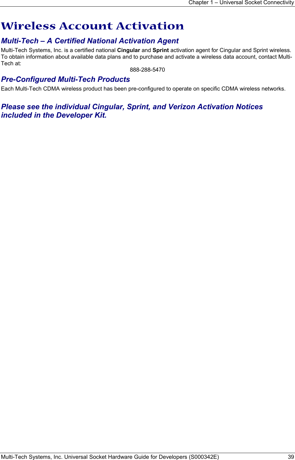 Chapter 1 – Universal Socket Connectivity Multi-Tech Systems, Inc. Universal Socket Hardware Guide for Developers (S000342E)  39  Wireless Account Activation Multi-Tech – A Certified National Activation Agent Multi-Tech Systems, Inc. is a certified national Cingular and Sprint activation agent for Cingular and Sprint wireless. To obtain information about available data plans and to purchase and activate a wireless data account, contact Multi-Tech at: 888-288-5470 Pre-Configured Multi-Tech Products Each Multi-Tech CDMA wireless product has been pre-configured to operate on specific CDMA wireless networks.   Please see the individual Cingular, Sprint, and Verizon Activation Notices included in the Developer Kit.