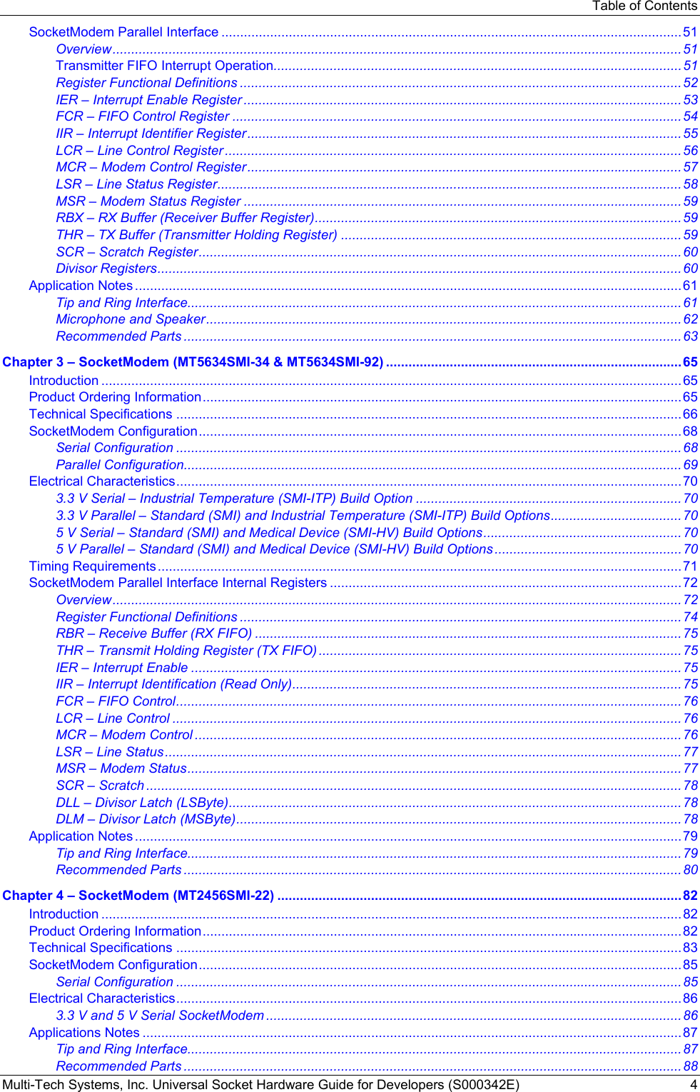 Table of Contents Multi-Tech Systems, Inc. Universal Socket Hardware Guide for Developers (S000342E)  4 SocketModem Parallel Interface ...........................................................................................................................51 Overview........................................................................................................................................................51 Transmitter FIFO Interrupt Operation.............................................................................................................51 Register Functional Definitions ......................................................................................................................52 IER – Interrupt Enable Register .....................................................................................................................53 FCR – FIFO Control Register ........................................................................................................................54 IIR – Interrupt Identifier Register....................................................................................................................55 LCR – Line Control Register ..........................................................................................................................56 MCR – Modem Control Register....................................................................................................................57 LSR – Line Status Register............................................................................................................................58 MSR – Modem Status Register .....................................................................................................................59 RBX – RX Buffer (Receiver Buffer Register)..................................................................................................59 THR – TX Buffer (Transmitter Holding Register) ...........................................................................................59 SCR – Scratch Register.................................................................................................................................60 Divisor Registers............................................................................................................................................60 Application Notes ..................................................................................................................................................61 Tip and Ring Interface....................................................................................................................................61 Microphone and Speaker...............................................................................................................................62 Recommended Parts .....................................................................................................................................63 Chapter 3 – SocketModem (MT5634SMI-34 &amp; MT5634SMI-92) ...............................................................................65 Introduction ...........................................................................................................................................................65 Product Ordering Information................................................................................................................................65 Technical Specifications .......................................................................................................................................66 SocketModem Configuration.................................................................................................................................68 Serial Configuration .......................................................................................................................................68 Parallel Configuration.....................................................................................................................................69 Electrical Characteristics.......................................................................................................................................70 3.3 V Serial – Industrial Temperature (SMI-ITP) Build Option .......................................................................70 3.3 V Parallel – Standard (SMI) and Industrial Temperature (SMI-ITP) Build Options...................................70 5 V Serial – Standard (SMI) and Medical Device (SMI-HV) Build Options.....................................................70 5 V Parallel – Standard (SMI) and Medical Device (SMI-HV) Build Options ..................................................70 Timing Requirements............................................................................................................................................71 SocketModem Parallel Interface Internal Registers ..............................................................................................72 Overview........................................................................................................................................................72 Register Functional Definitions ......................................................................................................................74 RBR – Receive Buffer (RX FIFO) ..................................................................................................................75 THR – Transmit Holding Register (TX FIFO) .................................................................................................75 IER – Interrupt Enable ...................................................................................................................................75 IIR – Interrupt Identification (Read Only)........................................................................................................75 FCR – FIFO Control.......................................................................................................................................76 LCR – Line Control ........................................................................................................................................76 MCR – Modem Control ..................................................................................................................................76 LSR – Line Status..........................................................................................................................................77 MSR – Modem Status....................................................................................................................................77 SCR – Scratch ...............................................................................................................................................78 DLL – Divisor Latch (LSByte).........................................................................................................................78 DLM – Divisor Latch (MSByte).......................................................................................................................78 Application Notes ..................................................................................................................................................79 Tip and Ring Interface....................................................................................................................................79 Recommended Parts .....................................................................................................................................80 Chapter 4 – SocketModem (MT2456SMI-22) ............................................................................................................82 Introduction ...........................................................................................................................................................82 Product Ordering Information................................................................................................................................82 Technical Specifications .......................................................................................................................................83 SocketModem Configuration.................................................................................................................................85 Serial Configuration .......................................................................................................................................85 Electrical Characteristics.......................................................................................................................................86 3.3 V and 5 V Serial SocketModem ...............................................................................................................86 Applications Notes ................................................................................................................................................87 Tip and Ring Interface....................................................................................................................................87 Recommended Parts .....................................................................................................................................88 