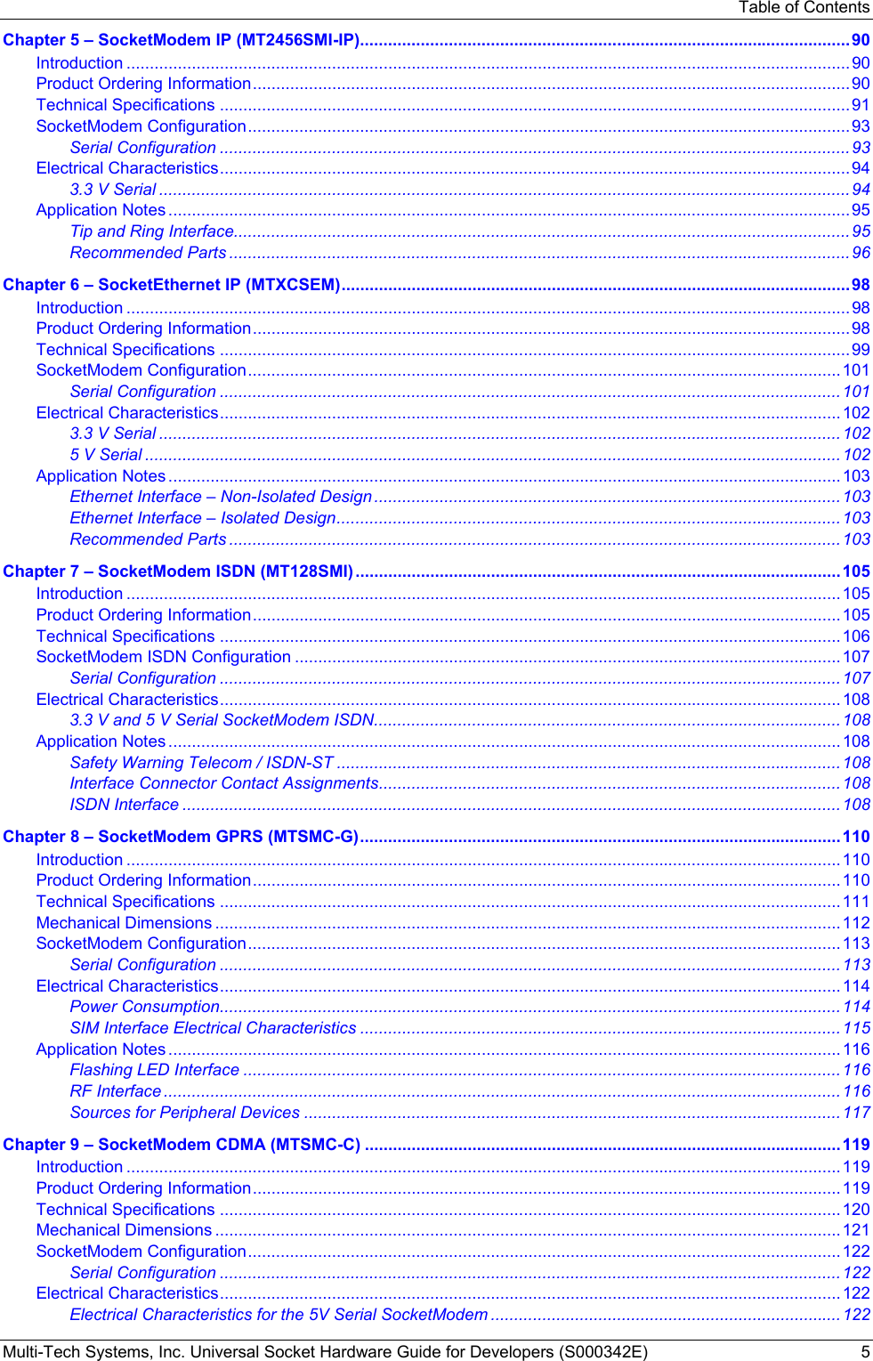 Table of Contents Multi-Tech Systems, Inc. Universal Socket Hardware Guide for Developers (S000342E)  5 Chapter 5 – SocketModem IP (MT2456SMI-IP).........................................................................................................90 Introduction ...........................................................................................................................................................90 Product Ordering Information................................................................................................................................90 Technical Specifications .......................................................................................................................................91 SocketModem Configuration.................................................................................................................................93 Serial Configuration .......................................................................................................................................93 Electrical Characteristics.......................................................................................................................................94 3.3 V Serial ....................................................................................................................................................94 Application Notes ..................................................................................................................................................95 Tip and Ring Interface....................................................................................................................................95 Recommended Parts .....................................................................................................................................96 Chapter 6 – SocketEthernet IP (MTXCSEM).............................................................................................................98 Introduction ...........................................................................................................................................................98 Product Ordering Information................................................................................................................................98 Technical Specifications .......................................................................................................................................99 SocketModem Configuration...............................................................................................................................101 Serial Configuration .....................................................................................................................................101 Electrical Characteristics.....................................................................................................................................102 3.3 V Serial ..................................................................................................................................................102 5 V Serial .....................................................................................................................................................102 Application Notes ................................................................................................................................................103 Ethernet Interface – Non-Isolated Design .................................................................................................... 103 Ethernet Interface – Isolated Design............................................................................................................103 Recommended Parts ...................................................................................................................................103 Chapter 7 – SocketModem ISDN (MT128SMI) ........................................................................................................105 Introduction .........................................................................................................................................................105 Product Ordering Information..............................................................................................................................105 Technical Specifications .....................................................................................................................................106 SocketModem ISDN Configuration .....................................................................................................................107 Serial Configuration .....................................................................................................................................107 Electrical Characteristics.....................................................................................................................................108 3.3 V and 5 V Serial SocketModem ISDN....................................................................................................108 Application Notes ................................................................................................................................................108 Safety Warning Telecom / ISDN-ST ............................................................................................................ 108 Interface Connector Contact Assignments...................................................................................................108 ISDN Interface .............................................................................................................................................108 Chapter 8 – SocketModem GPRS (MTSMC-G).......................................................................................................110 Introduction .........................................................................................................................................................110 Product Ordering Information..............................................................................................................................110 Technical Specifications .....................................................................................................................................111 Mechanical Dimensions ......................................................................................................................................112 SocketModem Configuration...............................................................................................................................113 Serial Configuration .....................................................................................................................................113 Electrical Characteristics.....................................................................................................................................114 Power Consumption.....................................................................................................................................114 SIM Interface Electrical Characteristics .......................................................................................................115 Application Notes ................................................................................................................................................116 Flashing LED Interface ................................................................................................................................116 RF Interface .................................................................................................................................................116 Sources for Peripheral Devices ...................................................................................................................117 Chapter 9 – SocketModem CDMA (MTSMC-C) ......................................................................................................119 Introduction .........................................................................................................................................................119 Product Ordering Information..............................................................................................................................119 Technical Specifications .....................................................................................................................................120 Mechanical Dimensions ......................................................................................................................................121 SocketModem Configuration...............................................................................................................................122 Serial Configuration .....................................................................................................................................122 Electrical Characteristics.....................................................................................................................................122 Electrical Characteristics for the 5V Serial SocketModem ...........................................................................122 