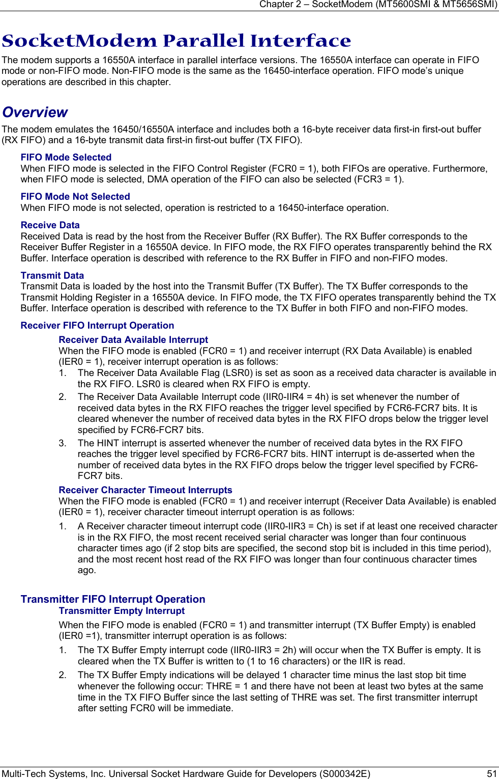 Chapter 2 – SocketModem (MT5600SMI &amp; MT5656SMI) Multi-Tech Systems, Inc. Universal Socket Hardware Guide for Developers (S000342E)  51  SocketModem Parallel Interface  The modem supports a 16550A interface in parallel interface versions. The 16550A interface can operate in FIFO mode or non-FIFO mode. Non-FIFO mode is the same as the 16450-interface operation. FIFO mode’s unique operations are described in this chapter. Overview  The modem emulates the 16450/16550A interface and includes both a 16-byte receiver data first-in first-out buffer (RX FIFO) and a 16-byte transmit data first-in first-out buffer (TX FIFO).  FIFO Mode Selected When FIFO mode is selected in the FIFO Control Register (FCR0 = 1), both FIFOs are operative. Furthermore, when FIFO mode is selected, DMA operation of the FIFO can also be selected (FCR3 = 1).  FIFO Mode Not Selected When FIFO mode is not selected, operation is restricted to a 16450-interface operation. Receive Data Received Data is read by the host from the Receiver Buffer (RX Buffer). The RX Buffer corresponds to the Receiver Buffer Register in a 16550A device. In FIFO mode, the RX FIFO operates transparently behind the RX Buffer. Interface operation is described with reference to the RX Buffer in FIFO and non-FIFO modes. Transmit Data Transmit Data is loaded by the host into the Transmit Buffer (TX Buffer). The TX Buffer corresponds to the Transmit Holding Register in a 16550A device. In FIFO mode, the TX FIFO operates transparently behind the TX Buffer. Interface operation is described with reference to the TX Buffer in both FIFO and non-FIFO modes. Receiver FIFO Interrupt Operation Receiver Data Available Interrupt When the FIFO mode is enabled (FCR0 = 1) and receiver interrupt (RX Data Available) is enabled (IER0 = 1), receiver interrupt operation is as follows: 1.  The Receiver Data Available Flag (LSR0) is set as soon as a received data character is available in the RX FIFO. LSR0 is cleared when RX FIFO is empty. 2.  The Receiver Data Available Interrupt code (IIR0-IIR4 = 4h) is set whenever the number of received data bytes in the RX FIFO reaches the trigger level specified by FCR6-FCR7 bits. It is cleared whenever the number of received data bytes in the RX FIFO drops below the trigger level specified by FCR6-FCR7 bits. 3.  The HINT interrupt is asserted whenever the number of received data bytes in the RX FIFO reaches the trigger level specified by FCR6-FCR7 bits. HINT interrupt is de-asserted when the number of received data bytes in the RX FIFO drops below the trigger level specified by FCR6-FCR7 bits. Receiver Character Timeout Interrupts When the FIFO mode is enabled (FCR0 = 1) and receiver interrupt (Receiver Data Available) is enabled (IER0 = 1), receiver character timeout interrupt operation is as follows: 1.  A Receiver character timeout interrupt code (IIR0-IIR3 = Ch) is set if at least one received character is in the RX FIFO, the most recent received serial character was longer than four continuous character times ago (if 2 stop bits are specified, the second stop bit is included in this time period), and the most recent host read of the RX FIFO was longer than four continuous character times ago.  Transmitter FIFO Interrupt Operation Transmitter Empty Interrupt When the FIFO mode is enabled (FCR0 = 1) and transmitter interrupt (TX Buffer Empty) is enabled (IER0 =1), transmitter interrupt operation is as follows: 1.  The TX Buffer Empty interrupt code (IIR0-IIR3 = 2h) will occur when the TX Buffer is empty. It is cleared when the TX Buffer is written to (1 to 16 characters) or the IIR is read. 2.  The TX Buffer Empty indications will be delayed 1 character time minus the last stop bit time whenever the following occur: THRE = 1 and there have not been at least two bytes at the same time in the TX FIFO Buffer since the last setting of THRE was set. The first transmitter interrupt after setting FCR0 will be immediate. 