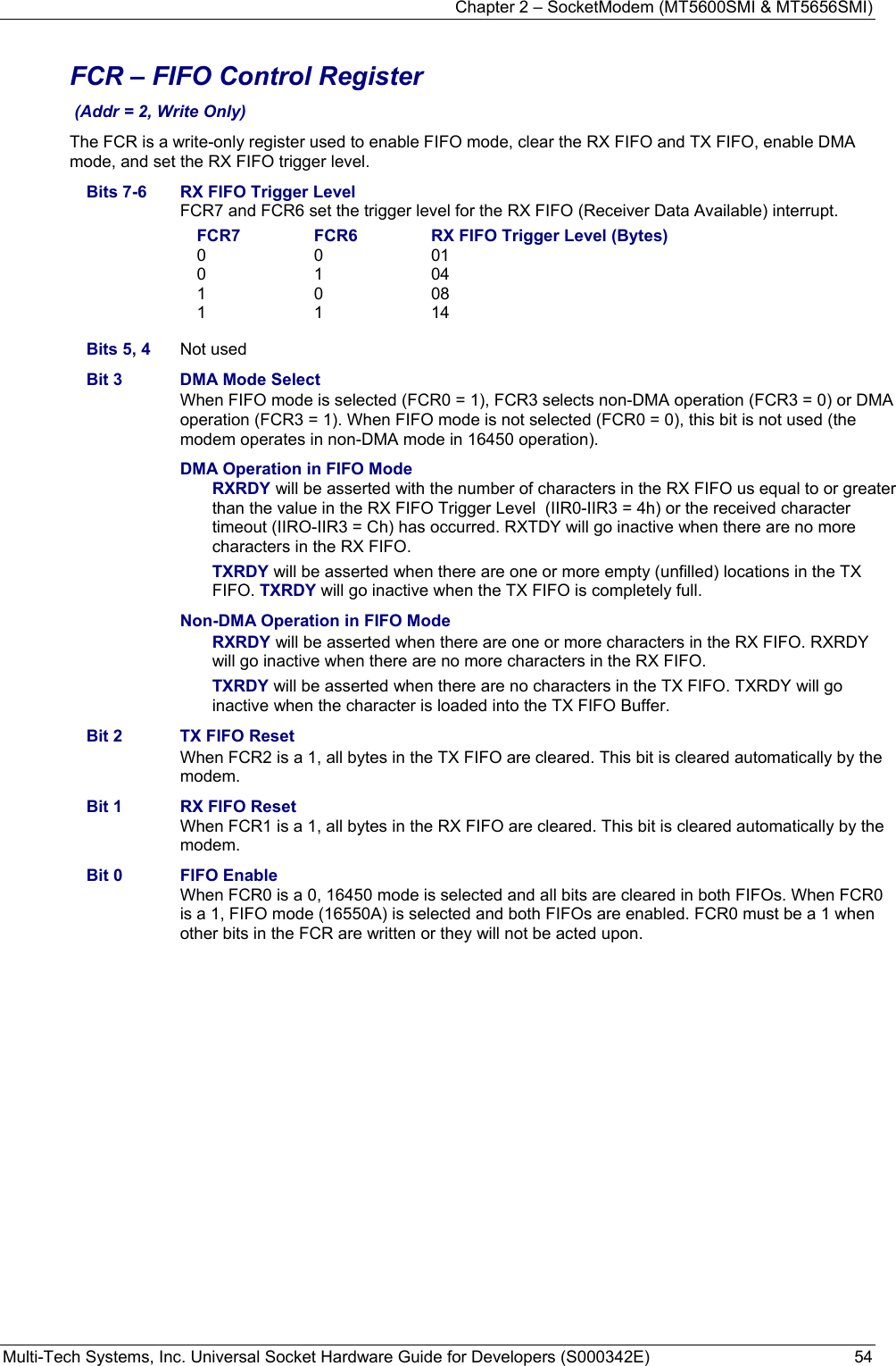 Chapter 2 – SocketModem (MT5600SMI &amp; MT5656SMI) Multi-Tech Systems, Inc. Universal Socket Hardware Guide for Developers (S000342E)  54  FCR – FIFO Control Register  (Addr = 2, Write Only) The FCR is a write-only register used to enable FIFO mode, clear the RX FIFO and TX FIFO, enable DMA mode, and set the RX FIFO trigger level. Bits 7-6  RX FIFO Trigger Level FCR7 and FCR6 set the trigger level for the RX FIFO (Receiver Data Available) interrupt. FCR7  FCR6  RX FIFO Trigger Level (Bytes) 0 0 01 0 1 04 1 0 08 1 1 14 Bits 5, 4  Not used Bit 3  DMA Mode Select When FIFO mode is selected (FCR0 = 1), FCR3 selects non-DMA operation (FCR3 = 0) or DMA operation (FCR3 = 1). When FIFO mode is not selected (FCR0 = 0), this bit is not used (the modem operates in non-DMA mode in 16450 operation). DMA Operation in FIFO Mode RXRDY will be asserted with the number of characters in the RX FIFO us equal to or greater than the value in the RX FIFO Trigger Level  (IIR0-IIR3 = 4h) or the received character timeout (IIRO-IIR3 = Ch) has occurred. RXTDY will go inactive when there are no more characters in the RX FIFO. TXRDY will be asserted when there are one or more empty (unfilled) locations in the TX FIFO. TXRDY will go inactive when the TX FIFO is completely full. Non-DMA Operation in FIFO Mode RXRDY will be asserted when there are one or more characters in the RX FIFO. RXRDY will go inactive when there are no more characters in the RX FIFO. TXRDY will be asserted when there are no characters in the TX FIFO. TXRDY will go inactive when the character is loaded into the TX FIFO Buffer. Bit 2  TX FIFO Reset When FCR2 is a 1, all bytes in the TX FIFO are cleared. This bit is cleared automatically by the modem. Bit 1  RX FIFO Reset When FCR1 is a 1, all bytes in the RX FIFO are cleared. This bit is cleared automatically by the modem. Bit 0  FIFO Enable When FCR0 is a 0, 16450 mode is selected and all bits are cleared in both FIFOs. When FCR0 is a 1, FIFO mode (16550A) is selected and both FIFOs are enabled. FCR0 must be a 1 when other bits in the FCR are written or they will not be acted upon.  