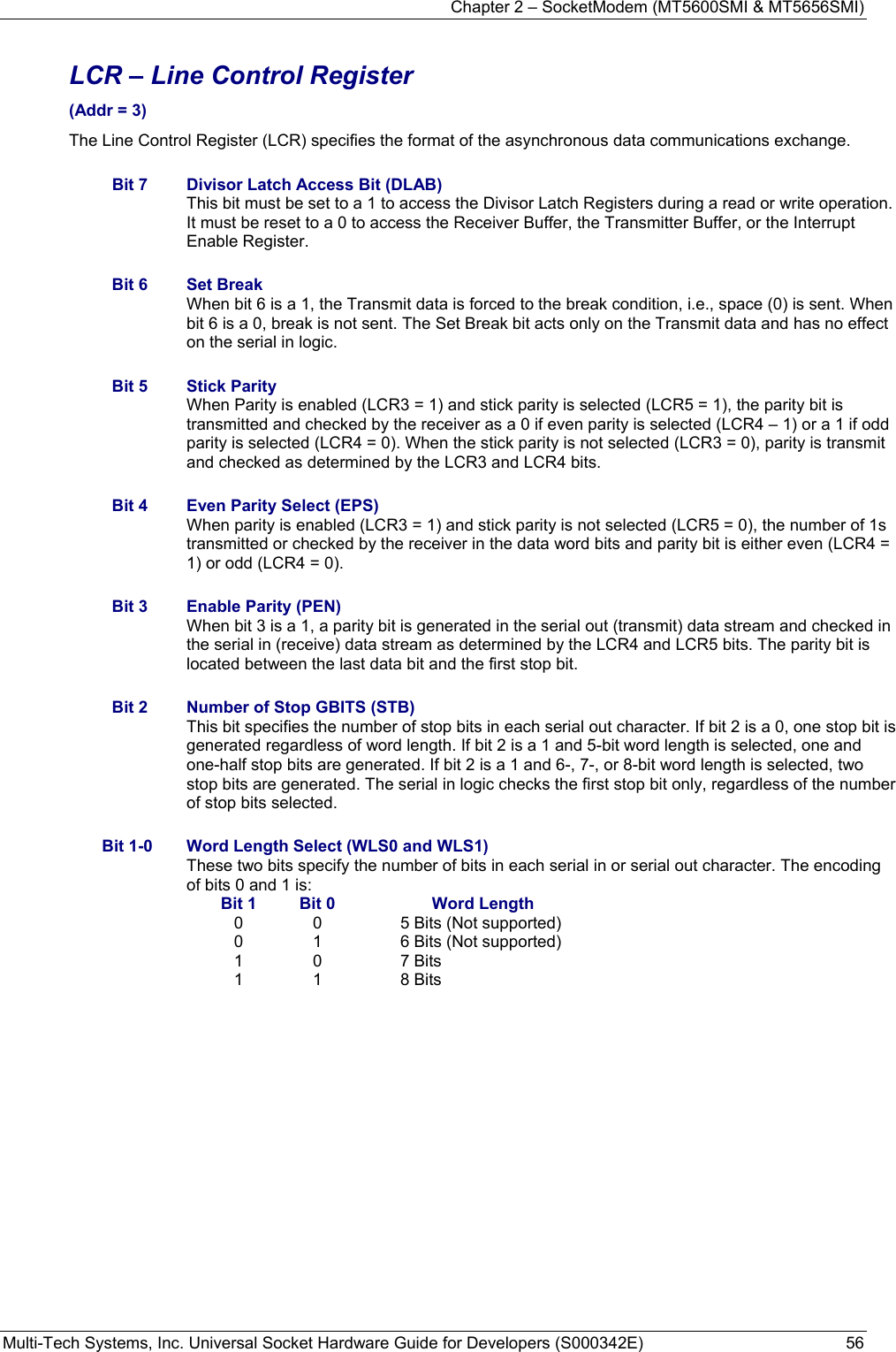 Chapter 2 – SocketModem (MT5600SMI &amp; MT5656SMI) Multi-Tech Systems, Inc. Universal Socket Hardware Guide for Developers (S000342E)  56  LCR – Line Control Register  (Addr = 3) The Line Control Register (LCR) specifies the format of the asynchronous data communications exchange.  Bit 7  Divisor Latch Access Bit (DLAB) This bit must be set to a 1 to access the Divisor Latch Registers during a read or write operation. It must be reset to a 0 to access the Receiver Buffer, the Transmitter Buffer, or the Interrupt Enable Register.  Bit 6  Set Break When bit 6 is a 1, the Transmit data is forced to the break condition, i.e., space (0) is sent. When bit 6 is a 0, break is not sent. The Set Break bit acts only on the Transmit data and has no effect on the serial in logic.  Bit 5  Stick Parity When Parity is enabled (LCR3 = 1) and stick parity is selected (LCR5 = 1), the parity bit is transmitted and checked by the receiver as a 0 if even parity is selected (LCR4 – 1) or a 1 if odd parity is selected (LCR4 = 0). When the stick parity is not selected (LCR3 = 0), parity is transmit and checked as determined by the LCR3 and LCR4 bits.  Bit 4  Even Parity Select (EPS) When parity is enabled (LCR3 = 1) and stick parity is not selected (LCR5 = 0), the number of 1s transmitted or checked by the receiver in the data word bits and parity bit is either even (LCR4 = 1) or odd (LCR4 = 0).  Bit 3  Enable Parity (PEN) When bit 3 is a 1, a parity bit is generated in the serial out (transmit) data stream and checked in the serial in (receive) data stream as determined by the LCR4 and LCR5 bits. The parity bit is located between the last data bit and the first stop bit.  Bit 2  Number of Stop GBITS (STB)  This bit specifies the number of stop bits in each serial out character. If bit 2 is a 0, one stop bit is generated regardless of word length. If bit 2 is a 1 and 5-bit word length is selected, one and one-half stop bits are generated. If bit 2 is a 1 and 6-, 7-, or 8-bit word length is selected, two stop bits are generated. The serial in logic checks the first stop bit only, regardless of the number of stop bits selected.  Bit 1-0  Word Length Select (WLS0 and WLS1) These two bits specify the number of bits in each serial in or serial out character. The encoding of bits 0 and 1 is: Bit 1  Bit 0  Word Length 0  0  5 Bits (Not supported) 0  1  6 Bits (Not supported) 1 0  7 Bits 1 1  8 Bits  