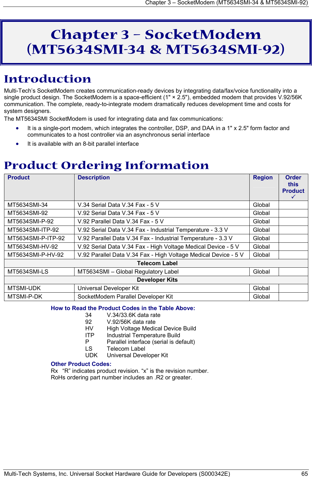 Chapter 3 – SocketModem (MT5634SMI-34 &amp; MT5634SMI-92) Multi-Tech Systems, Inc. Universal Socket Hardware Guide for Developers (S000342E)  65  Chapter 3 – SocketModem (MT5634SMI-34 &amp; MT5634SMI-92) Introduction Multi-Tech’s SocketModem creates communication-ready devices by integrating data/fax/voice functionality into a single product design. The SocketModem is a space-efficient (1&quot; × 2.5&quot;), embedded modem that provides V.92/56K communication. The complete, ready-to-integrate modem dramatically reduces development time and costs for system designers.  The MT5634SMI SocketModem is used for integrating data and fax communications: • It is a single-port modem, which integrates the controller, DSP, and DAA in a 1&quot; x 2.5&quot; form factor and communicates to a host controller via an asynchronous serial interface • It is available with an 8-bit parallel interface  Product Ordering Information Product  Description  Region  Order this Product 3 MT5634SMI-34  V.34 Serial Data V.34 Fax - 5 V   Global   MT5634SMI-92  V.92 Serial Data V.34 Fax - 5 V   Global   MT5634SMI-P-92  V.92 Parallel Data V.34 Fax - 5 V  Global   MT5634SMI-ITP-92  V.92 Serial Data V.34 Fax - Industrial Temperature - 3.3 V   Global   MT5634SMI-P-ITP-92  V.92 Parallel Data V.34 Fax - Industrial Temperature - 3.3 V  Global   MT5634SMI-HV-92  V.92 Serial Data V.34 Fax - High Voltage Medical Device - 5 V  Global   MT5634SMI-P-HV-92  V.92 Parallel Data V.34 Fax - High Voltage Medical Device - 5 V  Global   Telecom Label MT5634SMI-LS  MT5634SMI – Global Regulatory Label  Global   Developer Kits MTSMI-UDK  Universal Developer Kit  Global   MTSMI-P-DK  SocketModem Parallel Developer Kit  Global   How to Read the Product Codes in the Table Above: 34  V.34/33.6K data rate 92  V.92/56K data rate HV  High Voltage Medical Device Build ITP  Industrial Temperature Build P  Parallel interface (serial is default) LS Telecom Label UDK  Universal Developer Kit Other Product Codes: Rx  “R” indicates product revision. “x” is the revision number. RoHs ordering part number includes an .R2 or greater. 