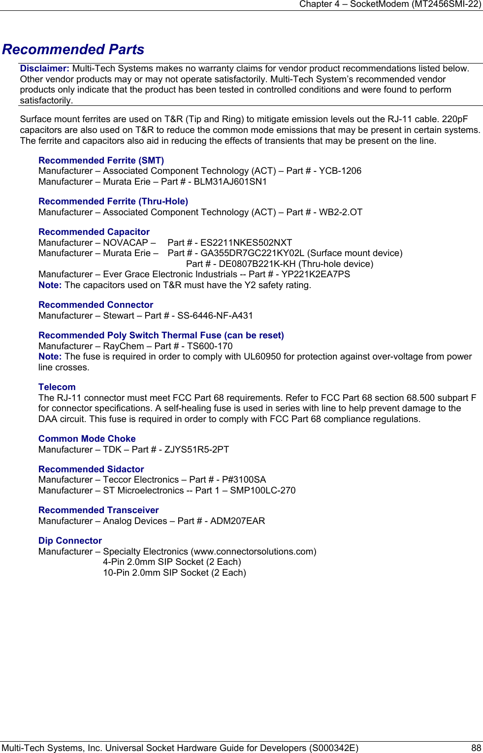 Chapter 4 – SocketModem (MT2456SMI-22) Multi-Tech Systems, Inc. Universal Socket Hardware Guide for Developers (S000342E)  88   Recommended Parts Disclaimer: Multi-Tech Systems makes no warranty claims for vendor product recommendations listed below. Other vendor products may or may not operate satisfactorily. Multi-Tech System’s recommended vendor products only indicate that the product has been tested in controlled conditions and were found to perform satisfactorily. Surface mount ferrites are used on T&amp;R (Tip and Ring) to mitigate emission levels out the RJ-11 cable. 220pF capacitors are also used on T&amp;R to reduce the common mode emissions that may be present in certain systems. The ferrite and capacitors also aid in reducing the effects of transients that may be present on the line.    Recommended Ferrite (SMT) Manufacturer – Associated Component Technology (ACT) – Part # - YCB-1206   Manufacturer – Murata Erie – Part # - BLM31AJ601SN1 Recommended Ferrite (Thru-Hole) Manufacturer – Associated Component Technology (ACT) – Part # - WB2-2.OT Recommended Capacitor Manufacturer – NOVACAP –   Part # - ES2211NKES502NXT Manufacturer – Murata Erie –   Part # - GA355DR7GC221KY02L (Surface mount device)      Part # - DE0807B221K-KH (Thru-hole device) Manufacturer – Ever Grace Electronic Industrials -- Part # - YP221K2EA7PS Note: The capacitors used on T&amp;R must have the Y2 safety rating. Recommended Connector Manufacturer – Stewart – Part # - SS-6446-NF-A431 Recommended Poly Switch Thermal Fuse (can be reset) Manufacturer – RayChem – Part # - TS600-170 Note: The fuse is required in order to comply with UL60950 for protection against over-voltage from power line crosses. Telecom The RJ-11 connector must meet FCC Part 68 requirements. Refer to FCC Part 68 section 68.500 subpart F for connector specifications. A self-healing fuse is used in series with line to help prevent damage to the DAA circuit. This fuse is required in order to comply with FCC Part 68 compliance regulations.  Common Mode Choke Manufacturer – TDK – Part # - ZJYS51R5-2PT Recommended Sidactor Manufacturer – Teccor Electronics – Part # - P#3100SA Manufacturer – ST Microelectronics -- Part 1 – SMP100LC-270 Recommended Transceiver Manufacturer – Analog Devices – Part # - ADM207EAR Dip Connector  Manufacturer – Specialty Electronics (www.connectorsolutions.com)   4-Pin 2.0mm SIP Socket (2 Each) 10-Pin 2.0mm SIP Socket (2 Each)