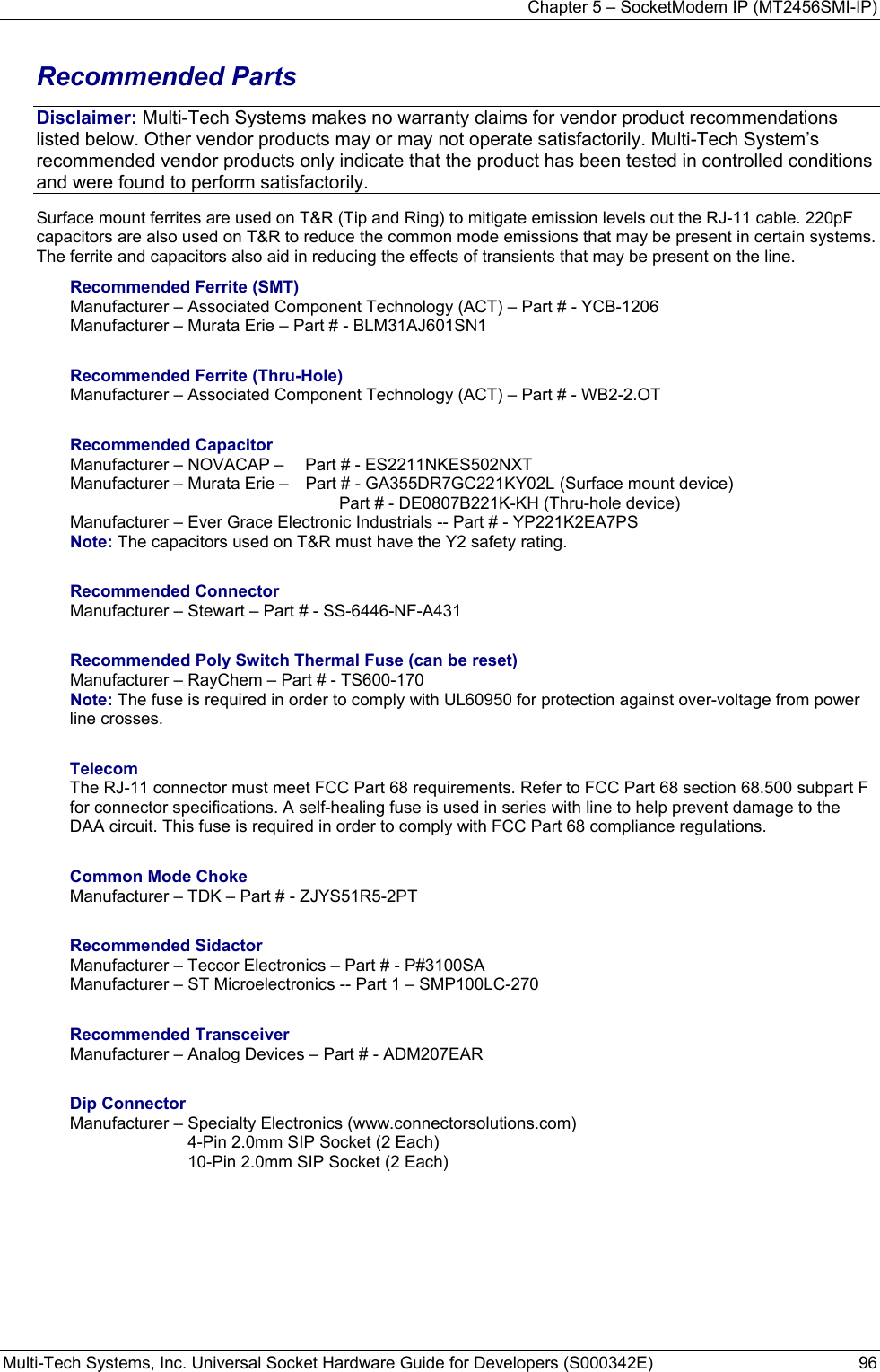 Chapter 5 – SocketModem IP (MT2456SMI-IP) Multi-Tech Systems, Inc. Universal Socket Hardware Guide for Developers (S000342E)  96  Recommended Parts Disclaimer: Multi-Tech Systems makes no warranty claims for vendor product recommendations listed below. Other vendor products may or may not operate satisfactorily. Multi-Tech System’s recommended vendor products only indicate that the product has been tested in controlled conditions and were found to perform satisfactorily. Surface mount ferrites are used on T&amp;R (Tip and Ring) to mitigate emission levels out the RJ-11 cable. 220pF capacitors are also used on T&amp;R to reduce the common mode emissions that may be present in certain systems. The ferrite and capacitors also aid in reducing the effects of transients that may be present on the line.    Recommended Ferrite (SMT) Manufacturer – Associated Component Technology (ACT) – Part # - YCB-1206   Manufacturer – Murata Erie – Part # - BLM31AJ601SN1  Recommended Ferrite (Thru-Hole) Manufacturer – Associated Component Technology (ACT) – Part # - WB2-2.OT  Recommended Capacitor Manufacturer – NOVACAP –   Part # - ES2211NKES502NXT Manufacturer – Murata Erie –   Part # - GA355DR7GC221KY02L (Surface mount device)      Part # - DE0807B221K-KH (Thru-hole device) Manufacturer – Ever Grace Electronic Industrials -- Part # - YP221K2EA7PS Note: The capacitors used on T&amp;R must have the Y2 safety rating.  Recommended Connector Manufacturer – Stewart – Part # - SS-6446-NF-A431  Recommended Poly Switch Thermal Fuse (can be reset) Manufacturer – RayChem – Part # - TS600-170 Note: The fuse is required in order to comply with UL60950 for protection against over-voltage from power line crosses.  Telecom The RJ-11 connector must meet FCC Part 68 requirements. Refer to FCC Part 68 section 68.500 subpart F for connector specifications. A self-healing fuse is used in series with line to help prevent damage to the DAA circuit. This fuse is required in order to comply with FCC Part 68 compliance regulations.   Common Mode Choke Manufacturer – TDK – Part # - ZJYS51R5-2PT  Recommended Sidactor Manufacturer – Teccor Electronics – Part # - P#3100SA Manufacturer – ST Microelectronics -- Part 1 – SMP100LC-270  Recommended Transceiver Manufacturer – Analog Devices – Part # - ADM207EAR  Dip Connector  Manufacturer – Specialty Electronics (www.connectorsolutions.com)   4-Pin 2.0mm SIP Socket (2 Each)   10-Pin 2.0mm SIP Socket (2 Each)