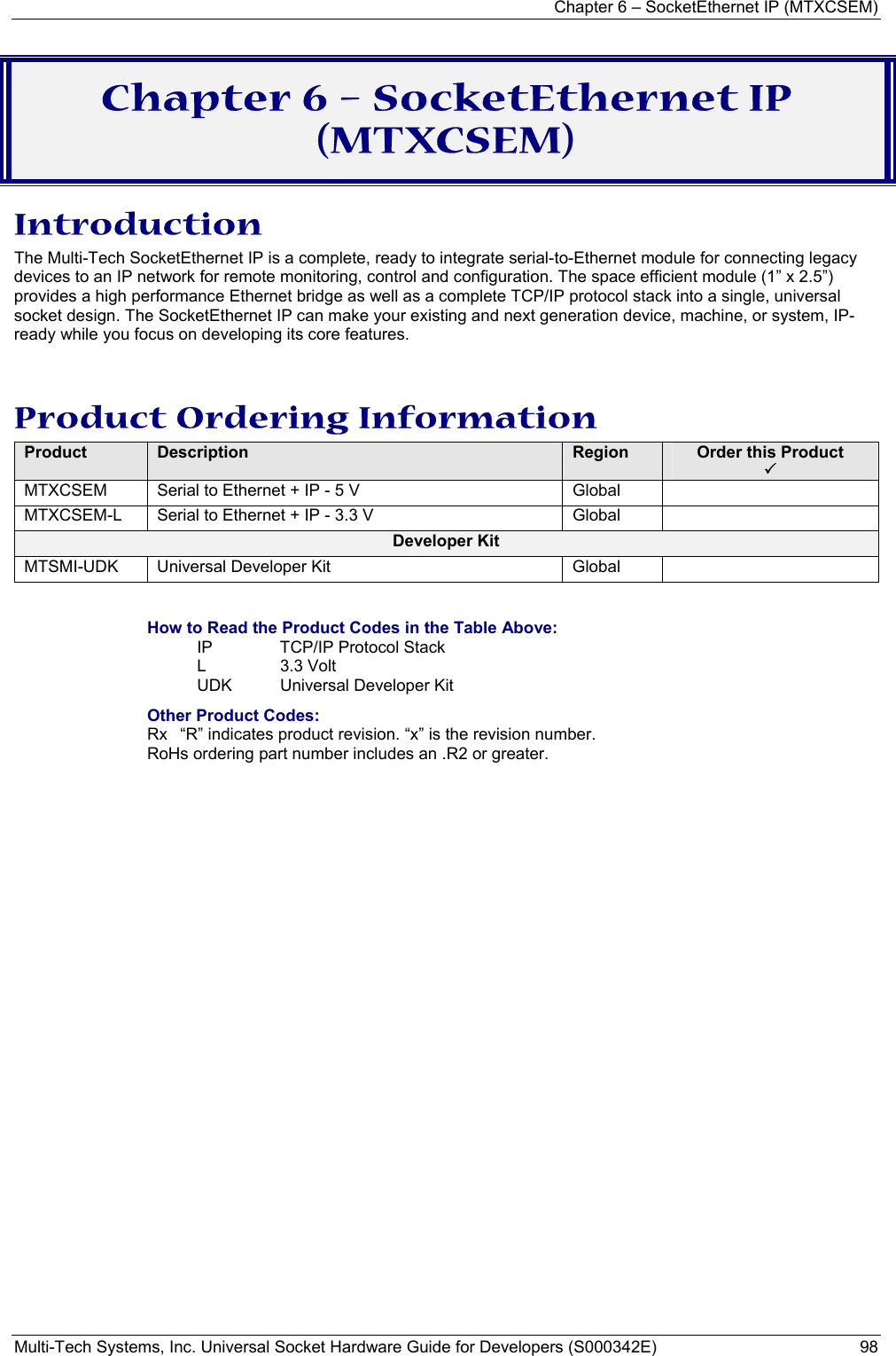 Chapter 6 – SocketEthernet IP (MTXCSEM)  Multi-Tech Systems, Inc. Universal Socket Hardware Guide for Developers (S000342E)  98  Chapter 6 – SocketEthernet IP (MTXCSEM) Introduction The Multi-Tech SocketEthernet IP is a complete, ready to integrate serial-to-Ethernet module for connecting legacy devices to an IP network for remote monitoring, control and configuration. The space efficient module (1” x 2.5”) provides a high performance Ethernet bridge as well as a complete TCP/IP protocol stack into a single, universal socket design. The SocketEthernet IP can make your existing and next generation device, machine, or system, IP-ready while you focus on developing its core features.  Product Ordering Information Product  Description  Region  Order this Product  3 MTXCSEM  Serial to Ethernet + IP - 5 V         Global   MTXCSEM-L  Serial to Ethernet + IP - 3.3 V       Global   Developer Kit MTSMI-UDK  Universal Developer Kit  Global    How to Read the Product Codes in the Table Above: IP  TCP/IP Protocol Stack L 3.3 Volt  UDK  Universal Developer Kit Other Product Codes: Rx  “R” indicates product revision. “x” is the revision number. RoHs ordering part number includes an .R2 or greater.  