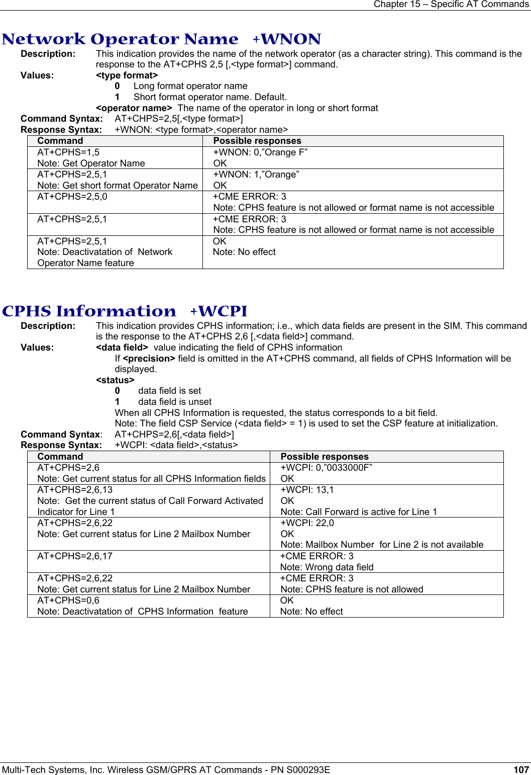 Chapter 15 – Specific AT Commands  Multi-Tech Systems, Inc. Wireless GSM/GPRS AT Commands - PN S000293E 107  Network Operator Name   +WNON Description:  This indication provides the name of the network operator (as a character string). This command is the response to the AT+CPHS 2,5 [,&lt;type format&gt;] command. Values: &lt;type format&gt;  0  Long format operator name 1   Short format operator name. Default. &lt;operator name&gt;  The name of the operator in long or short format   Command Syntax: AT+CHPS=2,5[,&lt;type format&gt;] Response Syntax:  +WNON: &lt;type format&gt;,&lt;operator name&gt;   Command  Possible responses AT+CPHS=1,5 Note: Get Operator Name +WNON: 0,”Orange F” OK AT+CPHS=2,5,1 Note: Get short format Operator Name +WNON: 1,”Orange” OK AT+CPHS=2,5,0  +CME ERROR: 3 Note: CPHS feature is not allowed or format name is not accessible AT+CPHS=2,5,1  +CME ERROR: 3 Note: CPHS feature is not allowed or format name is not accessible AT+CPHS=2,5,1 Note: Deactivatation of  Network Operator Name feature OK Note: No effect   CPHS Information   +WCPI Description:  This indication provides CPHS information; i.e., which data fields are present in the SIM. This command is the response to the AT+CPHS 2,6 [,&lt;data field&gt;] command. Values: &lt;data field&gt;  value indicating the field of CPHS information    If &lt;precision&gt; field is omitted in the AT+CPHS command, all fields of CPHS Information will be displayed. &lt;status&gt;   0  data field is set 1   data field is unset When all CPHS Information is requested, the status corresponds to a bit field. Note: The field CSP Service (&lt;data field&gt; = 1) is used to set the CSP feature at initialization.   Command Syntax: AT+CHPS=2,6[,&lt;data field&gt;] Response Syntax:  +WCPI: &lt;data field&gt;,&lt;status&gt;  Command  Possible responses AT+CPHS=2,6 Note: Get current status for all CPHS Information fields+WCPI: 0,”0033000F” OK AT+CPHS=2,6,13 Note:  Get the current status of Call Forward Activated Indicator for Line 1 +WCPI: 13,1 OK Note: Call Forward is active for Line 1 AT+CPHS=2,6,22 Note: Get current status for Line 2 Mailbox Number +WCPI: 22,0 OK Note: Mailbox Number  for Line 2 is not available AT+CPHS=2,6,17  +CME ERROR: 3 Note: Wrong data field AT+CPHS=2,6,22 Note: Get current status for Line 2 Mailbox Number +CME ERROR: 3 Note: CPHS feature is not allowed  AT+CPHS=0,6 Note: Deactivatation of  CPHS Information  feature OK Note: No effect  