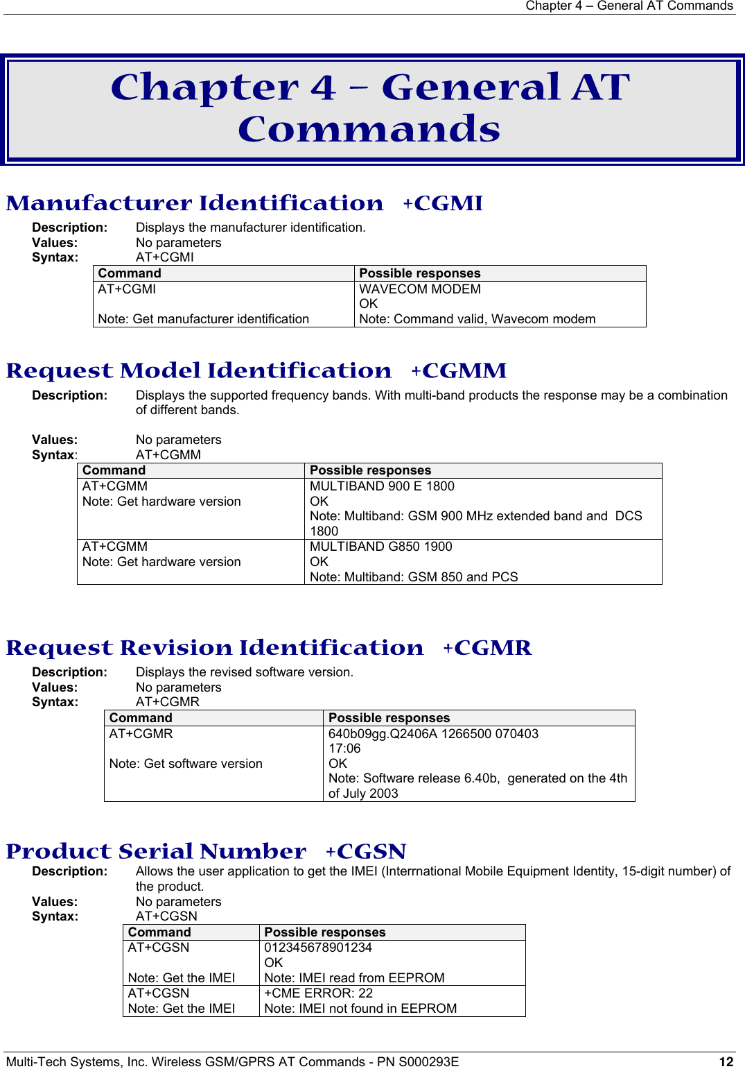 Chapter 4 – General AT Commands Multi-Tech Systems, Inc. Wireless GSM/GPRS AT Commands - PN S000293E 12   Chapter 4 – General AT Commands Manufacturer Identification   +CGMI Description:   Displays the manufacturer identification. Values:    No parameters Syntax: AT+CGMI  Command  Possible responses AT+CGMI  Note: Get manufacturer identification WAVECOM MODEM OK Note: Command valid, Wavecom modem  Request Model Identification   +CGMM Description:   Displays the supported frequency bands. With multi-band products the response may be a combination of different bands.    Values:    No parameters Syntax: AT+CGMM Command  Possible responses AT+CGMM Note: Get hardware version MULTIBAND 900 E 1800 OK Note: Multiband: GSM 900 MHz extended band and  DCS 1800  AT+CGMM Note: Get hardware version MULTIBAND G850 1900 OK Note: Multiband: GSM 850 and PCS   Request Revision Identification   +CGMR Description:    Displays the revised software version. Values:    No parameters Syntax:   AT+CGMR Command  Possible responses AT+CGMR  Note: Get software version 640b09gg.Q2406A 1266500 070403 17:06 OK Note: Software release 6.40b,  generated on the 4th of July 2003   Product Serial Number   +CGSN Description:  Allows the user application to get the IMEI (Interrnational Mobile Equipment Identity, 15-digit number) of the product.  Values:    No parameters Syntax:    AT+CGSN Command  Possible responses AT+CGSN  Note: Get the IMEI 012345678901234 OK Note: IMEI read from EEPROM AT+CGSN Note: Get the IMEI +CME ERROR: 22 Note: IMEI not found in EEPROM  