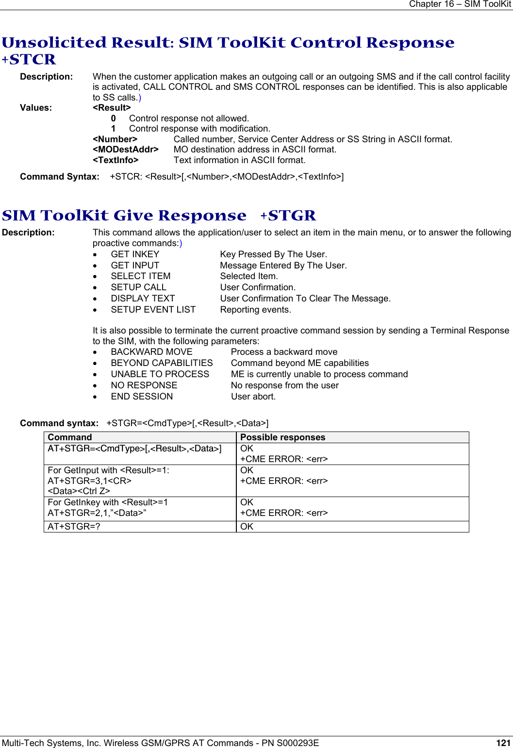 Chapter 16 – SIM ToolKit  Multi-Tech Systems, Inc. Wireless GSM/GPRS AT Commands - PN S000293E 121  Unsolicited Result: SIM ToolKit Control Response   +STCR Description:  When the customer application makes an outgoing call or an outgoing SMS and if the call control facility is activated, CALL CONTROL and SMS CONTROL responses can be identified. This is also applicable to SS calls.) Values: &lt;Result&gt;   0  Control response not allowed. 1  Control response with modification. &lt;Number&gt;    Called number, Service Center Address or SS String in ASCII format. &lt;MODestAddr&gt;  MO destination address in ASCII format. &lt;TextInfo&gt;   Text information in ASCII format. Command Syntax:    +STCR: &lt;Result&gt;[,&lt;Number&gt;,&lt;MODestAddr&gt;,&lt;TextInfo&gt;]   SIM ToolKit Give Response   +STGR Description:  This command allows the application/user to select an item in the main menu, or to answer the following proactive commands:) •  GET INKEY  Key Pressed By The User. •  GET INPUT  Message Entered By The User. •  SELECT ITEM  Selected Item. •  SETUP CALL  User Confirmation. •  DISPLAY TEXT  User Confirmation To Clear The Message. •  SETUP EVENT LIST  Reporting events.  It is also possible to terminate the current proactive command session by sending a Terminal Response to the SIM, with the following parameters: •  BACKWARD MOVE    Process a backward move •  BEYOND CAPABILITIES    Command beyond ME capabilities •  UNABLE TO PROCESS    ME is currently unable to process command •  NO RESPONSE    No response from the user •  END SESSION    User abort.  Command syntax:   +STGR=&lt;CmdType&gt;[,&lt;Result&gt;,&lt;Data&gt;] Command  Possible responses AT+STGR=&lt;CmdType&gt;[,&lt;Result&gt;,&lt;Data&gt;]  OK +CME ERROR: &lt;err&gt; For GetInput with &lt;Result&gt;=1: AT+STGR=3,1&lt;CR&gt; &lt;Data&gt;&lt;Ctrl Z&gt; OK +CME ERROR: &lt;err&gt; For GetInkey with &lt;Result&gt;=1 AT+STGR=2,1,”&lt;Data&gt;” OK +CME ERROR: &lt;err&gt; AT+STGR=? OK  