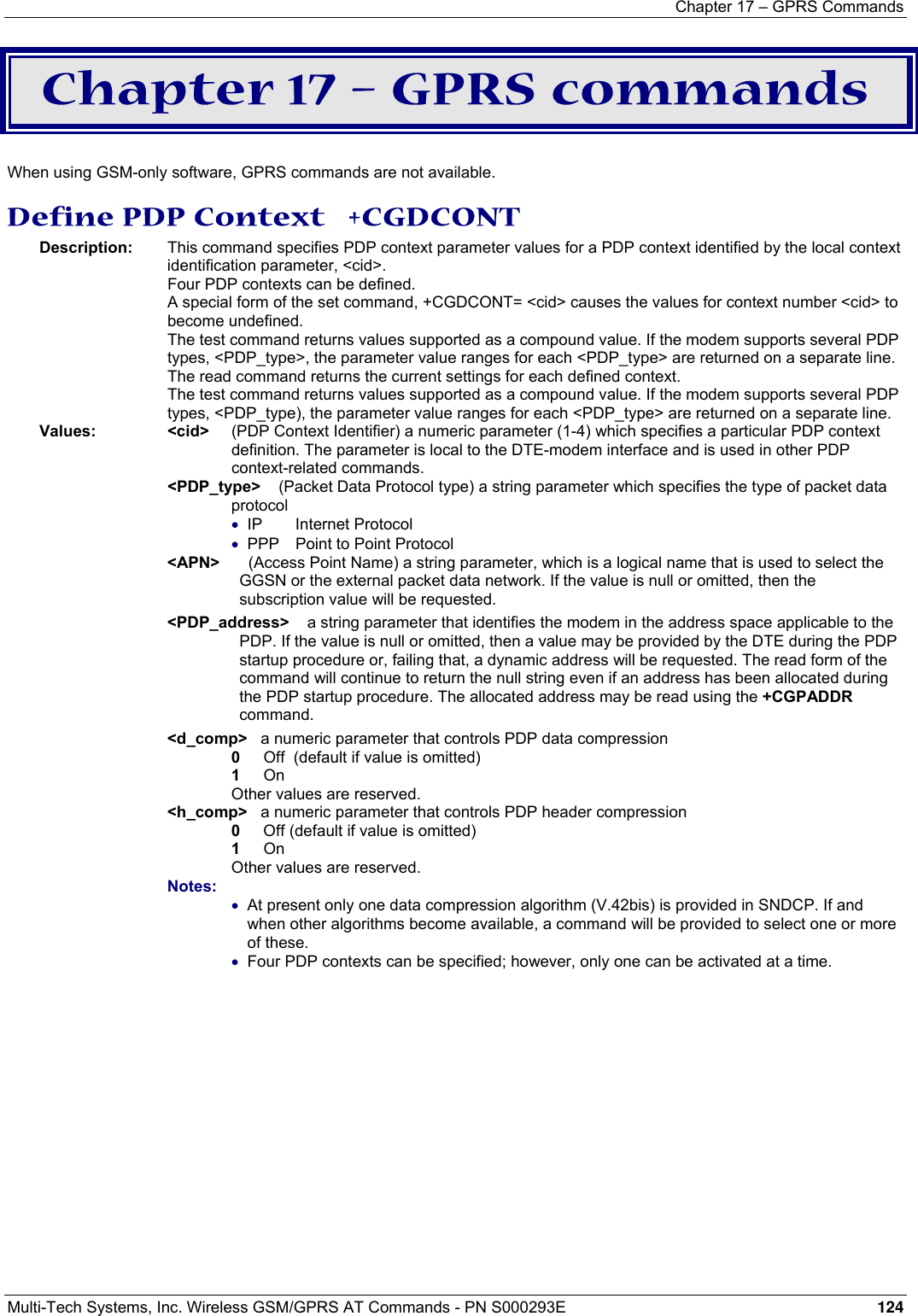 Chapter 17 – GPRS Commands  Multi-Tech Systems, Inc. Wireless GSM/GPRS AT Commands - PN S000293E 124  Chapter 17 – GPRS commands  When using GSM-only software, GPRS commands are not available. Define PDP Context   +CGDCONT Description:  This command specifies PDP context parameter values for a PDP context identified by the local context identification parameter, &lt;cid&gt;.    Four PDP contexts can be defined.    A special form of the set command, +CGDCONT= &lt;cid&gt; causes the values for context number &lt;cid&gt; to become undefined.    The test command returns values supported as a compound value. If the modem supports several PDP types, &lt;PDP_type&gt;, the parameter value ranges for each &lt;PDP_type&gt; are returned on a separate line.    The read command returns the current settings for each defined context.    The test command returns values supported as a compound value. If the modem supports several PDP types, &lt;PDP_type), the parameter value ranges for each &lt;PDP_type&gt; are returned on a separate line. Values: &lt;cid&gt;   (PDP Context Identifier) a numeric parameter (1-4) which specifies a particular PDP context definition. The parameter is local to the DTE-modem interface and is used in other PDP context-related commands.  &lt;PDP_type&gt;    (Packet Data Protocol type) a string parameter which specifies the type of packet data protocol • IP Internet Protocol • PPP  Point to Point Protocol &lt;APN&gt;     (Access Point Name) a string parameter, which is a logical name that is used to select the GGSN or the external packet data network. If the value is null or omitted, then the subscription value will be requested. &lt;PDP_address&gt;    a string parameter that identifies the modem in the address space applicable to the PDP. If the value is null or omitted, then a value may be provided by the DTE during the PDP startup procedure or, failing that, a dynamic address will be requested. The read form of the command will continue to return the null string even if an address has been allocated during the PDP startup procedure. The allocated address may be read using the +CGPADDR command. &lt;d_comp&gt;   a numeric parameter that controls PDP data compression 0   Off  (default if value is omitted) 1   On  Other values are reserved. &lt;h_comp&gt;   a numeric parameter that controls PDP header compression  0  Off (default if value is omitted) 1   On Other values are reserved. Notes:  • At present only one data compression algorithm (V.42bis) is provided in SNDCP. If and when other algorithms become available, a command will be provided to select one or more of these. • Four PDP contexts can be specified; however, only one can be activated at a time. 