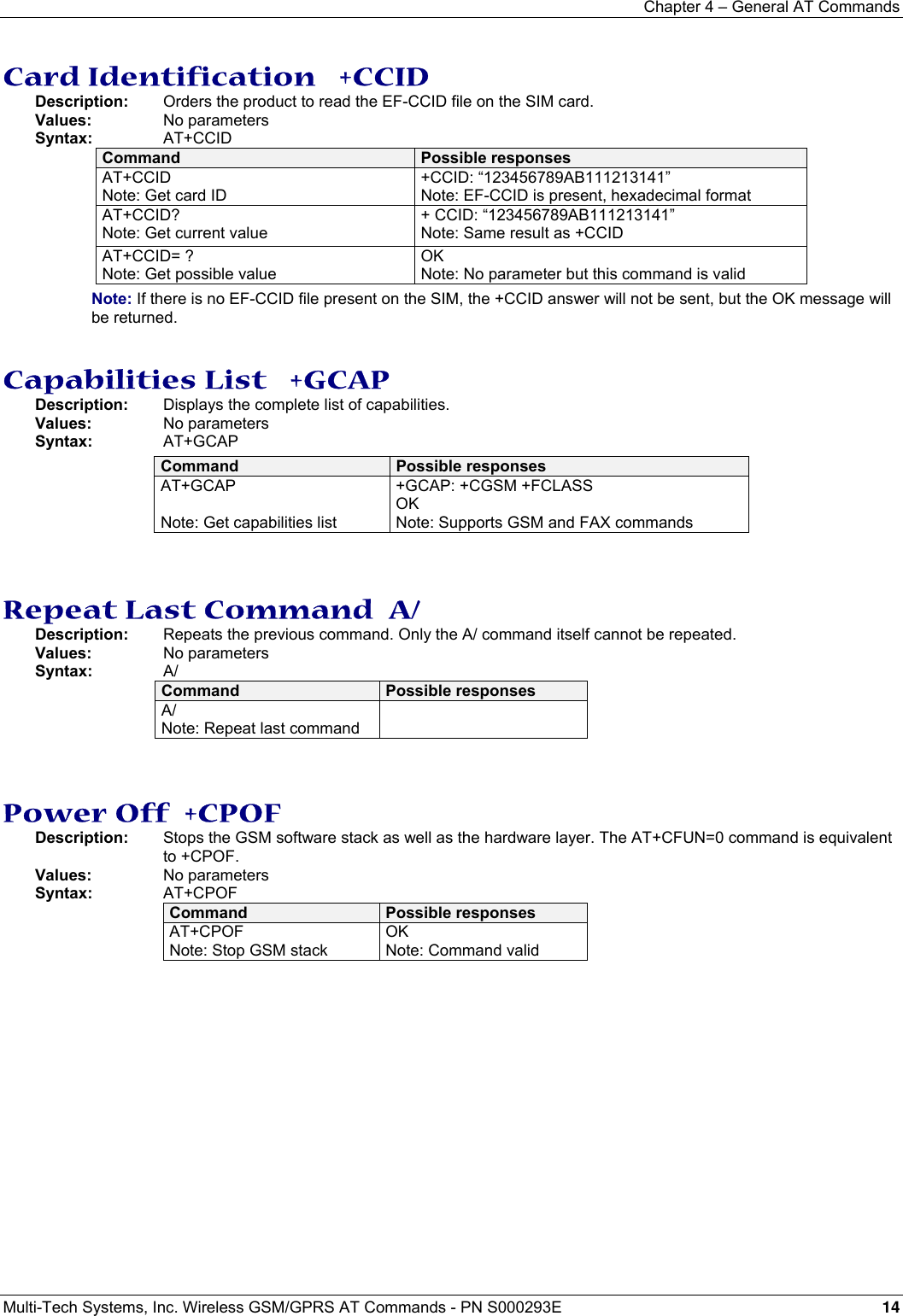 Chapter 4 – General AT Commands Multi-Tech Systems, Inc. Wireless GSM/GPRS AT Commands - PN S000293E 14  Card Identification   +CCID Description:   Orders the product to read the EF-CCID file on the SIM card. Values: No parameters Syntax: AT+CCID Command  Possible responses AT+CCID Note: Get card ID +CCID: “123456789AB111213141” Note: EF-CCID is present, hexadecimal format AT+CCID? Note: Get current value + CCID: “123456789AB111213141” Note: Same result as +CCID AT+CCID= ? Note: Get possible value OK Note: No parameter but this command is valid Note: If there is no EF-CCID file present on the SIM, the +CCID answer will not be sent, but the OK message will be returned.   Capabilities List   +GCAP Description:   Displays the complete list of capabilities. Values: No parameters Syntax: AT+GCAP Command  Possible responses AT+GCAP  Note: Get capabilities list +GCAP: +CGSM +FCLASS OK Note: Supports GSM and FAX commands   Repeat Last Command  A/ Description:  Repeats the previous command. Only the A/ command itself cannot be repeated. Values: No parameters Syntax: A/ Command  Possible responses A/ Note: Repeat last command        Power Off  +CPOF Description:  Stops the GSM software stack as well as the hardware layer. The AT+CFUN=0 command is equivalent to +CPOF. Values: No parameters Syntax: AT+CPOF Command  Possible responses AT+CPOF Note: Stop GSM stack OK Note: Command valid   