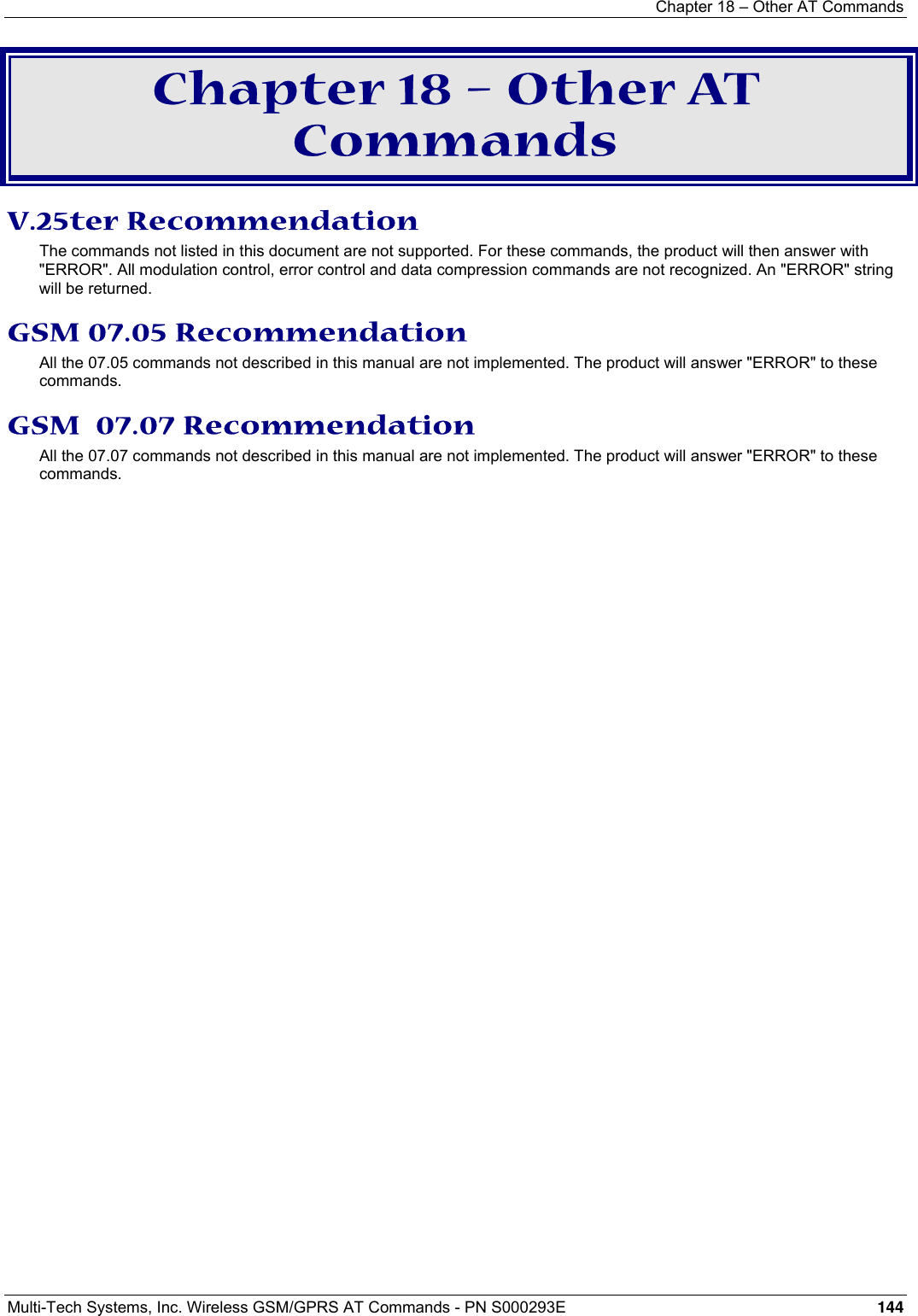 Chapter 18 – Other AT Commands  Multi-Tech Systems, Inc. Wireless GSM/GPRS AT Commands - PN S000293E 144  Chapter 18 – Other AT Commands V.25ter Recommendation The commands not listed in this document are not supported. For these commands, the product will then answer with &quot;ERROR&quot;. All modulation control, error control and data compression commands are not recognized. An &quot;ERROR&quot; string will be returned. GSM 07.05 Recommendation All the 07.05 commands not described in this manual are not implemented. The product will answer &quot;ERROR&quot; to these commands. GSM  07.07 Recommendation All the 07.07 commands not described in this manual are not implemented. The product will answer &quot;ERROR&quot; to these commands. 