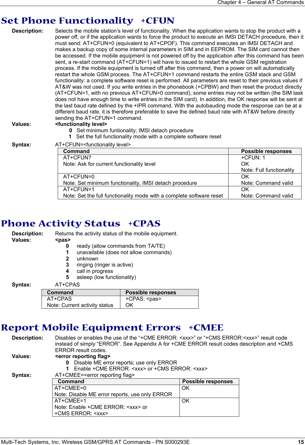 Chapter 4 – General AT Commands Multi-Tech Systems, Inc. Wireless GSM/GPRS AT Commands - PN S000293E 15  Set Phone Functionality   +CFUN Description:  Selects the mobile station’s level of functionality. When the application wants to stop the product with a power off, or if the application wants to force the product to execute an IMSI DETACH procedure, then it must send: AT+CFUN=0 (equivalent to AT+CPOF). This command executes an IMSI DETACH and makes a backup copy of some internal parameters in SIM and in EEPROM. The SIM card cannot then be accessed. If the mobile equipment is not powered off by the application after this command has been sent, a re-start command (AT+CFUN=1) will have to issued to restart the whole GSM registration process. If the mobile equipment is turned off after this command, then a power on will automatically restart the whole GSM process. The AT+CFUN=1 command restarts the entire GSM stack and GSM functionality: a complete software reset is performed. All parameters are reset to their previous values if AT&amp;W was not used. If you write entries in the phonebook (+CPBW) and then reset the product directly (AT+CFUN=1, with no previous AT+CFUN=0 command), some entries may not be written (the SIM task does not have enough time to write entries in the SIM card). In addition, the OK response will be sent at the last baud rate defined by the +IPR command. With the autobauding mode the response can be at a different baud rate, it is therefore preferable to save the defined baud rate with AT&amp;W before directly sending the AT+CFUN=1 command.  Values: &lt;functionality level&gt;   0   Set minimum funtionality; IMSI detach procedure   1   Set the full functionality mode with a complete software reset Syntax: AT+CFUN=&lt;functionality level&gt; Command  Possible responses AT+CFUN? Note: Ask for current functionality level +CFUN: 1 OK Note: Full functionality AT+CFUN=0 Note: Set minimum functionality, IMSI detach procedure OK Note: Command valid AT+CFUN=1 Note: Set the full functionality mode with a complete software reset OK Note: Command valid   Phone Activity Status   +CPAS Description:  Returns the activity status of the mobile equipment. Values: &lt;pas&gt;  0  ready (allow commands from TA/TE)  1  unavailable (does not allow commands)  2 unknown  3  ringing (ringer is active)  4 call in progress  5  asleep (low functionality) Syntax: AT+CPAS  Command  Possible responses AT+CPAS Note: Current activity status +CPAS: &lt;pas&gt; OK   Report Mobile Equipment Errors   +CMEE Description:  Disables or enables the use of the “+CME ERROR: &lt;xxx&gt;” or “+CMS ERROR:&lt;xxx&gt;” result code instead of simply “ERROR”. See Appendix A for +CME ERROR result codes description and +CMS ERROR result codes. Values: &lt;error reporting flag&gt;  0  Disable ME error reports; use only ERROR  1  Enable +CME ERROR: &lt;xxx&gt; or +CMS ERROR: &lt;xxx&gt;     Syntax:  AT+CMEE=&lt;error reporting flag&gt;   Command  Possible responses AT+CMEE=0 Note: Disable ME error reports, use only ERROR OK  AT+CMEE=1 Note: Enable +CME ERROR: &lt;xxx&gt; or +CMS ERROR: &lt;xxx&gt; OK   