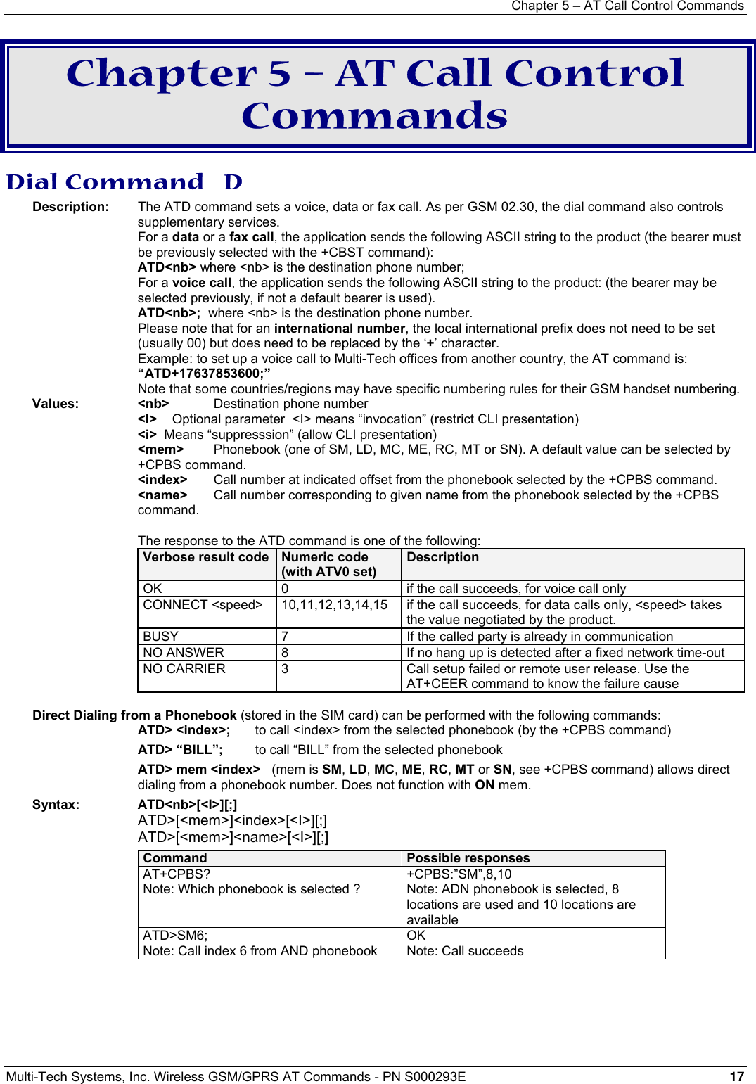 Chapter 5 – AT Call Control Commands Multi-Tech Systems, Inc. Wireless GSM/GPRS AT Commands - PN S000293E 17  Chapter 5 – AT Call Control Commands Dial Command   D Description:  The ATD command sets a voice, data or fax call. As per GSM 02.30, the dial command also controls supplementary services.  For a data or a fax call, the application sends the following ASCII string to the product (the bearer must be previously selected with the +CBST command):  ATD&lt;nb&gt; where &lt;nb&gt; is the destination phone number;  For a voice call, the application sends the following ASCII string to the product: (the bearer may be selected previously, if not a default bearer is used).  ATD&lt;nb&gt;;  where &lt;nb&gt; is the destination phone number.   Please note that for an international number, the local international prefix does not need to be set (usually 00) but does need to be replaced by the ‘+’ character.   Example: to set up a voice call to Multi-Tech offices from another country, the AT command is: “ATD+17637853600;”   Note that some countries/regions may have specific numbering rules for their GSM handset numbering. Values: &lt;nb&gt;  Destination phone number   &lt;I&gt;    Optional parameter  &lt;I&gt; means “invocation” (restrict CLI presentation)    &lt;i&gt;  Means “suppresssion” (allow CLI presentation)  &lt;mem&gt;    Phonebook (one of SM, LD, MC, ME, RC, MT or SN). A default value can be selected by +CPBS command.   &lt;index&gt;   Call number at indicated offset from the phonebook selected by the +CPBS command.  &lt;name&gt;  Call number corresponding to given name from the phonebook selected by the +CPBS command.  The response to the ATD command is one of the following: Verbose result code  Numeric code (with ATV0 set) Description OK  0  if the call succeeds, for voice call only CONNECT &lt;speed&gt;  10,11,12,13,14,15  if the call succeeds, for data calls only, &lt;speed&gt; takes the value negotiated by the product. BUSY  7  If the called party is already in communication NO ANSWER  8  If no hang up is detected after a fixed network time-out NO CARRIER  3  Call setup failed or remote user release. Use the AT+CEER command to know the failure cause    Direct Dialing from a Phonebook (stored in the SIM card) can be performed with the following commands: ATD&gt; &lt;index&gt;;  to call &lt;index&gt; from the selected phonebook (by the +CPBS command)  ATD&gt; “BILL”;  to call “BILL” from the selected phonebook ATD&gt; mem &lt;index&gt;   (mem is SM, LD, MC, ME, RC, MT or SN, see +CPBS command) allows direct dialing from a phonebook number. Does not function with ON mem. Syntax: ATD&lt;nb&gt;[&lt;I&gt;][;] ATD&gt;[&lt;mem&gt;]&lt;index&gt;[&lt;I&gt;][;] ATD&gt;[&lt;mem&gt;]&lt;name&gt;[&lt;I&gt;][;] Command  Possible responses AT+CPBS? Note: Which phonebook is selected ? +CPBS:”SM”,8,10 Note: ADN phonebook is selected, 8 locations are used and 10 locations are available ATD&gt;SM6; Note: Call index 6 from AND phonebook  OK  Note: Call succeeds  