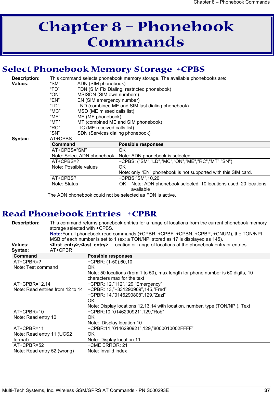 Chapter 8 – Phonebook Commands  Multi-Tech Systems, Inc. Wireless GSM/GPRS AT Commands - PN S000293E 37  Chapter 8 – Phonebook Commands Select Phonebook Memory Storage  +CPBS Description:  This command selects phonebook memory storage. The available phonebooks are:    Values:  “SM”     ADN (SIM phonebook)   “FD”    FDN (SIM Fix Dialing, restricted phonebook)   “ON”     MSISDN (SIM own numbers)   “EN”     EN (SIM emergency number)   “LD”      LND (combined ME and SIM last dialing phonebook)   “MC”    MSD (ME missed calls list)   “ME”     ME (ME phonebook)   “MT”     MT (combined ME and SIM phonebook)   “RC”     LIC (ME received calls list)   “SN”    SDN (Services dialing phonebook) Syntax:     AT+CPBS Command  Possible responses AT+CPBS=”SM” Note: Select ADN phonebookOK Note: ADN phonebook is selected AT+CPBS=? Note: Possible values +CPBS: (&quot;SM&quot;,&quot;LD&quot;,&quot;MC&quot;,&quot;ON&quot;,&quot;ME&quot;,&quot;RC&quot;,&quot;MT&quot;,&quot;SN&quot;) OK Note: only “EN” phonebook is not supported with this SIM card. AT+CPBS? Note: Status +CPBS:”SM”,10,20 OK    Note: ADN phonebook selected, 10 locations used, 20 locations available The ADN phonebook could not be selected as FDN is active.  Read Phonebook Entries   +CPBR Description:   This command returns phonebook entries for a range of locations from the current phonebook memory storage selected with +CPBS.   Note: For all phonebook read commands (+CPBR, +CPBF, +CPBN, +CPBP, +CNUM), the TON/NPI MSB of each number is set to 1 (ex: a TON/NPI stored as 17 is displayed as 145). Values:     &lt;first_entry&gt;,&lt;last_entry&gt;   Location or range of locations of the phonebook entry or entries Syntax:     AT+CPBR Command  Possible responses AT+CPBR=? Note: Test command +CPBR: (1-50),60,10 OK Note: 50 locations (from 1 to 50), max length for phone number is 60 digits, 10 characters max for the text AT+CPBR=12,14 Note: Read entries from 12 to 14 +CPBR: 12,”112”,129,”Emergency” +CPBR: 13,”+331290909”,145,”Fred” +CPBR: 14,”0146290808”,129,”Zazi” OK Note: Display locations 12,13,14 with location, number, type (TON/NPI), Text AT+CPBR=10 Note: Read entry 10 +CPBR:10,”0146290921”,129,”Rob” OK Note:  Display location 10 AT+CPBR=11 Note: Read entry 11 (UCS2 format) +CPBR:11,”0146290921”,129,”8000010002FFFF” OK Note: Display location 11 AT+CPBR=52 Note: Read entry 52 (wrong) +CME ERROR: 21 Note: Invalid index  