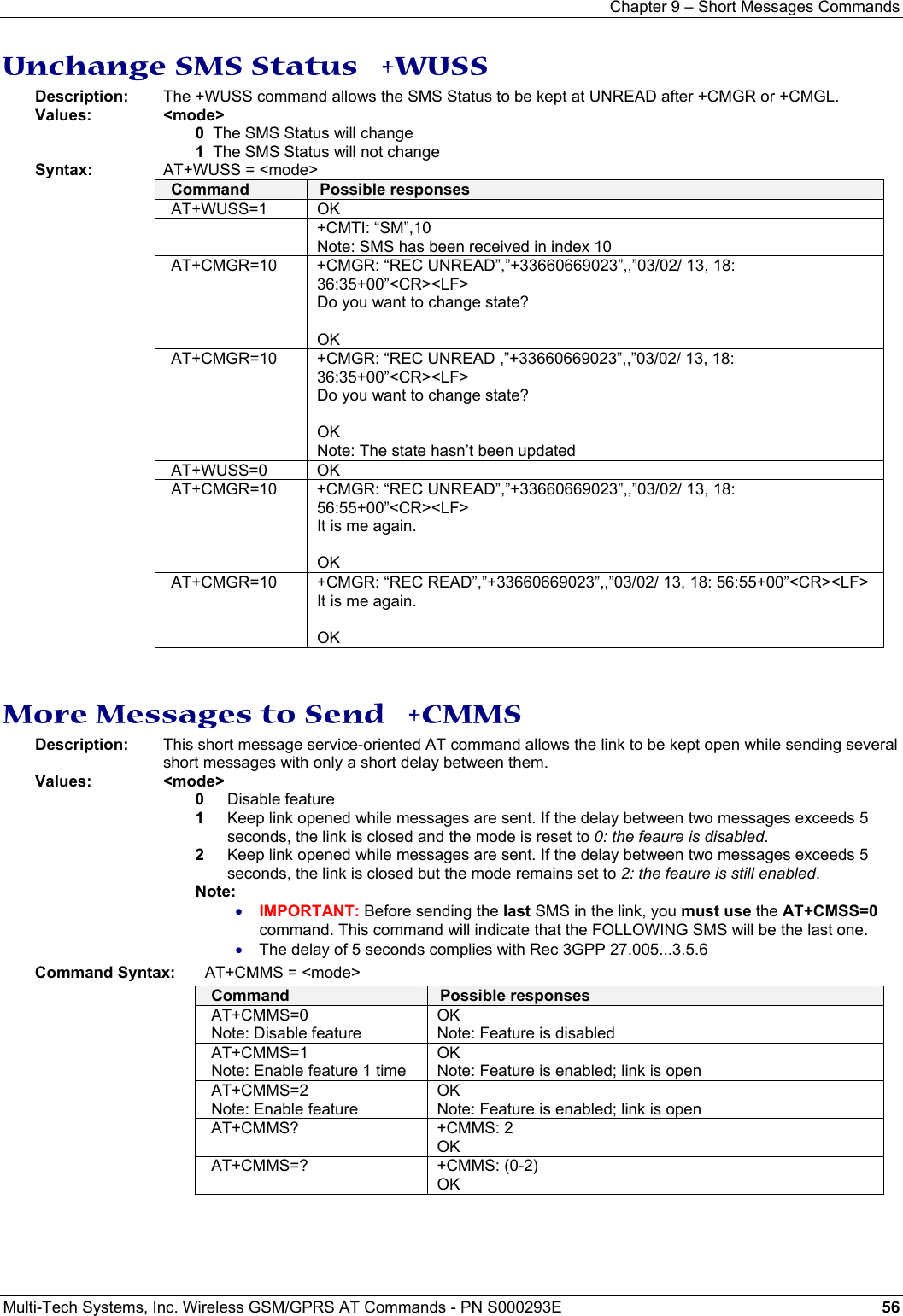 Chapter 9 – Short Messages Commands  Multi-Tech Systems, Inc. Wireless GSM/GPRS AT Commands - PN S000293E 56  Unchange SMS Status   +WUSS Description:  The +WUSS command allows the SMS Status to be kept at UNREAD after +CMGR or +CMGL. Values: &lt;mode&gt; 0  The SMS Status will change 1  The SMS Status will not change Syntax:    AT+WUSS = &lt;mode&gt; Command  Possible responses AT+WUSS=1 OK  +CMTI: “SM”,10 Note: SMS has been received in index 10 AT+CMGR=10  +CMGR: “REC UNREAD”,”+33660669023”,,”03/02/ 13, 18: 36:35+00”&lt;CR&gt;&lt;LF&gt; Do you want to change state?  OK AT+CMGR=10   +CMGR: “REC UNREAD ,”+33660669023”,,”03/02/ 13, 18: 36:35+00”&lt;CR&gt;&lt;LF&gt; Do you want to change state?  OK Note: The state hasn’t been updated AT+WUSS=0 OK AT+CMGR=10  +CMGR: “REC UNREAD”,”+33660669023”,,”03/02/ 13, 18: 56:55+00”&lt;CR&gt;&lt;LF&gt; It is me again.  OK AT+CMGR=10  +CMGR: “REC READ”,”+33660669023”,,”03/02/ 13, 18: 56:55+00”&lt;CR&gt;&lt;LF&gt; It is me again.  OK   More Messages to Send   +CMMS Description:   This short message service-oriented AT command allows the link to be kept open while sending several short messages with only a short delay between them. Values: &lt;mode&gt; 0  Disable feature 1  Keep link opened while messages are sent. If the delay between two messages exceeds 5 seconds, the link is closed and the mode is reset to 0: the feaure is disabled. 2  Keep link opened while messages are sent. If the delay between two messages exceeds 5 seconds, the link is closed but the mode remains set to 2: the feaure is still enabled. Note: • IMPORTANT: Before sending the last SMS in the link, you must use the AT+CMSS=0 command. This command will indicate that the FOLLOWING SMS will be the last one. • The delay of 5 seconds complies with Rec 3GPP 27.005...3.5.6 Command Syntax:  AT+CMMS = &lt;mode&gt; Command  Possible responses AT+CMMS=0 Note: Disable feature OK Note: Feature is disabled AT+CMMS=1 Note: Enable feature 1 time OK Note: Feature is enabled; link is open AT+CMMS=2 Note: Enable feature OK Note: Feature is enabled; link is open AT+CMMS? +CMMS: 2 OK AT+CMMS=? +CMMS: (0-2) OK  