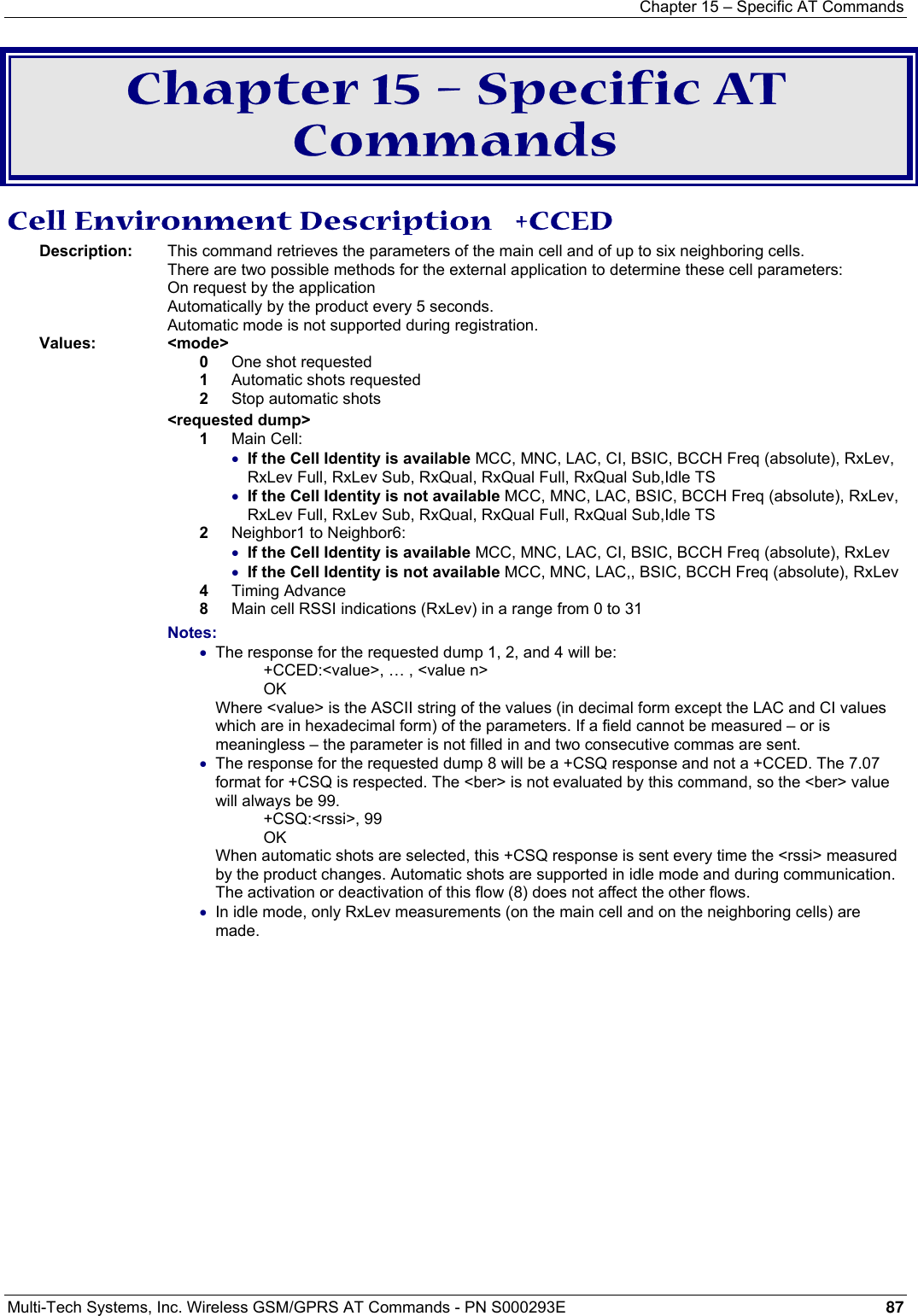 Chapter 15 – Specific AT Commands  Multi-Tech Systems, Inc. Wireless GSM/GPRS AT Commands - PN S000293E 87   Chapter 15 – Specific AT Commands Cell Environment Description   +CCED Description:   This command retrieves the parameters of the main cell and of up to six neighboring cells.  There are two possible methods for the external application to determine these cell parameters:  On request by the application Automatically by the product every 5 seconds.  Automatic mode is not supported during registration. Values:   &lt;mode&gt;  0   One shot requested 1   Automatic shots requested 2   Stop automatic shots  &lt;requested dump&gt;  1   Main Cell:  • If the Cell Identity is available MCC, MNC, LAC, CI, BSIC, BCCH Freq (absolute), RxLev, RxLev Full, RxLev Sub, RxQual, RxQual Full, RxQual Sub,Idle TS  • If the Cell Identity is not available MCC, MNC, LAC, BSIC, BCCH Freq (absolute), RxLev, RxLev Full, RxLev Sub, RxQual, RxQual Full, RxQual Sub,Idle TS 2   Neighbor1 to Neighbor6:  • If the Cell Identity is available MCC, MNC, LAC, CI, BSIC, BCCH Freq (absolute), RxLev  • If the Cell Identity is not available MCC, MNC, LAC,, BSIC, BCCH Freq (absolute), RxLev 4   Timing Advance 8   Main cell RSSI indications (RxLev) in a range from 0 to 31 Notes: • The response for the requested dump 1, 2, and 4 will be: +CCED:&lt;value&gt;, … , &lt;value n&gt; OK Where &lt;value&gt; is the ASCII string of the values (in decimal form except the LAC and CI values which are in hexadecimal form) of the parameters. If a field cannot be measured – or is meaningless – the parameter is not filled in and two consecutive commas are sent.  • The response for the requested dump 8 will be a +CSQ response and not a +CCED. The 7.07 format for +CSQ is respected. The &lt;ber&gt; is not evaluated by this command, so the &lt;ber&gt; value will always be 99. +CSQ:&lt;rssi&gt;, 99 OK When automatic shots are selected, this +CSQ response is sent every time the &lt;rssi&gt; measured by the product changes. Automatic shots are supported in idle mode and during communication. The activation or deactivation of this flow (8) does not affect the other flows.  • In idle mode, only RxLev measurements (on the main cell and on the neighboring cells) are made. 