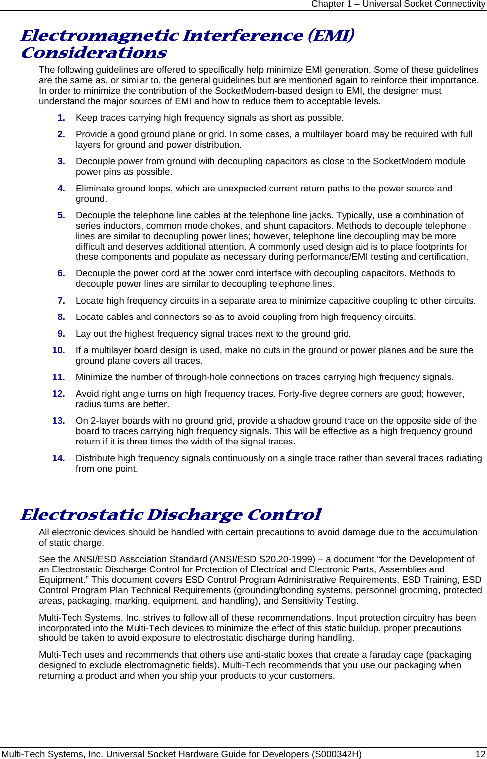 Chapter 1 – Universal Socket Connectivity Multi-Tech Systems, Inc. Universal Socket Hardware Guide for Developers (S000342H)  12  Electromagnetic Interference (EMI) Considerations The following guidelines are offered to specifically help minimize EMI generation. Some of these guidelines are the same as, or similar to, the general guidelines but are mentioned again to reinforce their importance. In order to minimize the contribution of the SocketModem-based design to EMI, the designer must understand the major sources of EMI and how to reduce them to acceptable levels.  1.  Keep traces carrying high frequency signals as short as possible. 2.  Provide a good ground plane or grid. In some cases, a multilayer board may be required with full layers for ground and power distribution. 3.  Decouple power from ground with decoupling capacitors as close to the SocketModem module power pins as possible. 4.  Eliminate ground loops, which are unexpected current return paths to the power source and ground. 5.  Decouple the telephone line cables at the telephone line jacks. Typically, use a combination of series inductors, common mode chokes, and shunt capacitors. Methods to decouple telephone lines are similar to decoupling power lines; however, telephone line decoupling may be more difficult and deserves additional attention. A commonly used design aid is to place footprints for these components and populate as necessary during performance/EMI testing and certification. 6.  Decouple the power cord at the power cord interface with decoupling capacitors. Methods to decouple power lines are similar to decoupling telephone lines. 7.  Locate high frequency circuits in a separate area to minimize capacitive coupling to other circuits. 8.  Locate cables and connectors so as to avoid coupling from high frequency circuits. 9.  Lay out the highest frequency signal traces next to the ground grid. 10.  If a multilayer board design is used, make no cuts in the ground or power planes and be sure the ground plane covers all traces. 11.  Minimize the number of through-hole connections on traces carrying high frequency signals. 12.  Avoid right angle turns on high frequency traces. Forty-five degree corners are good; however, radius turns are better. 13.  On 2-layer boards with no ground grid, provide a shadow ground trace on the opposite side of the board to traces carrying high frequency signals. This will be effective as a high frequency ground return if it is three times the width of the signal traces. 14.  Distribute high frequency signals continuously on a single trace rather than several traces radiating from one point.   Electrostatic Discharge Control All electronic devices should be handled with certain precautions to avoid damage due to the accumulation of static charge.  See the ANSI/ESD Association Standard (ANSI/ESD S20.20-1999) – a document “for the Development of an Electrostatic Discharge Control for Protection of Electrical and Electronic Parts, Assemblies and Equipment.” This document covers ESD Control Program Administrative Requirements, ESD Training, ESD Control Program Plan Technical Requirements (grounding/bonding systems, personnel grooming, protected areas, packaging, marking, equipment, and handling), and Sensitivity Testing. Multi-Tech Systems, Inc. strives to follow all of these recommendations. Input protection circuitry has been incorporated into the Multi-Tech devices to minimize the effect of this static buildup, proper precautions should be taken to avoid exposure to electrostatic discharge during handling.  Multi-Tech uses and recommends that others use anti-static boxes that create a faraday cage (packaging designed to exclude electromagnetic fields). Multi-Tech recommends that you use our packaging when returning a product and when you ship your products to your customers. 