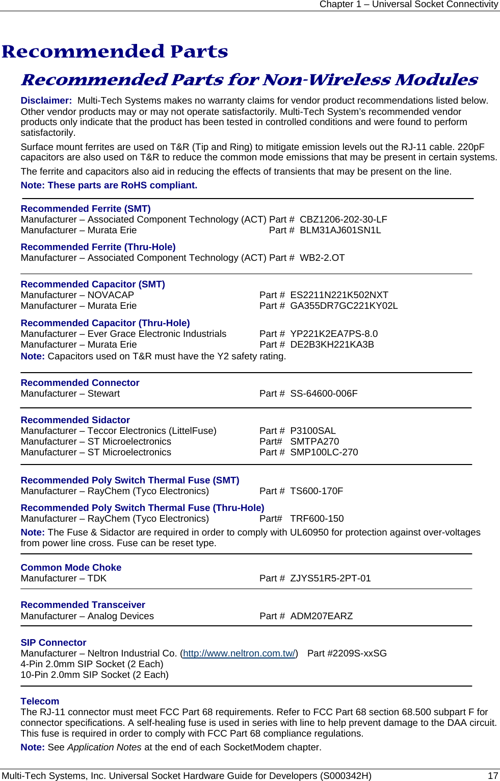Chapter 1 – Universal Socket Connectivity Multi-Tech Systems, Inc. Universal Socket Hardware Guide for Developers (S000342H)  17   Recommended Parts  Recommended Parts for Non-Wireless Modules  Disclaimer:  Multi-Tech Systems makes no warranty claims for vendor product recommendations listed below. Other vendor products may or may not operate satisfactorily. Multi-Tech System’s recommended vendor products only indicate that the product has been tested in controlled conditions and were found to perform satisfactorily.  Surface mount ferrites are used on T&amp;R (Tip and Ring) to mitigate emission levels out the RJ-11 cable. 220pF capacitors are also used on T&amp;R to reduce the common mode emissions that may be present in certain systems.  The ferrite and capacitors also aid in reducing the effects of transients that may be present on the line. Note: These parts are RoHS compliant.  Recommended Ferrite (SMT) Manufacturer – Associated Component Technology (ACT) Part #  CBZ1206-202-30-LF Manufacturer – Murata Erie  Part #  BLM31AJ601SN1L Recommended Ferrite (Thru-Hole) Manufacturer – Associated Component Technology (ACT) Part #  WB2-2.OT  Recommended Capacitor (SMT) Manufacturer – NOVACAP  Part #  ES2211N221K502NXT Manufacturer – Murata Erie  Part #  GA355DR7GC221KY02L  Recommended Capacitor (Thru-Hole) Manufacturer – Ever Grace Electronic Industrials  Part #  YP221K2EA7PS-8.0 Manufacturer – Murata Erie  Part #  DE2B3KH221KA3B Note: Capacitors used on T&amp;R must have the Y2 safety rating.  Recommended Connector Manufacturer – Stewart  Part #  SS-64600-006F  Recommended Sidactor Manufacturer – Teccor Electronics (LittelFuse)  Part #  P3100SAL Manufacturer – ST Microelectronics   Part#   SMTPA270  Manufacturer – ST Microelectronics  Part #  SMP100LC-270  Recommended Poly Switch Thermal Fuse (SMT) Manufacturer – RayChem (Tyco Electronics)  Part #  TS600-170F Recommended Poly Switch Thermal Fuse (Thru-Hole) Manufacturer – RayChem (Tyco Electronics)  Part#   TRF600-150 Note: The Fuse &amp; Sidactor are required in order to comply with UL60950 for protection against over-voltages  from power line cross. Fuse can be reset type.  Common Mode Choke Manufacturer – TDK    Part #  ZJYS51R5-2PT-01  Recommended Transceiver Manufacturer – Analog Devices    Part #  ADM207EARZ  SIP Connector Manufacturer – Neltron Industrial Co. (http://www.neltron.com.tw/) Part #2209S-xxSG 4-Pin 2.0mm SIP Socket (2 Each) 10-Pin 2.0mm SIP Socket (2 Each)  Telecom The RJ-11 connector must meet FCC Part 68 requirements. Refer to FCC Part 68 section 68.500 subpart F for connector specifications. A self-healing fuse is used in series with line to help prevent damage to the DAA circuit. This fuse is required in order to comply with FCC Part 68 compliance regulations. Note: See Application Notes at the end of each SocketModem chapter. 