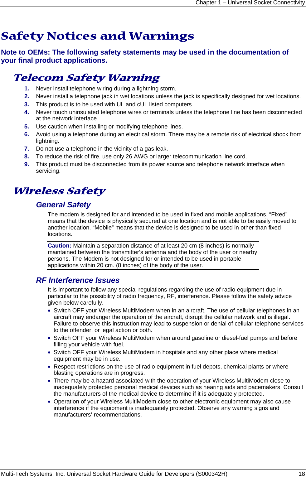 Chapter 1 – Universal Socket Connectivity Multi-Tech Systems, Inc. Universal Socket Hardware Guide for Developers (S000342H)  18   Safety Notices and Warnings Note to OEMs: The following safety statements may be used in the documentation of your final product applications.  Telecom Safety Warning  1.  Never install telephone wiring during a lightning storm. 2.  Never install a telephone jack in wet locations unless the jack is specifically designed for wet locations. 3.  This product is to be used with UL and cUL listed computers. 4.  Never touch uninsulated telephone wires or terminals unless the telephone line has been disconnected at the network interface. 5.  Use caution when installing or modifying telephone lines. 6.  Avoid using a telephone during an electrical storm. There may be a remote risk of electrical shock from lightning. 7.  Do not use a telephone in the vicinity of a gas leak. 8.  To reduce the risk of fire, use only 26 AWG or larger telecommunication line cord. 9.  This product must be disconnected from its power source and telephone network interface when servicing.  Wireless Safety  General Safety The modem is designed for and intended to be used in fixed and mobile applications. “Fixed” means that the device is physically secured at one location and is not able to be easily moved to another location. “Mobile” means that the device is designed to be used in other than fixed locations. Caution: Maintain a separation distance of at least 20 cm (8 inches) is normally maintained between the transmitter’s antenna and the body of the user or nearby persons. The Modem is not designed for or intended to be used in portable applications within 20 cm. (8 inches) of the body of the user. RF Interference Issues It is important to follow any special regulations regarding the use of radio equipment due in particular to the possibility of radio frequency, RF, interference. Please follow the safety advice given below carefully. • Switch OFF your Wireless MultiModem when in an aircraft. The use of cellular telephones in an aircraft may endanger the operation of the aircraft, disrupt the cellular network and is illegal. Failure to observe this instruction may lead to suspension or denial of cellular telephone services to the offender, or legal action or both. • Switch OFF your Wireless MultiModem when around gasoline or diesel-fuel pumps and before filling your vehicle with fuel. • Switch OFF your Wireless MultiModem in hospitals and any other place where medical equipment may be in use. • Respect restrictions on the use of radio equipment in fuel depots, chemical plants or where blasting operations are in progress. • There may be a hazard associated with the operation of your Wireless MultiModem close to inadequately protected personal medical devices such as hearing aids and pacemakers. Consult the manufacturers of the medical device to determine if it is adequately protected. • Operation of your Wireless MultiModem close to other electronic equipment may also cause interference if the equipment is inadequately protected. Observe any warning signs and manufacturers’ recommendations. 