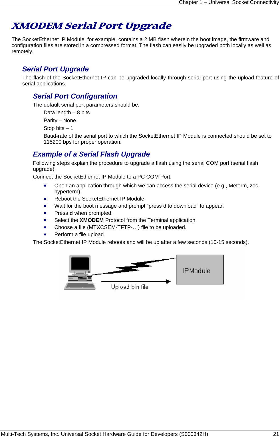 Chapter 1 – Universal Socket Connectivity Multi-Tech Systems, Inc. Universal Socket Hardware Guide for Developers (S000342H)  21   XMODEM Serial Port Upgrade  The SocketEthernet IP Module, for example, contains a 2 MB flash wherein the boot image, the firmware and configuration files are stored in a compressed format. The flash can easily be upgraded both locally as well as remotely. Serial Port Upgrade The flash of the SocketEthernet IP can be upgraded locally through serial port using the upload feature of serial applications. Serial Port Configuration The default serial port parameters should be: Data length – 8 bits Parity – None Stop bits – 1 Baud-rate of the serial port to which the SocketEthernet IP Module is connected should be set to 115200 bps for proper operation. Example of a Serial Flash Upgrade Following steps explain the procedure to upgrade a flash using the serial COM port (serial flash upgrade). Connect the SocketEthernet IP Module to a PC COM Port. • Open an application through which we can access the serial device (e.g., Meterm, zoc, hyperterm). • Reboot the SocketEthernet IP Module. • Wait for the boot message and prompt “press d to download” to appear. • Press d when prompted. • Select the XMODEM Protocol from the Terminal application.  • Choose a file (MTXCSEM-TFTP-…) file to be uploaded. • Perform a file upload. The SocketEthernet IP Module reboots and will be up after a few seconds (10-15 seconds).   