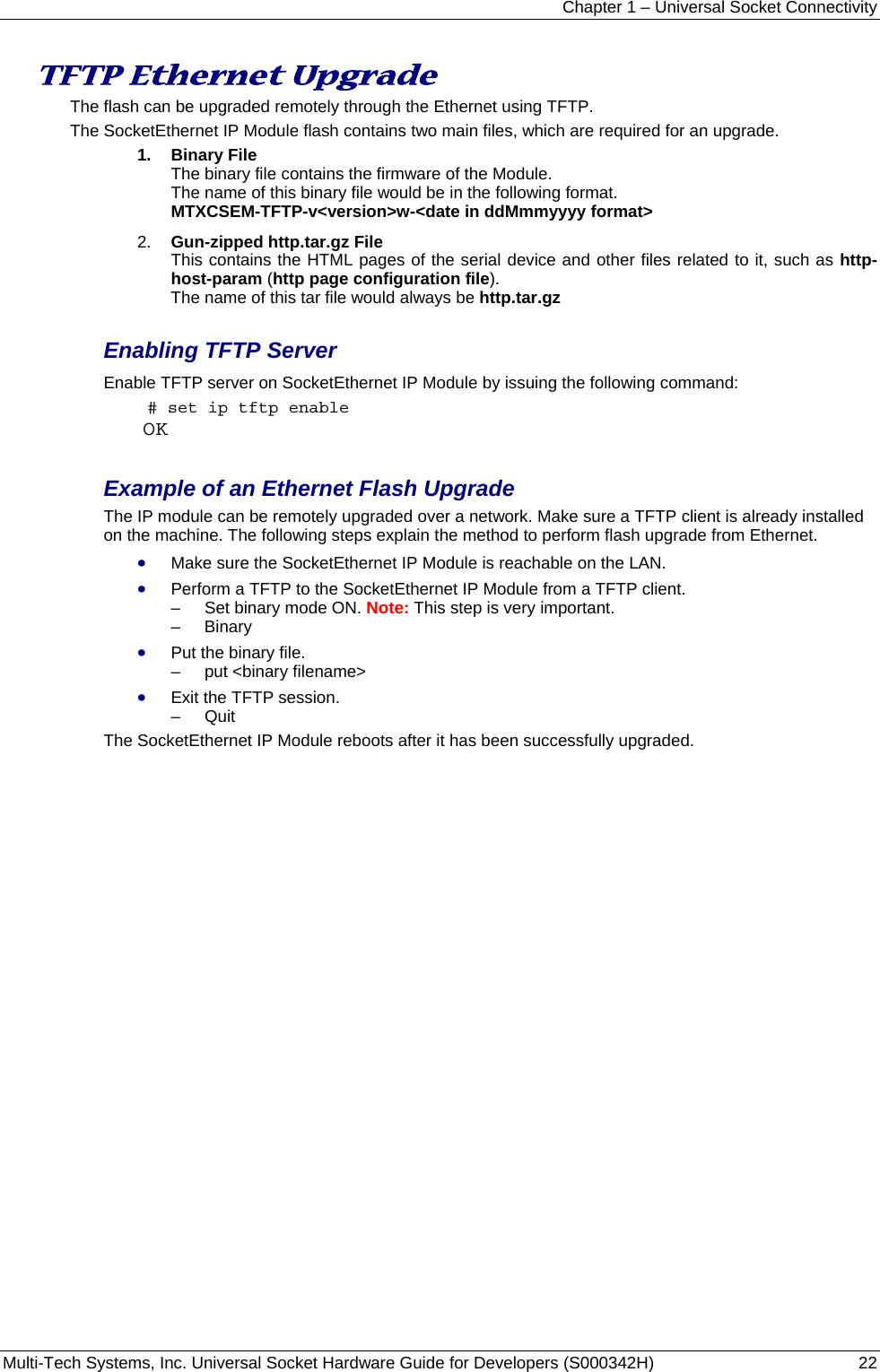 Chapter 1 – Universal Socket Connectivity Multi-Tech Systems, Inc. Universal Socket Hardware Guide for Developers (S000342H)  22  TFTP Ethernet Upgrade The flash can be upgraded remotely through the Ethernet using TFTP.   The SocketEthernet IP Module flash contains two main files, which are required for an upgrade. 1.  Binary File  The binary file contains the firmware of the Module. The name of this binary file would be in the following format.  MTXCSEM-TFTP-v&lt;version&gt;w-&lt;date in ddMmmyyyy format&gt; 2.  Gun-zipped http.tar.gz File This contains the HTML pages of the serial device and other files related to it, such as http-host-param (http page configuration file). The name of this tar file would always be http.tar.gz  Enabling TFTP Server Enable TFTP server on SocketEthernet IP Module by issuing the following command:  # set ip tftp enable OK  Example of an Ethernet Flash Upgrade The IP module can be remotely upgraded over a network. Make sure a TFTP client is already installed on the machine. The following steps explain the method to perform flash upgrade from Ethernet. • Make sure the SocketEthernet IP Module is reachable on the LAN. • Perform a TFTP to the SocketEthernet IP Module from a TFTP client. –   Set binary mode ON. Note: This step is very important. –   Binary  • Put the binary file. –   put &lt;binary filename&gt;  • Exit the TFTP session. –   Quit  The SocketEthernet IP Module reboots after it has been successfully upgraded.      